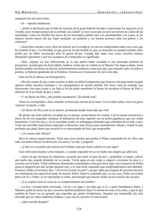 O g M a n d i n o O p e r a c i ó n : ¡ J e s u c r i s t o !
124
cualquiera de mis entrevistas.
—Sí —admitió finalmente.
—¿Pudo su desilusión por la falta de reacción de la gente haberlo llevado a interrumpir los negocios en el
Templo, poco tiempo después de su entrada a la ciudad? ¿Creyó acaso que un acto tan notorio en contra de las
autoridades como era derribar las mesas de los mercaderes podría unir a la muchedumbre a su causa, en un
número mucho mayor del que logró mediante sus palabras y sus buenas acciones entre los pobres y los
enfermos?
—Jesús lloró muchas veces, lleno de tristeza, por la ciudad al ver que no comprendían todas esas cosas que
les traerían la paz y la felicidad, ya que preveía un día terrible en que en Jerusalén no quedaría piedra sobre
piedra por no haber reconocido ellos la gracia divina. Cuando dijo todas esas cosas, nosotros éramos
demasiado ignorantes y por eso incapaces de comprender su significado.
—Juan, ¿alguna vez has reflexionado en lo que podría haber sucedido si esa tremenda multitud de
peregrinos, reunida para las festividades, hubiese creído que en verdad era el Mesías? Sin lugar a dudas, Jesús
hubiera podido movilizar un ejército suficientemente numeroso como para que, aun armados sólo con palos y
piedras, se hubiera apoderado de la Fortaleza Antonia en el transcurso de uno o dos días.
Juan movió la cabeza con desesperanza.
—Me doy cuenta de que, como romano, te debe ser difícil comprender que Jesús no vino para reunir ningún
ejército contra nuestros enemigos y los perseguidores de nuestro pueblo. Por favor, trata de entender que
únicamente vino para reunir a sus hijos a fin de poder enseñarles la forma de encontrar el Reino de Dios y
disfrutar de él en medio de paz y amor.
—Y ese Reino de Dios: ¿has podido encontrarlo? ¿En dónde está?
Ahora le correspondió a Juan extender su brazo por encima de la mesa. Con el dedo índice, tocó con gesto
vigoroso mi pecho, y dijo:
—¡El Reino de Dios está en tu interior, justamente donde Jesús dijo que está!
De pronto me sentí enfermo, invadido por la náusea; sentía deseos de vomitar. Con la escasa circulación a
través de las tres pequeñas ventanas, la habitación del piso superior era un horno gigantesco que nos asaba
lentamente. Cerré los ojos y, en la oscuridad, podía ver relámpagos plateados que rebotaban de un lado a otro.
Toda esta increíble experiencia empezaba a afectarme, tanto física como mentalmente. Inhalé y exhalé lo más
profundo que pude, hasta que escuché la voz preocupada de José, que preguntaba:
—¿Te sientes mal, Matías?
Moví la cabeza negativamente. Tenía muy poco tiempo que perder si Pilato sospechaba de mí. Hice una
seña con ambos brazos en dirección a la mesa y la vela, y pregunté:
—¿Cuál es tu recuerdo más intenso de la última cena que Jesús celebró en este lugar?
Juan reflexionó durante varios minutos, y cuando respondió en su voz hubo más alegría que aflicción.
—Antes de que sirvieran los alimentos, recuerdo que Jesús se puso de pie y, quitándose el manto, colocó
una toalla muy grande alrededor de su cuerpo. Vertió agua en una vasija y empezó a lavarnos los pies y a
secarlos con la toalla. Todos estábamos demasiado sorprendidos como para decir algo, con excepción de Pedro,
quien le preguntó por qué lavaba nuestros pies, a lo cual Jesús respondió que comprenderíamos más adelante.
Entonces, Pedro se levantó y dijo: "¡Tú no me lavarás los pies!", porque sabía que ninguno de nosotros merecía
ese tratamiento tan especial de parte de nuestro Señor. Jesús le respondió que, en ese caso, Pedro no tendría
parte con él, y Pedro, al ser reprendido se sentó, permitiendo que nuestro Señor lavara el polvo de sus pies.
—¿Les explicó Jesús la causa de su comportamiento tan insólito?
—Lo hizo. Cuando hubo terminado, volvió a su lugar y nos dijo que si él, a quien llamábamos Señor y
Maestro, podía lavarnos los pies, nosotros también podíamos hacer lo mismo los unos a los otros, y que lo que
acababa de hacer era un ejemplo que esperaba que jamás olvidaríamos. Después nos sorprendió aún más
diciendo que no todos estábamos limpios, y que uno de nosotros lo traicionaría.
—¿Qué sucedió después?
 