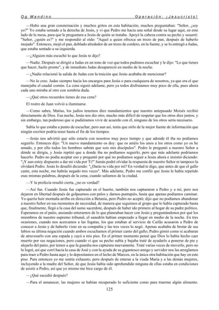 O g M a n d i n o O p e r a c i ó n : ¡ J e s u c r i s t o !
125
—Hubo una gran consternación y muchos gritos en esta habitación; muchos preguntaban: "Señor, ¿soy
yo?" Yo estaba sentado a la derecha de Jesús, y vi que Pedro me hacía una señal desde su lugar aquí, en este
lado de la mesa, para que le preguntara a Jesús de quién se trataba. Apoyé la cabeza contra su pecho y susurré:
"Señor, ¿quién es?" y me respondió al oído: "Aquel a quien ofrezca un trozo de pan, después de haberlo
mojado". Entonces, mojó el pan, doblado alrededor de un trozo de cordero, en la fuente, y se lo entregó a Judas,
que estaba sentado a su izquierda.
—¿Alguien más escuchó lo que Jesús te dijo?
—Nadie. Después se dirigió a Judas en un tono de voz que todos pudimos escuchar y le dijo: "Lo que tienes
que hacer, hazlo pronto", y de inmediato Judas desapareció en medio de la noche.
—¿Nadie relacionó la salida de Judas con la traición que Jesús acababa de mencionar?
—No lo creo. Judas siempre hacía los encargos para Jesús o para cualquiera de nosotros, ya que era el que
manejaba el caudal común. La cena siguió adelante, pero ya todos disfrutamos muy poco de ella, pues ahora
cada uno miraba al otro con sombría duda.
—¿Qué otros recuerdos tienes de esa cena?
El rostro de Juan volvió a iluminarse.
—Como sabes, Matías, los judíos tenemos diez mandamientos que nuestro antepasado Moisés recibió
directamente de Dios. Esa noche, Jesús nos dio otro, mucho más difícil de respetar que los otros diez juntos, y
sin embargo, tan poderoso que si pudiéramos vivir de acuerdo con él, ninguno de los otros sería necesario.
Sabía lo que estaba a punto de escuchar, pero aun así, tenía que oírlo de la mejor fuente de información que
ningún escritor podría tener hasta el fin de los tiempos.
—Jesús nos advirtió que sólo estaría con nosotros muy poco tiempo y que adonde él iba no podíamos
seguirlo. Entonces dijo: "Un nuevo mandamiento os doy: que os améis los unos a los otros como yo os he
amado, y por ello todos los hombres sabrán que sois mis discípulos". Pedro le preguntó a nuestro Señor a
dónde se dirigía, y Jesús repitió que a donde iba no podíamos seguirlo, pero que más adelante podríamos
hacerlo. Pedro no podía aceptar eso y preguntó por qué no podíamos seguir a Jesús ahora e insistió diciendo:
"¡Y aun estoy dispuesto a dar mi vida por Ti!" Jamás podré olvidar la respuesta de nuestro Señor ni tampoco la
olvidará Pedro. Jesús lo desafió diciendo: "¿Darás tu vida por mí? En verdad te digo, que antes de que el gallo
cante, esta noche, me habrás negado tres veces". Más adelante, Pedro me confió que Jesús le había repetido
esas mismas palabras, después de la cena, cuando salíamos de la ciudad.
—Y la profecía resultó cierta, ¿no es verdad?
—Así fue. Cuando Jesús fue capturado en el huerto, también nos capturaron a Pedro y a mí, pero nos
dejaron en libertad después de golpearnos con palos y darnos puntapiés, hasta que apenas podíamos caminar.
Yo quería huir montaña arriba en dirección a Betania, pero Pedro no aceptó; dijo que no podíamos abandonar
a nuestro Señor en sus momentos de necesidad, de manera que seguimos al grupo que lo había capturado hasta
que, finalmente, llegó a la casa del sumo sacerdote, después de haber ido primero al hogar de su padre político.
Esperamos en el patio, ansiando enterarnos de lo que planeaban hacer con Jesús y preguntándonos por qué los
miembros de nuestro supremo tribunal, el sanedrín habían empezado a llegar en medio de la noche. En tres
ocasiones, cuando nos acercamos a las fogatas, los que estaban al servicio de Caifás acusaron a Pedro de
conocer a Jesús y de haberlo visto en su compañía y las tres veces lo negó. Apenas acababa de brotar de sus
labios su última negación cuando ambos escuchamos el primer canto del gallo; Pedro gimió como si acabaran
de atravesarlo con una espada y cayó a mis pies. En el primer momento pensé que Dios lo había hecho caer
muerto por sus negaciones, pero cuando vi que su pecho subía y bajaba traté de ayudarlo a ponerse de pie y
alejarlo del patio, por temor a que la guardia nos capturara nuevamente. Traté varias veces de moverlo, pero no
lo logré, así que corrí hacia la casa de José y con la ayuda de su gigantesco amigo y servidor nos las arreglamos
para traer a Pedro hasta aquí y lo depositamos en el lecho de Marcos, en la única otra habitación que hay en este
piso. Para entonces yo me sentía exhausto, pero después de enterar a la viuda María y a las demás mujeres,
incluyendo a la madre del Señor, de que Jesús había sido aprehendido ninguna de ellas estaba en condiciones
de asistir a Pedro, así que yo mismo me hice cargo de él.
—¿Qué sucedió después?
—Para el amanecer, las mujeres se habían recuperado lo suficiente como para traerme algún alimento.
 