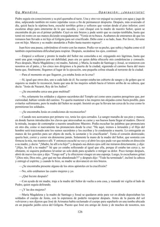 O g M a n d i n o O p e r a c i ó n : ¡ J e s u c r i s t o !
126
Pedro seguía sin conocimiento y su piel quemaba al tacto. Una y otra vez enjugué su cuerpo con agua y jugo de
áloe, salpicando también mi rostro repetidas veces a fin de permanecer despierto. Después, más avanzado el
día, quizá hacia la séptima hora, escuché terribles gritos y sollozos que venían desde el piso inferior; corrí
escaleras abajo para enterarme de lo que sucedía, y casi choqué con la madre de nuestro Señor, quien se
encontraba de pie en el primer peldaño. Cayó en mis brazos y pude sentir que su cuerpo temblaba, hasta que
tomó mi rostro en sus manos diciendo sosegadamente: "Venía en tu busca. Acabamos de enterarnos de que los
romanos han llevado a mi hijo al Gólgota para ser crucificado. Debo estar a su lado, Juan. Por favor, llévame
con mi hijo. Marcos y su madre atenderán a Pedro hasta nuestro regreso".
Juan hizo una pausa, cubriéndose el rostro con las manos. Podía ver su pecho, que subía y bajaba como si él
también experimentara dificultad para respirar. Después, secándose los ojos, continuó:
—Empecé a sollozar y pronto la madre del Señor me consolaba a mí, enjugando mis lágrimas, hasta que
sentí una gran vergüenza por mi debilidad, pues era yo quien debía ofrecerle mis condolencias y consuelo.
Poco después, María Magdalena y mi madre, Salomé, y María, la madre de Santiago y Josué, se reunieron con
nosotros en el patio, y los cinco nos dirigimos a la puerta de la ciudad, siguiendo el camino fuera del muro
hasta que, finalmente, llegamos al lugar de la ejecución, una pequeña colina situada al noroeste de la ciudad.
—Para el momento en que llegaron ¿ya estaba Jesús en la cruz?
—Sí, igual que otros dos, uno a cada lado de él. Su cuerpo estaba tan cubierto de sangre y de golpes que ni
siquiera su madre lo reconoció, hasta que una de las mujeres señaló hacia el letrero arriba de su cabeza, que
decía: "Jesús de Nazaret, Rey de los Judíos".
—¿Se encontraba cerca una gran multitud?
—No, solamente los soldados y algunos sacerdotes del Templo así como unos cuantos peregrinos que, por
curiosidad, habían venido del camino. Yo quería mantener a las mujeres tan alejadas como fuera posible, para
evitarles sufrimiento, pero la madre del Señor no aceptó. Insistió en que la llevara tan cerca de la cruz como lo
permitieran los soldados.
—¿Se encontraba Jesús en condiciones de reconocerlos?
—Cuando nos acercamos por primera vez, tenía los ojos cerrados. La sangre manaba de sus pies y manos,
en donde fueron introducidos los clavos que atravesaban su carne y sus huesos hasta llegar al madero. Desvié
la mirada, incapaz de contemplar a nuestro amadísimo Maestro. Podía escuchar las palabras que pronunciara
en otro día, como si nuevamente las pronunciara desde la cruz: "He aquí, iremos a Jerusalén y el Hijo del
hombre será traicionado ante los sumos sacerdotes y los escribas y lo condenarán a muerte. Lo entregarán en
manos de los gentiles para ser objeto de mofa, lo azotarán y lo crucificarán". Tenía el corazón destrozado;
quería huir, correr y correr sin detenerme jamás. Solamente la mano de la madre del Señor, que sostenía con
firmeza la mía, me mantuvo allí. Y entonces escuché su voz y al abrir los ojos pude ver que miraba en dirección
a su madre, y decía: "¡Madre, he allí a tu hijo!" y después sus dulces ojos café me miraron directamente, y dijo:
"¡Hijo, he allí a tu madre!" Sé que yo estaba sollozando al igual que ella, porque él estaba tan cerca y, no
obstante, ni siquiera podíamos levantar un solo dedo para ayudarlo o mitigar su dolor. Poco tiempo después,
abrió de nuevo los ojos y dijo: "Tengo sed" y le ofrecieron vinagre en una esponja. Luego, lo escuchamos gritar:
"¡Dios mío, Dios mío, ¿por qué me has abandonado?!" y después dijo: "Todo ha terminado", inclinó la cabeza
y entregó el espíritu; y cuando lo hizo, su madre se desvaneció en mis brazos.
—¿Se encontraba presente alguno de los otros apóstoles en la crucifixión?
—No, sólo estábamos las cuatro mujeres y yo.
—¿Qué hiciste después?
—Con ayuda de mi madre, traje a la madre del Señor de vuelta a esta casa, y reanudé mi vigilia al lado de
Pedro, quien seguía delirando.
—¿Y las dos mujeres?
—María Magdalena y la madre de Santiago y Josué se quedaron atrás para ver en dónde depositaban los
soldados el cuerpo de Jesús, con la esperanza de poderlo recuperar después. Antes de la puesta del sol
volvieron y nos dijeron que José de Arimatea había reclamado el cuerpo para sepultarlo en una tumba ubicada
en un pequeño jardín cerca del Gólgota. Puesto que José era amigo de Jesús y de muchos de nosotros, nos
 