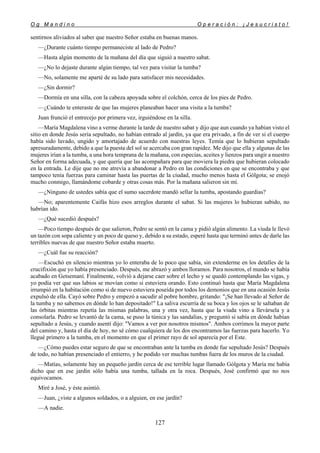 O g M a n d i n o O p e r a c i ó n : ¡ J e s u c r i s t o !
127
sentirnos aliviados al saber que nuestro Señor estaba en buenas manos.
—¿Durante cuánto tiempo permaneciste al lado de Pedro?
—Hasta algún momento de la mañana del día que siguió a nuestro sabat.
—¿No lo dejaste durante algún tiempo, tal vez para visitar la tumba?
—No, solamente me aparté de su lado para satisfacer mis necesidades.
—¿Sin dormir?
—Dormía en una silla, con la cabeza apoyada sobre el colchón, cerca de los pies de Pedro.
—¿Cuándo te enteraste de que las mujeres planeaban hacer una visita a la tumba?
Juan frunció el entrecejo por primera vez, irguiéndose en la silla.
—María Magdalena vino a verme durante la tarde de nuestro sabat y dijo que aun cuando ya habían visto el
sitio en donde Jesús sería sepultado, no habían entrado al jardín, ya que era privado, a fin de ver si el cuerpo
había sido lavado, ungido y amortajado de acuerdo con nuestras leyes. Temía que lo hubieran sepultado
apresuradamente, debido a que la puesta del sol se acercaba con gran rapidez. Me dijo que ella y algunas de las
mujeres irían a la tumba, a una hora temprana de la mañana, con especias, aceites y lienzos para ungir a nuestro
Señor en forma adecuada, y que quería que las acompañara para que moviera la piedra que hubieran colocado
en la entrada. Le dije que no me atrevía a abandonar a Pedro en las condiciones en que se encontraba y que
tampoco tenía fuerzas para caminar hasta las puertas de la ciudad, mucho menos hasta el Gólgota; se enojó
mucho conmigo, llamándome cobarde y otras cosas más. Por la mañana salieron sin mí.
—¿Ninguno de ustedes sabía que el sumo sacerdote mandó sellar la tumba, apostando guardias?
—No; aparentemente Caifás hizo esos arreglos durante el sabat. Si las mujeres lo hubieran sabido, no
habrían ido.
—¿Qué sucedió después?
—Poco tiempo después de que salieron, Pedro se sentó en la cama y pidió algún alimento. La viuda le llevó
un tazón con sopa caliente y un poco de queso y, debido a su estado, esperé hasta que terminó antes de darle las
terribles nuevas de que nuestro Señor estaba muerto.
—¿Cuál fue su reacción?
—Escuchó en silencio mientras yo lo enteraba de lo poco que sabía, sin extenderme en los detalles de la
crucifixión que yo había presenciado. Después, me abrazó y ambos lloramos. Para nosotros, el mundo se había
acabado en Getsemaní. Finalmente, volvió a dejarse caer sobre el lecho y se quedó contemplando las vigas, y
yo podía ver que sus labios se movían como si estuviera orando. Esto continuó hasta que María Magdalena
irrumpió en la habitación como si de nuevo estuviera poseída por todos los demonios que en una ocasión Jesús
expulsó de ella. Cayó sobre Pedro y empezó a sacudir al pobre hombre, gritando: "¡Se han llevado al Señor de
la tumba y no sabemos en dónde lo han depositado!" La saliva escurría de su boca y los ojos se le saltaban de
las órbitas mientras repetía las mismas palabras, una y otra vez, hasta que la viuda vino a llevársela y a
consolarla. Pedro se levantó de la cama, se puso la túnica y las sandalias, y preguntó si sabía en dónde habían
sepultado a Jesús, y cuando asentí dijo: "Vamos a ver por nosotros mismos". Ambos corrimos la mayor parte
del camino y, hasta el día de hoy, no sé cómo cualquiera de los dos encontramos las fuerzas para hacerlo. Yo
llegué primero a la tumba, en el momento en que el primer rayo de sol aparecía por el Este.
—¿Cómo puedes estar seguro de que se encontraban ante la tumba en donde fue sepultado Jesús? Después
de todo, no habían presenciado el entierro, y he podido ver muchas tumbas fuera de los muros de la ciudad.
—Matías, solamente hay un pequeño jardín cerca de ese terrible lugar llamado Gólgota y María me había
dicho que en ese jardín sólo había una tumba, tallada en la roca. Después, José confirmó que no nos
equivocamos.
Miré a José, y éste asintió.
—Juan, ¿viste a algunos soldados, o a alguien, en ese jardín?
—A nadie.
 