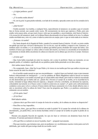 O g M a n d i n o O p e r a c i ó n : ¡ J e s u c r i s t o !
128
—¿A algún jardinero, quizá?
—No.
—¿Y la tumba estaba abierta?
—Sí, con la golal, la gran piedra redonda, a un lado de la entrada y apoyada contra uno de los costados de la
tumba.
—¿Qué hiciste?
—Estaba asustado. Las tumbas, a cualquier hora, especialmente al amanecer, no ayudan a que el corazón
lata en forma normal, aun cuando estén vacías. Mi razonamiento me decía que esperara a Pedro, pero aún
estaba varios pasos atrás, así que reuní el poco valor que me quedaba y, encorvándome, miré hacia el interior.
A la escasa luz del amanecer, pude ver la sábana blanca descansando en un hueco tallado en la roca. La sábana
estaba enrollada una y otra vez, como si todavía contuviera un cuerpo, pero vi que no tenía nada en su interior.
—¿Entraste a la tumba?
—No, hasta después de la llegada de Pedro, cuando él se arrastró hasta el interior. Al salir, su rostro estaba
tan pálido que temí que volviera a desmayarse. En vez de eso, cayó de rodillas y empezó a orar. Entonces, yo
también entré a la tumba y vi, no solamente la sábana que habían puesto alrededor del cuerpo del Señor, sino
también el lienzo que siempre se coloca sobre el rostro del muerto; ese lienzo se encontraba en la horadación
exactamente en donde debía encontrarse la cabeza en relación con la sábana que envolvía el cuerpo. Entonces
creí.
—¿Creíste qué?
—Que Jesús había resucitado de entre los muertos, tal y como lo profetizó. Hasta ese momento, en ese
pequeño jardín, el verdadero significado de sus palabras jamás había penetrado en mi dura cabeza.
Alcé ambas manos frente a él.
—No comprendo, Juan. ¿Qué fue lo que Pedro y tú vieron en esa tumba que hizo que ambos creyeran que
Jesús resucitó de entre los muertos?
—En el terrible estado mental en que nos encontrábamos —explicó Juan con lentitud, como si previamente
hubiera sobreestimado mi inteligencia— y con las palabras de María Magdalena todavía frescas en nuestra
mente, nos dirigimos a esa tumba creyendo que el cuerpo había sido robado; pero toda la evidencia encontrada
en ella demostraba que no había sido así. ¿Quién iba a llevarse el cuerpo de su tumba, en la oscuridad de la
noche, retirando la larga sábana llena de especias, y después volvería a enrollarla, sin derramar las especias,
colocándola nuevamente en el hueco como si todavía contuviera un cuerpo? ¿Y quién sería suficientemente
cuidadoso como para volver a colocar el lienzo dentro del hueco justamente en el sitio donde debería estar si
aún se encontrara sobre la cabeza de Jesús? Esas eran las preguntas que Pedro y yo pudimos contestarnos
solamente con un nombre.
—¿El de quién, Juan?
—¡El de Dios!
Debí haberlo sabido.
—¿Quieres decir que Dios retiró el cuerpo de Jesús de su tumba y de la sábana sin alterar su disposición?
—Para Dios no hay imposibles.
—Entonces, dime, ¿por qué Dios se molestó en rodar la piedra? Si el cuerpo fue retirado de la sábana sin
desordenarla, ¿no podía Dios, con la misma facilidad, retirar el cuerpo de la tumba sin quitar la piedra de su
lugar?
Durante una pequeña fracción de segundo, los ojos de Juan se volvieron con desánimo hacia José de
Arimatea. El anciano permaneció silencioso.
—¿Por qué Dios se molestó en mover la piedra, Juan? —pregunté nuevamente.
—Para que nosotros, que teníamos ojos, pero no podíamos ver, recobráramos nuestra visión junto con la fe
debilitada, ¡por medio del gran testigo mudo de esa tumba vacía!
 