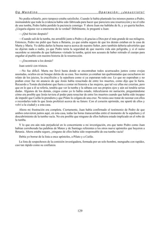 O g M a n d i n o O p e r a c i ó n : ¡ J e s u c r i s t o !
129
No podía refutarlo, pero tampoco estaba satisfecho. Cuando le había planteado los mismos puntos a Pedro,
insinuándole que toda la evidencia había sido fabricada para hacer que pareciera una resurrección y no el robo
de una tumba, Pedro había perdido la paciencia conmigo. Y ahora Juan me hablaba de fe, y yo quería hechos.
¿Llegaría alguna vez a enterarme de la verdad? Débilmente, le pregunté a Juan:
—¿Qué hiciste después?
—Cuando salí de la tumba, me arrodillé junto a Pedro y di gracias a Dios por el más grande de sus milagros.
Entonces, Pedro me pidió que fuera a Betania, ya que estaba seguro de que los demás estaban en la casa de
Marta y María. Yo debía darles la buena nueva acerca de nuestro Señor, pero también debería advertirles que
no dijeran nada a nadie, ya que Pedro tenía la seguridad de que nuestra vida aún peligraba, y si el sumo
sacerdote se enteraba de que habíamos visitado la tumba, quizá nos acusara de haber retirado el cuerpo para
engañar al pueblo con nuestra historia de la resurrección.
—¿Encontraste a los demás?
Juan sonrió con tristeza.
—No fue difícil. Marta me llevó hasta donde se encontraban todos acurrucados juntos como ovejas
asustadas, ocultos en un bosque detrás de su casa. Sus mentes ya estaban tan quebrantadas que escucharon mi
relato de los juicios, la crucifixión y la sepultura como si ya esperaran todo eso. Lo que no esperaban y no
podían creer fue mi anuncio de que Jesús había resucitado de entre los muertos, como dijo que lo haría.
Recuerdo a Tomás diciéndome que fuera a contar mi historia a las mujeres, que tal vez ellas me creerían, pero
que en lo que a él se refería, tendría que ver la tumba y la sábana con sus propios ojos y aún así tendría serias
dudas. Algunos de los demás, ciegos como yo lo había estado, ridiculizaron mi narración, preguntándome
cómo era posible que Jesús tuviera el poder para resucitar de entre los muertos cuando que había sido incapaz
de impedir que Caifás lo prendiera y que Pilato lo colgara de una cruz. No tenía caso tratar de razonar con ellos
o recordarles todo lo que Jesús profetizó acerca de su futuro. Con el corazón oprimido, me aparté de ellos y
volví a la ciudad y a esta casa.
Ahora mi frustración era completa. Ciertamente, Juan había confirmado el testimonio de Pedro de que
ambos estuvieron juntos aquí, en esta casa, todas las horas transcurridas entre el momento de la sepultura y el
descubrimiento de la tumba vacía. No era posible que ninguno de ellos hubiera estado implicado en el robo de
la tumba.
Y lo que era aún más perjudicial en lo concerniente a mi investigación, era que tanto Pedro como Juan
habían corroborado las palabras de Mateo y de Santiago referentes a los otros nueve apóstoles que huyeron a
Betania. Ahora estaba seguro, ¡ninguno de ellos había sido responsable de esa tumba vacía!
Debía yo borrar de la lista a once apóstoles, a Pilato y a Caifás.
La lista de sospechosos de la comisión investigadora, formada por un solo hombre, menguaba con rapidez,
casi tan rápido como su confianza.
 