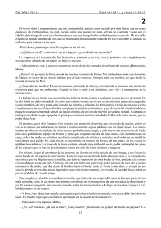 O g M a n d i n o O p e r a c i ó n : ¡ J e s u c r i s t o !
13
2
El rostro viejo y apergaminado que me contemplaba, parecía estar surcado por más líneas que un mapa
geodésico de Norteamérica. Su piel, oscura como una cáscara de nuez, ofrecía un contraste vivido con el
cabello plateado que le caía hasta los hombros y con una luenga barba cuidadosamente recortada. De su cuello
colgaba un pesado amuleto de oro, que se balanceaba precariamente cerca de mi nariz, mientras el anciano se
inclinaba para mirarme a los ojos.
Abrí la boca, pero lo que escuché no parecía ser mi voz.
—¿Quién es usted? —murmuré con voz áspera— ¿y en dónde me encuentro?
La respuesta del desconocido fue benévola y amistosa y su voz, rica y profunda, era completamente
incongruente saliendo de un marco tan frágil y anciano.
—Mi nombre es José, y ahora te encuentras en un diván del comedor de mi humilde morada. ¡Bienvenido,
Matías!
¿Matías? Un presente de Dios; una de las muchas variantes de Mateo. Me habían bautizado con el nombre
de Mateo, en honor de un abuelo italiano por el lado materno. Siempre odié ese nombre, así que desde la
escuela primaria fui Matt.
¿Cómo sabía mi nombre? El anciano sonreía, moviendo la cabeza y extendiendo su mano en una invitación
silenciosa para que me enderezara. Cuando lo hice y miré a mi alrededor, casi volví a sumergirme en la
inconsciencia.
La habitación en donde nos encontrábamos hubiera hecho justicia a cualquier palacio real en el mundo. En
lo alto había un cielo abovedado de color azul celeste oscuro, en el cual se encontraban engastadas pequeñas
figuras metálicas de oro y plata, para simular las estrellas y planetas del firmamento. El piso rectangular estaba
completamente incrustado con diseños complejos de piedras multicolores, y en el centro del mosaico había un
pequeño estanque alimentado desde las fauces abiertas de un león de mármol de tamaño natural. Rodeando el
estanque oval había cajas repujadas en plata que contenían muchas variedades de flores de dulce aroma, que no
podía identificar.
El anciano, quien dijo llamarse José, miraba con expresión divertida, que no trataba de ocultar, cómo yo
volvía la cabeza con admiración reverente e instintivamente seguía adelante con mi observación. Los muros
estaban recubiertos de maderas de color oscuro, probablemente nogal, y cada uno servía como telón de fondo
para unos pulidísimos espejos de bronce y plata que colgaban encima de unas mesas con incrustaciones de
carey, sobre las cuales se exhibían esculturas complicadas de árboles y animales, realizadas en un marfil de
tonalidades rosa pálido. En cada rincón se encontraba un brasero de bronce de tres patas, en los cuales se
apilaban los carbones; y a través de la única ventana, situada muy arriba del suelo, podía contemplar las copas
de los cipreses que se mecían plácidamente contra un cielo de tintes cobrizos y turquesa.
Por último, llegué al inventario de mi persona; no llevaba mi reloj pulsera de oro Omega, y me faltaba la
ancha banda de mi argolla de matrimonio. Toda mi ropa acostumbrada había desaparecido, y la reemplazaba
una túnica que me llegaba hasta la rodilla, que daba la impresión de estar hecha de lino, anudada a la cintura
con una delgada correa de piel. A lo largo de esta tela había una sola franja color púrpura, de unos dos y medio
centímetros de ancho, que iba desde el hombro hasta el borde, tanto al frente como atrás, y debajo de esa
sencilla prenda externa llevaba un taparrabos suave del mismo material. En el suelo, al lado del diván, había un
par de sandalias de tiras de cuero.
Tan completa y absoluta era mi desorientación, que todo esto me sorprendió como si formara parte de una
mala comedia, como si de pronto me hubiera convertido en el protagonista de una novatada de fraternidad y
por fin estuviera pagando, en la misma moneda, todas las bromas hechas a lo largo de los años. Empecé a reír,
histéricamente, estoy seguro.
—Y bien, José, si me han raptado, quienquiera que lo haya hecho ciertamente tiene clase, debo decirlo en su
favor. Es mucho mejor que encontrarse apretujado en la cajuela de un automóvil.
—Pero nadie te ha raptado, Matías.
—¿Ah, no? Entonces, ¿de qué se trata? ¿Estoy muerto? ¿Realmente me golpeó tan fuerte ese payaso? Y si
 