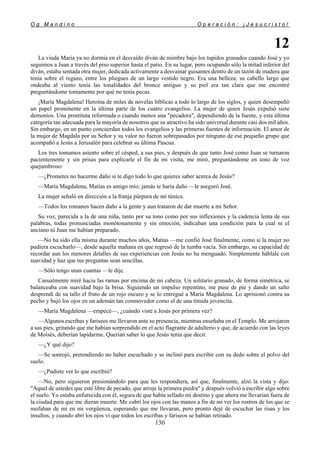 O g M a n d i n o O p e r a c i ó n : ¡ J e s u c r i s t o !
130
12
La viuda María ya no dormía en el desvaído diván de mimbre bajo los tupidos granados cuando José y yo
seguimos a Juan a través del piso superior hasta el patio. En su lugar, pero ocupando sólo la mitad inferior del
diván, estaba sentada otra mujer, dedicada activamente a desvainar guisantes dentro de un tazón de madera que
tenía sobre el regazo, entre los pliegues de un largo vestido negro. Era una belleza; su cabello largo que
ondeaba al viento tenía las tonalidades del bronce antiguo y su piel era tan clara que me encontré
preguntándome tontamente por qué no tenía pecas.
¡María Magdalena! Heroína de miles de novelas bíblicas a todo lo largo de los siglos, y quien desempeñó
un papel prominente en la última parte de los cuatro evangelios. La mujer de quien Jesús expulsó siete
demonios. Una prostituta reformada o cuando menos una "pecadora", dependiendo de la fuente, y esta última
categoría tan adecuada para la mayoría de nosotros que su atractivo ha sido universal durante casi dos mil años.
Sin embargo, en un punto concuerdan todos los evangelios y las primeras fuentes de información. El amor de
la mujer de Magdala por su Señor y su valor no fueron sobrepasados por ninguno de ese pequeño grupo que
acompañó a Jesús a Jerusalén para celebrar su última Pascua.
Los tres tomamos asiento sobre el césped, a sus pies, y después de que tanto José como Juan se turnaron
pacientemente y sin prisas para explicarle el fin de mi visita, me miró, preguntándome en tono de voz
quejumbroso:
—¿Prometes no hacerme daño si te digo todo lo que quieres saber acerca de Jesús?
—María Magdalena, Matías es amigo mío; jamás te haría daño —le aseguró José.
La mujer señaló en dirección a la franja púrpura de mi túnica.
—Todos los romanos hacen daño a la gente y aun trataron de dar muerte a mi Señor.
Su voz, parecida a la de una niña, tanto por su tono como por sus inflexiones y la cadencia lenta de sus
palabras, todas pronunciadas monótonamente y sin emoción, indicaban una condición para la cual ni el
anciano ni Juan me habían preparado.
—No ha sido ella misma durante muchos años, Matías —me confió José finalmente, como si la mujer no
pudiera escucharlo—, desde aquella mañana en que regresó de la tumba vacía. Sin embargo, su capacidad de
recordar aun los menores detalles de sus experiencias con Jesús no ha menguado. Simplemente háblale con
suavidad y haz que tus preguntas sean sencillas.
—Sólo tengo unas cuantas —le dije.
Casualmente miré hacia las ramas por encima de mi cabeza. Un solitario granado, de forma simétrica, se
balanceaba con suavidad bajo la brisa. Siguiendo un impulso repentino, me puse de pie y dando un salto
desprendí de su tallo el fruto de un rojo oscuro y se lo entregué a María Magdalena. Lo aprisionó contra su
pecho y bajó los ojos en un ademán tan conmovedor como el de una tímida jovencita.
—María Magdalena —empecé—, ¿cuándo viste a Jesús por primera vez?
—Algunos escribas y fariseos me llevaron ante su presencia, mientras enseñaba en el Templo. Me arrojaron
a sus pies, gritando que me habían sorprendido en el acto flagrante de adulterio y que, de acuerdo con las leyes
de Moisés, deberían lapidarme. Querían saber lo que Jesús tenía que decir.
—¿Y qué dijo?
—Se sonrojó, pretendiendo no haber escuchado y se inclinó para escribir con su dedo sobre el polvo del
suelo.
—¿Pudiste ver lo que escribió?
—No, pero siguieron presionándolo para que les respondiera, así que, finalmente, alzó la vista y dijo:
"Aquel de ustedes que esté libre de pecado, que arroje la primera piedra" y después volvió a escribir algo sobre
el suelo. Yo estaba enfurecida con él, segura de que había sellado mi destino y que ahora me llevarían fuera de
la ciudad para que me dieran muerte. Me cubrí los ojos con las manos a fin de no ver los rostros de los que se
mofaban de mí en mi vergüenza, esperando que me llevaran, pero pronto dejé de escuchar las risas y los
insultos, y cuando abrí los ojos vi que todos los escribas y fariseos se habían retirado.
 