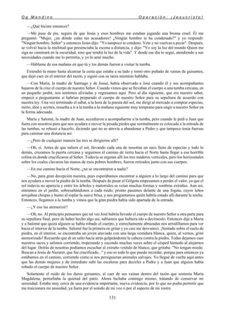 O g M a n d i n o O p e r a c i ó n : ¡ J e s u c r i s t o !
131
—¿Qué hiciste entonces?
—Me puse de pie, segura de que Jesús y esos hombres me estaban jugando una broma cruel. Él me
preguntó: "Mujer, ¿en dónde están tus acusadores? ¿Ningún hombre te ha condenado?" y yo respondí:
"Ningún hombre, Señor" y entonces Jesús dijo: "Yo tampoco te condeno. Vete y no vuelvas a pecar". Después,
se volvió hacia la multitud que presenciaba la escena a distancia, y dijo: "Yo soy la luz del mundo Quien me
siga no caminará en la oscuridad, sino que tendrá la luz de la vida". Y desde ese día lo seguí, atendiendo a sus
necesidades cuando me lo permitía, y yo lo amé mucho.
—Háblame de esa mañana en que tú y los demás fueron a visitar la tumba.
Extendió la mano hasta alcanzar la cesta que estaba a su lado y tomó otro puñado de vainas de guisantes,
que dejó caer en el interior del tazón, y siguió con su tarea mientras hablaba.
—Con María, la madre de Santiago y de Josué, había observado a José cuando él y sus acompañantes
bajaron de la cruz el cuerpo de nuestro Señor. Cuando vimos que se llevaban el cuerpo a una tumba cercana, en
un pequeño jardín, nos sentimos aliviadas y regresamos aquí. Pero al día siguiente, que era nuestro sabat,
empecé a preguntarme si habrían preparado el cuerpo de nuestro Señor para su sepultura de acuerdo con
nuestra ley. Una vez terminado el sabat, a la hora de la puesta del sol, me dirigí al mercado a comprar especias,
mirto, áloe y aceites, resuelta a ir a la tumba a la mañana siguiente muy temprano para ungir a nuestro Señor en
la forma adecuada.
María y Salomé, la madre de Juan, accedieron a acompañarme a la tumba, pero cuando le pedí a Juan que
fuera con nosotros para que nos ayudara a mover la pesada piedra que normalmente es colocada a la entrada de
las tumbas, se rehusó a hacerlo, diciendo que no se atrevía a abandonar a Pedro y que tampoco tenía fuerzas
para caminar una distancia así.
—¿Pero de cualquier manera las tres se dirigieron allí?
—Oh, sí. Antes de que saliera el sol, llevando cada una de nosotras un saco lleno de especias y todo lo
demás, cruzamos la puerta cercana y seguimos el camino de tierra hacia el Norte hasta llegar a esa horrible
colina en donde crucificaron al Señor. Todavía se erguían allí los tres maderos verticales, pero los horizontales
sobre los cuales clavaron las manos de esos pobres hombres, fueron retirados junto con sus cuerpos.
—En ese camino hacia el Norte, ¿no se encontraron a nadie?
—No, para gran decepción nuestra, pues esperábamos encontrar a alguien a lo largo del camino para que
nos ayudara a mover la piedra de la tumba. Después de pasar el Gólgota empezamos a perder el valor, ya que el
sol todavía no aparecía y entre los árboles y matorrales se veían muchas formas y sombras extrañas. Aun así,
entramos en el jardín, sobresaltándonos a cada ruido; pronto pasamos delante de una fogata, cuyos leños
arrojaban chispas y humo al soplar la suave brisa, y nos preguntamos quién habría estado allí durante la noche.
Entonces, llegamos a la tumba y vimos que la gran piedra había sido apartada de la entrada.
—¿Y eso las atemorizó?
—Oh, no. Al principio pensamos que tal vez José habría llevado el cuerpo de nuestro Señor a otra parte para
su sepultura final, pero de haber hecho algo así, sabíamos que hubiera ido a decírnoslo. Entonces dije a María
y a Salomé que quizá alguien se había robado el cuerpo, y estrechamente abrazadas nos arrodillamos para ver
hacia el interior de la tumba. Salomé fue la primera en gritar y yo casi me desvanecí. ¡Sentado sobre el suelo de
piedra, en el interior, se encontraba un joven ataviado con una larga vestidura blanca, quien, al vernos, gritó
atemorizado! Recuerdo que di un salto hacia atrás golpeándome la cabeza contra la piedra. Todas dejamos caer
nuestros sacos y salimos corriendo, tropezando y cayendo muchas veces sobre el césped húmedo al alejarnos
del lugar. Detrás de nosotras podíamos escuchar al extraño vestido de blanco, que gritaba: "No tengan miedo.
Buscan a Jesús de Nazaret, que fue crucificado..." y eso es todo lo que puedo recordar, porque para entonces ya
estábamos en el camino, corriendo como si nos persiguieran animales salvajes. Yo llegué de vuelta aquí antes
que las demás mujeres y de inmediato subí las escaleras para decirles a Pedro y a Juan que alguien había
robado el cuerpo de nuestro Señor.
Solamente el ruido de los duros guisantes, al caer de sus vainas dentro del tazón que sostenía María
Magdalena, perturbaba la quietud del patio. Ahora luchaba conmigo mismo, tratando de conservar mi
serenidad. Estaba muy cerca de una evidencia importante, nueva evidencia, por lo que no podía permitir que
me traicionara mi ansiedad, ya fuera por el sonido de mi voz o por el aspecto de mi rostro.
 