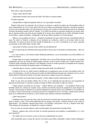 O g M a n d i n o O p e r a c i ó n : ¡ J e s u c r i s t o !
133
Pasó saliva y dijo roncamente:
—Tengo veinte años de edad.
—¿Recuerdas muchas cosas acerca de Jesús? Seis años es mucho tiempo.
No hubo respuesta.
—¿Responderás a algunas preguntas sobre él, si es que puedes recordar?
Silencio total, pero los músculos de sus brazos se tensaron y apretó los puños que descansaban sobre la
mesa. Desanimado, me volví a José, quien sólo movió la cabeza con desaliento. Entonces, recordé mi amuleto,
ese trozo de oro pesado, plano y de una forma tan curiosa, que ¡levaba al cuello desde que José me lo obsequió
el primer día durante nuestra visita al Templo. Ya se había convertido en una parte integral de mi cuerpo, tanto
que ni siquiera estaba consciente de que colgaba de la tira de cuero alrededor de mi cuello. Introduje la mano
en mi túnica y saqué el amuleto, volteándolo a fin de que Marcos pudiera ver el trazo del pez.
—Marcos, ¿me ayudarás, por favor? —pregunté extendiendo mi mano sobre la mesa y colocándola sobre la
suya. Su rostro se iluminó y, después de un momento de vacilación, colocó su otra mano sobre la mía,
asintiendo. El suspiro de alivio de José inundó la habitación, y yo volví a instalarme en mi cojín, sintiendo
exactamente lo que debió haber sentido Judas.
—¿Recuerdas la última cena que Jesús celebró en esta habitación?
—Fui yo quien trajo los alimentos hasta aquí desde la cocina, que se encuentra en la planta baja —dijo con
orgullo.
—¿Y viste a Jesús y a los demás cuando finalmente partieron, o ya te encontrabas en tu lecho debido a lo
tardío de la hora?
—Estaba abajo en el patio, esperándolos. No había visto a mi tío Pedro durante muchos meses y no podía
comprender por qué esa noche no había jugado conmigo, como lo hacia siempre que visitaba nuestra casa.
También estaba resentido por haberme visto obligado a comer el cordero pascual en compañía de las mujeres,
mientras todos los hombres festejaban juntos en la planta alta.
—¿Sucedió algo en el patio, cuando el grupo descendió desde esta habitación?
—Cuando mi tío me vio, debió sentirse culpable por su negligencia, pues sin decir una palabra entró a la
casa, a la planta baja, y al salir me dijo que mi madre me había dado permiso para que caminara con él y con los
demás hasta la Puerta de la Fuente, en la parte sureste de la ciudad, cerca de los estanques.
—Es un recorrido muy largo hasta esa puerta. ¿Tienes algún recuerdo relacionado con él?
Pude ver que José me miraba ceñudo. Por lo visto, no se explicaba por qué hacía yo esas preguntas en
apariencia innecesarias e inocentes, cuando el tiempo se había convertido en algo tan valioso.
—Tengo muchos recuerdos de ese paseo —replicó Marcos con nostalgia—. Las lámparas festivas que
brillaban desde las ventanas de muchas casas, mientras las familias hacían los preparativos para dirigirse al
Templo, cuyas puertas se abrirían a la sexta hora después de la puesta del sol; las multitudes y los animales en
el camino, como si fuera de día; la emoción de estar en compañía de mi tío y de Jesús, cuando menos durante
parte de la celebración de la Pascua; y de los himnos que cantamos mientras caminábamos.
—¿Iban todos juntos?
—Estábamos tan cerca unos de otros como un racimo de uvas hasta que nos acercamos a la puerta, cuando
Jesús se detuvo y dijo: "Esta noche padecerán por mí, porque está escrito: «Abatiré al pastor y las ovejas se
dispersarán»". Sus palabras causaron gran temor a los hombres, incluyendo a mi tío, y después Jesús dijo:
"Pero después de levantarme, iré delante de vosotros a Galilea".
Una vez más mi corazón empezó a latir con demasiado entusiasmo para mi propio bien.
—Marcos, ¿alguien más, cerca de Jesús, lo escuchó pronunciar esas palabras, exceptuándote a ti y a los
once apóstoles?
—No, habló casi en un susurro, como si estuviera compartiendo un secreto.
¿Me encontraba acaso a punto de resolver un misterio que había confundido a tantas mentes teológicas?
 
