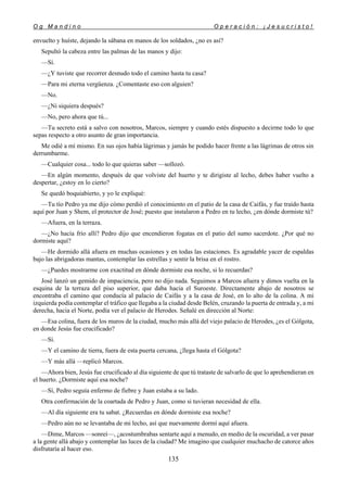 O g M a n d i n o O p e r a c i ó n : ¡ J e s u c r i s t o !
135
envuelto y huíste, dejando la sábana en manos de los soldados, ¿no es así?
Sepultó la cabeza entre las palmas de las manos y dijo:
—Sí.
—¿Y tuviste que recorrer desnudo todo el camino hasta tu casa?
—Para mi eterna vergüenza. ¿Comentaste eso con alguien?
—No.
—¿Ni siquiera después?
—No, pero ahora que tú...
—Tu secreto está a salvo con nosotros, Marcos, siempre y cuando estés dispuesto a decirme todo lo que
sepas respecto a otro asunto de gran importancia.
Me odié a mí mismo. En sus ojos había lágrimas y jamás he podido hacer frente a las lágrimas de otros sin
derrumbarme.
—Cualquier cosa... todo lo que quieras saber —sollozó.
—En algún momento, después de que volviste del huerto y te dirigiste al lecho, debes haber vuelto a
despertar, ¿estoy en lo cierto?
Se quedó boquiabierto, y yo le expliqué:
—Tu tío Pedro ya me dijo cómo perdió el conocimiento en el patio de la casa de Caifás, y fue traído hasta
aquí por Juan y Shem, el protector de José; puesto que instalaron a Pedro en tu lecho, ¿en dónde dormiste tú?
—Afuera, en la terraza.
—¿No hacía frío allí? Pedro dijo que encendieron fogatas en el patio del sumo sacerdote. ¿Por qué no
dormiste aquí?
—He dormido allá afuera en muchas ocasiones y en todas las estaciones. Es agradable yacer de espaldas
bajo las abrigadoras mantas, contemplar las estrellas y sentir la brisa en el rostro.
—¿Puedes mostrarme con exactitud en dónde dormiste esa noche, si lo recuerdas?
José lanzó un gemido de impaciencia, pero no dijo nada. Seguimos a Marcos afuera y dimos vuelta en la
esquina de la terraza del piso superior, que daba hacia el Suroeste. Directamente abajo de nosotros se
encontraba el camino que conducía al palacio de Caifás y a la casa de José, en lo alto de la colina. A mi
izquierda podía contemplar el tráfico que llegaba a la ciudad desde Belén, cruzando la puerta de entrada y, a mi
derecha, hacia el Norte, podía ver el palacio de Herodes. Señalé en dirección al Norte:
—Esa colina, fuera de los muros de la ciudad, mucho más allá del viejo palacio de Herodes, ¿es el Gólgota,
en donde Jesús fue crucificado?
—Sí.
—Y el camino de tierra, fuera de esta puerta cercana, ¿llega hasta el Gólgota?
—Y más allá —replicó Marcos.
—Ahora bien, Jesús fue crucificado al día siguiente de que tú trataste de salvarlo de que lo aprehendieran en
el huerto. ¿Dormiste aquí esa noche?
—Sí, Pedro seguía enfermo de fiebre y Juan estaba a su lado.
Otra confirmación de la coartada de Pedro y Juan, como si tuvieran necesidad de ella.
—Al día siguiente era tu sabat. ¿Recuerdas en dónde dormiste esa noche?
—Pedro aún no se levantaba de mi lecho, así que nuevamente dormí aquí afuera.
—Dime, Marcos —sonreí—, ¿acostumbrabas sentarte aquí a menudo, en medio de la oscuridad, a ver pasar
a la gente allá abajo y contemplar las luces de la ciudad? Me imagino que cualquier muchacho de catorce años
disfrutaría al hacer eso.
 