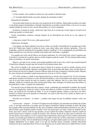 O g M a n d i n o O p e r a c i ó n : ¡ J e s u c r i s t o !
136
Asintió.
—Lo hice muchas veces cuando era más joven, aun cuando no durmiera aquí.
—¿Y recuerdas haberlo hecho esa noche, después de terminado el sabat?
Respondió de inmediato.
—Esa noche nadie durmió en esta casa, con excepción de mi tío enfermo. Abajo podía escuchar a mi madre
y a las demás mujeres lamentándose y llorando, llamando por su nombre a nuestro Señor, y de vez en vez, justo
cuando acababa de cerrar los ojos, una de ellas gritaba y yo volvía a despertar.
—Conforme avanzaba la noche, ¿observaste algo fuera de lo común que tuviera lugar en la parte de la
ciudad que puedes ver desde aquí?
Vaciló, mostrándose cauteloso conmigo después de mi descripción tan exacta de su casi captura en
Getsemaní.
—¿Algo poco común? No lo creo. ¿Qué quieres decir?
Señalé hacia el Gólgota.
—Una fogata, una fogata ardiendo cerca de esa colina, en el jardín. Encendida por los guardias que Caifás
envió del Templo para vigilar la tumba de Jesús, como ahora sabes, pero entonces ignorabas. ¿Viste ese
resplandor y quizá las antorchas de los guardias mientras vigilaban? ¿Y no te preguntaste por qué habría una
fogata ardiendo tan cerca del sitio en donde Jesús había sido crucificado y sepultado?
Los grandes ojos color café de Marcos me miraron suplicantes. Se volvió hacia José, como si esperara que
el anciano lo rescatara de su aprieto, pero no recibió ninguna ayuda de su parte. Por fin coloqué ambas manos
sobre sus hombros y lo oprimí suavemente.
—Marcos, ¿por qué no nos cuentas, en tus propias palabras, todo lo que viste y todo lo que sucedió después?
Te hará bien compartir ese peso que has llevado tú solo durante tantos años.
Me volvió la espalda y dio varios pasos hacia el borde de la terraza, la cual no contaba siquiera con la
protección de una balaustrada. Mientras contemplaba hacia el pavimento allá abajo, quise avanzar hacia él,
pero el brazo de José me lo impidió. Conocía a Marcos mejor de lo que yo llegaría a conocerlo jamás. Después
de varios minutos de ansiedad, cuando menos para mí, el joven se volvió y aceptó:
—Te lo diré, siempre y cuando lo que diga permanezca en secreto entre nosotros tres. En este momento,
nada bueno resultará si mi historia se vuelve del dominio público, y sólo creará dudas en las mentes de aquellos
cuya fe en que Jesús resucitó de entre los muertos, como bien sabemos, aún no es muy firme. Quizá más
adelante, cuando los cimientos que están construyendo Pedro, Juan, Santiago y los demás sean más sólidos, se
les podrá decir a todos. ¿Aceptas mis condiciones?
Era más de lo que me había atrevido a esperar. Asentí, a sabiendas que mantendría su palabra. De acuerdo
con mis investigaciones, dentro de veinte o treinta años Marcos escribiría su primer resumen de la vida de
Jesús, con ayuda de los recuerdos de Pedro. Y en ese Evangelio pujante, aunque el más breve de todos,
incluiría la historia del joven desnudo en Getsemaní, así como la del otro joven vestido de blanco que se
encontraba en la tumba.
—Procede con tu historia —le animé— y puedes estar seguro de que tus palabras estarán a salvo con
nosotros.
—Tenías razón —empezó—. Sí observé la fogata cerca del Gólgota y las antorchas moviéndose de un lado
a otro. Y aun bajé a decírselo a mi madre, pero las mujeres, finalmente, habían conciliado el sueño. Me dirigí
hacia donde estaba Juan para hablarle de ello, pero él también estaba profundamente dormido en una silla, al
lado de Pedro, quien despedía sonidos extraños. Volví solo hasta aquí y me senté a observar. Después de dos
horas, poco más o menos, sentí los ojos pesados, así que extendí mis mantas, dispuesto a dormir, cuando de
pronto nuestra casa se empezó a sacudir de un lado a otro. Me puse de pie de un salto, pero la vibración cesó
casi tan pronto como empezó y ya no le concedí mayor importancia, puesto que la tierra se había estremecido
muchas veces desde que el Señor fue crucificado y mi madre me dijo que era Dios expresando su cólera por lo
que le hicieron a su Hijo. Volví la mirada hacia el Gólgota y con gran sorpresa pude ver cuatro antorchas que se
alejaban rápidamente de la fogata, como si los que las llevaban fueran corriendo, continué observando
conforme las luces avanzaban hacia el Sur en esta dirección, por el camino fuera de la ciudad. Pronto el muro
 