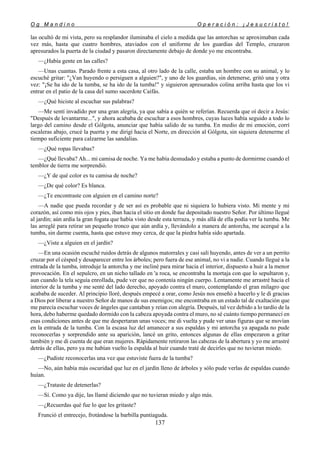 O g M a n d i n o O p e r a c i ó n : ¡ J e s u c r i s t o !
137
las ocultó de mi vista, pero su resplandor iluminaba el cielo a medida que las antorchas se aproximaban cada
vez más, hasta que cuatro hombres, ataviados con el uniforme de los guardias del Templo, cruzaron
apresurados la puerta de la ciudad y pasaron directamente debajo de donde yo me encontraba.
—¿Había gente en las calles?
—Unas cuantas. Parado frente a esta casa, al otro lado de la calle, estaba un hombre con su animal, y lo
escuché gritar: "¿Van huyendo o persiguen a alguien?", y uno de los guardias, sin detenerse, gritó una y otra
vez: "¡Se ha ido de la tumba, se ha ido de la tumba!" y siguieron apresurados colina arriba hasta que los vi
entrar en el patio de la casa del sumo sacerdote Caifás.
—¿Qué hiciste al escuchar sus palabras?
—Me sentí invadido por una gran alegría, ya que sabía a quién se referían. Recuerda que oí decir a Jesús:
"Después de levantarme...", y ahora acababa de escuchar a esos hombres, cuyas luces había seguido a todo lo
largo del camino desde el Gólgota, anunciar que había salido de su tumba. En medio de mi emoción, corrí
escaleras abajo, crucé la puerta y me dirigí hacia el Norte, en dirección al Gólgota, sin siquiera detenerme el
tiempo suficiente para calzarme las sandalias.
—¿Qué ropas llevabas?
—¿Qué llevaba? Ah... mi camisa de noche. Ya me había desnudado y estaba a punto de dormirme cuando el
temblor de tierra me sorprendió.
—¿Y de qué color es tu camisa de noche?
—¿De qué color? Es blanca.
—¿Te encontraste con alguien en el camino norte?
—A nadie que pueda recordar y de ser así es probable que ni siquiera lo hubiera visto. Mi mente y mi
corazón, así como mis ojos y pies, iban hacia el sitio en donde fue depositado nuestro Señor. Por último llegué
al jardín; aún ardía la gran fogata que había visto desde esta terraza, y más allá de ella podía ver la tumba. Me
las arreglé para retirar un pequeño tronco que aún ardía y, llevándolo a manera de antorcha, me acerqué a la
tumba, sin darme cuenta, hasta que estuve muy cerca, de que la piedra había sido apartada.
—¿Viste a alguien en el jardín?
—En una ocasión escuché ruidos detrás de algunos matorrales y casi salí huyendo, antes de ver a un perrito
cruzar por el césped y desaparecer entre los árboles; pero fuera de ese animal, no vi a nadie. Cuando llegué a la
entrada de la tumba, introduje la antorcha y me incliné para mirar hacia el interior, dispuesto a huir a la menor
provocación. En el sepulcro, en un nicho tallado en 'a roca, se encontraba la mortaja con que lo sepultaron y,
aun cuando la tela seguía enrollada, pude ver que no contenía ningún cuerpo. Lentamente me arrastré hacia el
interior de la tumba y me senté del lado derecho, apoyado contra el muro, contemplando el gran milagro que
acababa de suceder. Al principio lloré, después empecé a orar, como Jesús nos enseñó a hacerlo y le di gracias
a Dios por liberar a nuestro Señor de manos de sus enemigos; me encontraba en un estado tal de exaltación que
me parecía escuchar voces de ángeles que cantaban y reían con alegría. Después, tal vez debido a lo tardío de la
hora, debo haberme quedado dormido con la cabeza apoyada contra el muro, no sé cuánto tiempo permanecí en
esas condiciones antes de que me despertaran unas voces; me di vuelta y pude ver unas figuras que se movían
en la entrada de la tumba. Con la escasa luz del amanecer a sus espaldas y mi antorcha ya apagada no pude
reconocerlas y sorprendido ante su aparición, lancé un grito, entonces algunas de ellas empezaron a gritar
también y me di cuenta de que eran mujeres. Rápidamente retiraron las cabezas de la abertura y yo me arrastré
detrás de ellas, pero ya me habían vuelto la espalda al huir cuando traté de decirles que no tuvieran miedo.
—¿Pudiste reconocerlas una vez que estuviste fuera de la tumba?
—No, aún había más oscuridad que luz en el jardín lleno de árboles y sólo pude verlas de espaldas cuando
huían.
—¿Trataste de detenerlas?
—Sí. Como ya dije, las llamé diciendo que no tuvieran miedo y algo más.
—¿Recuerdas qué fue lo que les gritaste?
Frunció el entrecejo, frotándose la barbilla puntiaguda.
 