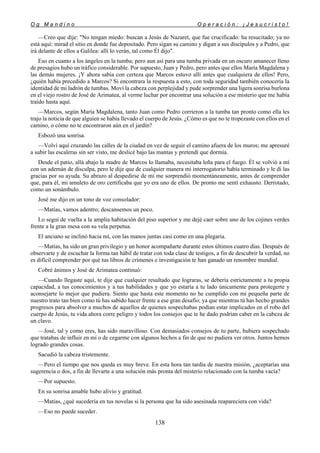 O g M a n d i n o O p e r a c i ó n : ¡ J e s u c r i s t o !
138
—Creo que dije: "No tengan miedo: buscan a Jesús de Nazaret, que fue crucificado: ha resucitado; ya no
está aquí: mirad el sitio en donde fue depositado. Pero sigan su camino y digan a sus discípulos y a Pedro, que
irá delante de ellos a Galilea: allí lo verán, tal como Él dijo".
Eso en cuanto a los ángeles en la tumba; pero aun así para una tumba privada en un oscuro amanecer lleno
de presagios hubo un tráfico considerable. Por supuesto, Juan y Pedro, pero antes que ellos María Magdalena y
las demás mujeres. ¡Y ahora sabía con certeza que Marcos estuvo allí antes que cualquiera de ellos! Pero,
¿quién había precedido a Marcos? Si encontrara la respuesta a esto, con toda seguridad también conocería la
identidad de mi ladrón de tumbas. Moví la cabeza con perplejidad y pude sorprender una ligera sonrisa burlona
en el viejo rostro de José de Arimatea, al verme luchar por encontrar una solución a ese misterio que me había
traído hasta aquí.
—Marcos, según María Magdalena, tanto Juan como Pedro corrieron a la tumba tan pronto como ella les
trajo la noticia de que alguien se había llevado el cuerpo de Jesús. ¿Cómo es que no te tropezaste con ellos en el
camino, o cómo no te encontraron aún en el jardín?
Esbozó una sonrisa.
—Volví aquí cruzando las calles de la ciudad en vez de seguir el camino afuera de los muros; me apresuré
a subir las escaleras sin ser visto, me deslicé bajo las mantas y pretendí que dormía.
Desde el patio, allá abajo la madre de Marcos lo llamaba, necesitaba leña para el fuego. Él se volvió a mí
con un ademán de disculpa, pero le dije que de cualquier manera mi interrogatorio había terminado y le di las
gracias por su ayuda. Su abrazo al despedirse de mí me sorprendió momentáneamente, antes de comprender
que, para él, mi amuleto de oro certificaba que yo era uno de ellos. De pronto me sentí exhausto. Derrotado,
como un sonámbulo.
José me dijo en un tono de voz consolador:
—Matías, vamos adentro; descansemos un poco.
Lo seguí de vuelta a la amplia habitación del piso superior y me dejé caer sobre uno de los cojines verdes
frente a la gran mesa con su vela perpetua.
El anciano se inclinó hacia mí, con las manos juntas casi como en una plegaria.
—Matías, ha sido un gran privilegio y un honor acompañarte durante estos últimos cuatro días. Después de
observarte y de escuchar la forma tan hábil de tratar con toda clase de testigos, a fin de descubrir la verdad, no
es difícil comprender por qué tus libros de crímenes e investigación te han ganado un renombre mundial.
Cobré ánimos y José de Arimatea continuó:
—Cuando llegaste aquí, te dije que cualquier resultado que lograras, se debería estrictamente a tu propia
capacidad, a tus conocimientos y a tus habilidades y que yo estaría a tu lado únicamente para protegerte y
aconsejarte lo mejor que pudiera. Siento que hasta este momento no he cumplido con mi pequeña parte de
nuestro trato tan bien como tú has sabido hacer frente a ese gran desafío; ya que mientras tú has hecho grandes
progresos para absolver a muchos de aquellos de quienes sospechabas podían estar implicados en el robo del
cuerpo de Jesús, tu vida ahora corre peligro y todos los consejos que te he dado podrían caber en la cabeza de
un clavo.
—José, tal y como eres, has sido maravilloso. Con demasiados consejos de tu parte, hubiera sospechado
que tratabas de influir en mí o de cegarme con algunos hechos a fin de que no pudiera ver otros. Juntos hemos
logrado grandes cosas.
Sacudió la cabeza tristemente.
—Pero el tiempo que nos queda es muy breve. En esta hora tan tardía de nuestra misión, ¿aceptarías una
sugerencia o dos, a fin de llevarte a una solución más pronta del misterio relacionado con la tumba vacía?
—Por supuesto.
En su sonrisa amable hubo alivio y gratitud.
—Matías, ¿qué sucedería en tus novelas si la persona que ha sido asesinada reapareciera con vida?
—Eso no puede suceder.
 