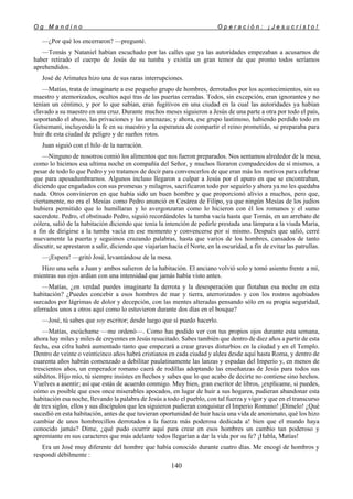 O g M a n d i n o O p e r a c i ó n : ¡ J e s u c r i s t o !
140
—¿Por qué los encerraron? —pregunté.
—Tomás y Nataniel habían escuchado por las calles que ya las autoridades empezaban a acusarnos de
haber retirado el cuerpo de Jesús de su tumba y existía un gran temor de que pronto todos seríamos
aprehendidos.
José de Arimatea hizo una de sus raras interrupciones.
—Matías, trata de imaginarte a ese pequeño grupo de hombres, derrotados por los acontecimientos, sin su
maestro y atemorizados, ocultos aquí tras de las puertas cerradas. Todos, sin excepción, eran ignorantes y no
tenían un céntimo, y por lo que sabían, eran fugitivos en una ciudad en la cual las autoridades ya habían
clavado a su maestro en una cruz. Durante muchos meses siguieron a Jesús de una parte a otra por todo el país,
soportando el abuso, las privaciones y las amenazas; y ahora, ese grupo lastimoso, habiendo perdido todo en
Getsemaní, incluyendo la fe en su maestro y la esperanza de compartir el reino prometido, se preparaba para
huir de esta ciudad de peligro y de sueños rotos.
Juan siguió con el hilo de la narración.
—Ninguno de nosotros comió los alimentos que nos fueron preparados. Nos sentamos alrededor de la mesa,
como lo hicimos esa ultima noche en compañía del Señor, y muchos lloraron compadecidos de sí mismos, a
pesar de todo lo que Pedro y yo tratamos de decir para convencerlos de que eran más los motivos para celebrar
que para apesadumbrarnos. Algunos incluso llegaron a culpar a Jesús por el apuro en que se encontraban,
diciendo que engañados con sus promesas y milagros, sacrificaron todo por seguirlo y ahora ya no les quedaba
nada. Otros convinieron en que había sido un buen hombre y que proporcionó alivio a muchos, pero que,
ciertamente, no era el Mesías como Pedro anunció en Cesárea de Filipo, ya que ningún Mesías de los judíos
hubiera permitido que lo humillaran y lo avergonzaran como lo hicieron con él los romanos y el sumo
sacerdote. Pedro, el obstinado Pedro, siguió recordándoles la tumba vacía hasta que Tomás, en un arrebato de
cólera, salió de la habitación diciendo que tenía la intención de pedirle prestada una lámpara a la viuda María,
a fin de dirigirse a la tumba vacía en ese momento y convencerse por sí mismo. Después que salió, cerré
nuevamente la puerta y seguimos cruzando palabras, hasta que varios de los hombres, cansados de tanto
discutir, se aprestaron a salir, diciendo que viajarían hacia el Norte, en la oscuridad, a fin de evitar las patrullas.
—¡Espera! —gritó José, levantándose de la mesa.
Hizo una seña a Juan y ambos salieron de la habitación. El anciano volvió solo y tomó asiento frente a mí,
mientras sus ojos ardían con una intensidad que jamás había visto antes.
—Matías, ¿en verdad puedes imaginarte la derrota y la desesperación que flotaban esa noche en esta
habitación? ¿Puedes concebir a esos hombres de mar y tierra, aterrorizados y con los rostros agobiados
surcados por lágrimas de dolor y decepción, con las mentes alteradas pensando sólo en su propia seguridad,
aferrados unos a otros aquí como lo estuvieron durante dos días en el bosque?
—José, tú sabes que soy escritor; desde luego que sí puedo hacerlo.
—Matías, escúchame —me ordenó—. Como has podido ver con tus propios ojos durante esta semana,
ahora hay miles y miles de creyentes en Jesús resucitado. Sabes también que dentro de diez años a partir de esta
fecha, esa cifra habrá aumentado tanto que empezará a crear graves disturbios en la ciudad y en el Templo.
Dentro de veinte o veinticinco años habrá cristianos en cada ciudad y aldea desde aquí hasta Roma, y dentro de
cuarenta años habrán comenzado a debilitar paulatinamente las lanzas y espadas del Imperio y, en menos de
trescientos años, un emperador romano caerá de rodillas adoptando las enseñanzas de Jesús para todos sus
súbditos. Hijo mío, tú siempre insistes en hechos y sabes que lo que acabo de decirte no contiene sino hechos.
Vuelves a asentir; así que estás de acuerdo conmigo. Muy bien, gran escritor de libros, ¡explícame, si puedes,
cómo es posible que esos once miserables apocados, en lugar de huir a sus hogares, pudieran abandonar esta
habitación esa noche, llevando la palabra de Jesús a todo el pueblo, con tal fuerza y vigor y que en el transcurso
de tres siglos, ellos y sus discípulos que les siguieron pudieran conquistar el Imperio Romano! ¡Dímelo! ¿Qué
sucedió en esta habitación, antes de que tuvieran oportunidad de huir hacia una vida de anonimato, qué los hizo
cambiar de unos hombrecillos derrotados a la fuerza más poderosa dedicada a! bien que el mundo haya
conocido jamás? Dime, ¿qué pudo ocurrir aquí para crear en esos hombres un cambio tan poderoso y
apremiante en sus caracteres que más adelante todos llegarían a dar la vida por su fe? ¡Habla, Matías!
Era un José muy diferente del hombre que había conocido durante cuatro días. Me encogí de hombros y
respondí débilmente :
 