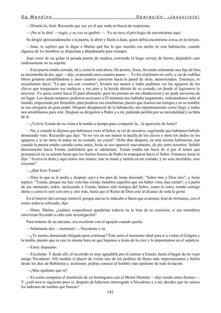 O g M a n d i n o O p e r a c i ó n : ¡ J e s u c r i s t o !
141
—Dímelo tú, José. Recuerda que soy yo el que anda en busca de respuestas.
—¡No te lo diré! —rugió, y su voz se quebró —. Yo no tuve el privilegio de encontrarme aquí.
Se dirigió apresuradamente a la puerta, la abrió y llamó a Juan, quien debía encontrarse cerca, en la terraza.
—Juan, te suplico que le digas a Matías qué fue lo que sucedió esa noche en esta habitación, cuando
algunos de los hombres se disponían a abandonarla para siempre.
Juan cerró de un golpe la pesada puerta de madera, corriendo el largo cerrojo de hierro, dejándolo caer
ruidosamente en su soporte.
—Esta puerta estaba cerrada, tal y como lo está ahora. De pronto, Jesús, llevando solamente una faja de lino,
se encontraba de pie, aquí —dijo, avanzando unos cuantos pasos—. Yo fui el primero en verlo, y caí de rodillas.
Otros gritaron arrodillándose y unos cuantos corrieron hacia la pared de atrás, atemorizados. Entonces, lo
escuchamos decir: "La paz sea con vosotros"; levantó sus manos y todos pudimos ver los agujeros de los
clavos que traspasaron sus muñecas y sus pies y la herida abierta de su costado, en donde el legionario lo
atravesó. Yo quise correr hacia Él para abrazarlo, pero las piernas no me obedecieron y no pude moverme de
mi lugar. Los demás tampoco pudieron acercarse a Él mientras nos hablaba largamente, ordenándonos salir al
mundo, empezando por Jerusalén, para predicar sus enseñanzas, puesto que éramos sus testigos y en su nombre
se nos otorgaría un gran poder. Después desapareció de la habitación, tan repentinamente como llegó, y todos
nos arrodillamos para orar. Después se dirigieron a Pedro y a mí, pidiendo perdón por su incredulidad y su falta
de fe.
—¿Volvió Tomás de su visita a la tumba a tiempo para compartir la... la aparición de Jesús?
—No, y cuando le dijimos que habíamos visto al Señor, se rió de nosotros, sugiriendo que habíamos bebido
demasiado vino. Recuerdo que dijo: "Si no veo en sus manos la huella de los clavos y meto los dedos en los
agujeros y si no meto la mano en su costado, no creeré". Ocho días después, en esta misma habitación, aun
cuando la puerta estaba cerrada como antes, Jesús se nos apareció nuevamente, de pie entre nosotros. Señaló
directamente hacia Tomás, pidiéndole que se adelantara. Tomás estaba tan fuera de sí por el temor que
permaneció en su asiento hasta que los fuertes brazos de Pedro lo empujaron hacia el Señor. Entonces Jesús le
dijo: "Acerca tu dedo y aquí tienes mis manos; trae tu mano y métela en mi costado; y no seas incrédulo, sino
creyente".
—¿Qué hizo Tomás?
—Hizo lo que se le pedía y después cayó a los pies de Jesús diciendo: "Señor mío y Dios mío", y Jesús
replicó: "Tomás, porque me has visto has creído; benditos aquellos que sin haber visto, han creído", y a partir
de ese momento, todos, incluyendo a Tomás, hemos sido testigos del Señor, como lo estoy siendo contigo
ahora y como lo seré con otro y otro más, hasta que el Reino de Dios esté al alcance de toda la gente.
En el interior del carruaje inmóvil, porque aún no le indicaba a Shem que avanzara, José de Arimatea, con el
rostro todavía sofocado, dijo:
—Dime, Matías, ¿cuántos sospechosos quedarían todavía en la lista de tu comisión, si sus miembros
estuvieran llevando a cabo esta investigación?
Para tratarse de un anciano, era excelente con el aguijón cuando quería.
—Solamente dos —murmuré—: Nicodemo y tú.
—¿Te sientes demasiado fatigado para continuar? Éste sería el momento ideal para ir a visitar el Gólgota y
la tumba, puesto que es casi la misma hora en que bajamos a Jesús de la cruz y lo depositamos en el sepulcro.
—Estoy dispuesto.
—Excelente. Y desde allí, el recorrido es muy agradable por el camino a Emaús, hasta el hogar de mi viejo
amigo Nicodemo. Allí tendrás el placer de visitar uno de los jardines de flores más impresionantes y bellos
desde los días de Babilonia y, asimismo, podrás conocer al hombre más opulento de toda la nación.
—¿Más opulento que tú?
—Es como comparar el montículo de un hormiguero con el Monte Hermón —dijo riendo entre dientes—.
Y ¿cuál será tu siguiente paso si, después de habernos interrogado a Nicodemo y a mí, decides que no somos
los ladrones de tumbas que buscas?
 