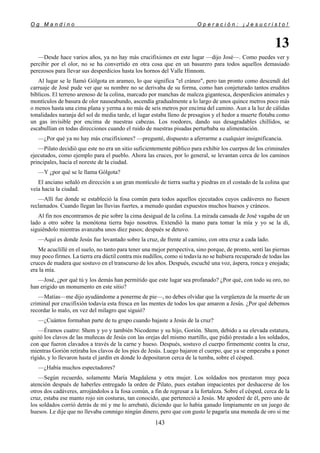 O g M a n d i n o O p e r a c i ó n : ¡ J e s u c r i s t o !
143
13
—Desde hace varios años, ya no hay más crucifixiones en este lugar —dijo José—. Como puedes ver y
percibir por el olor, no se ha convertido en otra cosa que en un basurero para todos aquellos demasiado
perezosos para llevar sus desperdicios hasta los hornos del Valle Hinnom.
Al lugar se le llamó Gólgota en arameo, lo que significa "el cráneo", pero tan pronto como descendí del
carruaje de José pude ver que su nombre no se derivaba de su forma, como han conjeturado tantos eruditos
bíblicos. El terreno arenoso de la colina, marcado por manchas de maleza gigantesca, desperdicios animales y
montículos de basura de olor nauseabundo, ascendía gradualmente a lo largo de unos quince metros poco más
o menos hasta una cima plana y yerma a no más de seis metros por encima del camino. Aun a la luz de cálidas
tonalidades naranja del sol de media tarde, el lugar estaba lleno de presagios y el hedor a muerte flotaba como
un gas invisible por encima de nuestras cabezas. Los roedores, dando sus desagradables chillidos, se
escabullían en todas direcciones cuando el ruido de nuestras pisadas perturbaba su alimentación.
—¿Por qué ya no hay más crucifixiones? —pregunté, dispuesto a aferrarme a cualquier insignificancia.
—Pilato decidió que este no era un sitio suficientemente público para exhibir los cuerpos de los criminales
ejecutados, como ejemplo para el pueblo. Ahora las cruces, por lo general, se levantan cerca de los caminos
principales, hacia el noreste de la ciudad.
—Y ¿por qué se le llama Gólgota?
El anciano señaló en dirección a un gran montículo de tierra suelta y piedras en el costado de la colina que
veía hacia la ciudad.
—Allí fue donde se estableció la fosa común para todos aquellos ejecutados cuyos cadáveres no fuesen
reclamados. Cuando llegan las lluvias fuertes, a menudo quedan expuestos muchos huesos y cráneos.
Al fin nos encontramos de pie sobre la cima desigual de la colina. La mirada cansada de José vagaba de un
lado a otro sobre la monótona tierra bajo nosotros. Extendió la mano para tomar la mía y yo se la di,
siguiéndolo mientras avanzaba unos diez pasos; después se detuvo.
—Aquí es donde Jesús fue levantado sobre la cruz, de frente al camino, con otra cruz a cada lado.
Me acuclillé en el suelo, no tanto para tener una mejor perspectiva, sino porque, de pronto, sentí las piernas
muy poco firmes. La tierra era dúctil contra mis nudillos, como si todavía no se hubiera recuperado de todas las
cruces de madera que sostuvo en el transcurso de los años. Después, escuché una voz, áspera, ronca y enojada;
era la mía.
—José, ¿por qué tú y los demás han permitido que este lugar sea profanado? ¿Por qué, con todo su oro, no
han erigido un monumento en este sitio?
—Matías—me dijo ayudándome a ponerme de pie—, no debes olvidar que la vergüenza de la muerte de un
criminal por crucifixión todavía esta fresca en las mentes de todos los que amaron a Jesús. ¿Por qué debemos
recordar lo malo, en vez del milagro que siguió?
—¿Cuántos formaban parte de tu grupo cuando bajaste a Jesús de la cruz?
—Éramos cuatro: Shem y yo y también Nicodemo y su hijo, Gorión. Shem, debido a su elevada estatura,
quitó los clavos de las muñecas de Jesús con las orejas del mismo martillo, que pidió prestado a los soldados,
con que fueron clavados a través de la carne y hueso. Después, sostuvo el cuerpo firmemente contra la cruz,
mientras Gorión retiraba los clavos de los pies de Jesús. Luego bajaron el cuerpo, que ya se empezaba a poner
rígido, y lo llevaron hasta el jardín en donde lo depositaron cerca de la tumba, sobre el césped.
—¿Había muchos espectadores?
—Según recuerdo, solamente María Magdalena y otra mujer. Los soldados nos prestaron muy poca
atención después de haberles entregado la orden de Pilato, pues estaban impacientes por deshacerse de los
otros dos cadáveres, arrojándolos a la fosa común, a fin de regresar a la fortaleza. Sobre el césped, cerca de la
cruz, estaba ese manto rojo sin costuras, tan conocido, que perteneció a Jesús. Me apoderé de él, pero uno de
los soldados corrió detrás de mí y me lo arrebató, diciendo que lo había ganado limpiamente en un juego de
huesos. Le dije que no llevaba conmigo ningún dinero, pero que con gusto le pagaría una moneda de oro si me
 