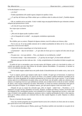 O g M a n d i n o O p e r a c i ó n : ¡ J e s u c r i s t o !
144
lo llevaba después a mi casa.
—¿Lo hizo?
—Estaba esperándome allí cuando regresé, después de sepultar a Jesús.
—¿Y qué hay del letrero que Pilato ordenó que se exhibiera sobre la cabeza de Jesús? ¿También dejaste
eso?
—Oh, no, también está en mi poder. A decir verdad, tengo una pequeña habitación que solamente contiene
reliquias que pertenecieron a Jesús.
—¿Se trata de la que tienes bajo llave?
Sus viejas cejas se alzaron.
—Sí.
—¿Me sería de alguna ayuda si pudiera verlas?
—¿En tu búsqueda de la verdad? —me preguntó, mirándome esperanzado.
—Si.
Iba a hablar, pero se contuvo. Después de algunos minutos, movió la cabeza con tristeza y dijo:
—No lo creo así. Si no has podido enterarte de la verdad escuchándola de labios de los vivos, jamás la
conocerás a través de unos objetos.
—Algunos de nuestros arqueólogos no lo han hecho tan mal.
—¡Ciertamente! —dijo de mal talante—. ¿Y qué sabes de Jesús que no se supiera mil años antes de que
nacieras?
—No gran cosa —tuve que admitir—. Pero, ¿me dejarás ver esa habitación, verdad?
—Si tenemos tiempo —dijo ominosamente—. ¿Y qué hay de este lugar? ¿Ya has tenido suficiente?
—Bastante para que me dure toda una vida —le dije, arrepintiéndome de inmediato de haber escogido esas
palabras.
El jardín de José se encontraba a unos noventa metros del Gólgota, oculto a la vista desde la colina y el
camino que pasaba cerca por altas hileras de elevados cipreses descuidados. Al acercarnos, el anciano se
volvió a mí pidiendo disculpas y dijo:
—No he tenido ningún cuidado hacia este jardín desde el descubrimiento de la tumba vacía y rara vez lo
visito.
Y por su aspecto, parecía que tampoco nadie más lo visitaba. Al igual que en Getsemaní, el césped nos
llegaba muy arriba de las rodillas, los macizos de flores y los senderos estaban totalmente invadidos por la
maleza y las ramas desgajadas de los árboles permanecían en el mismo sitio en que cayeron. Y aun la tumba
misma, parte de un afloramiento de piedra caliza cerca del límite este del jardín, estaba tan cubierta por la
maleza y el césped que José tuvo que señalarme la entrada, una cavidad oval de no más de un metro veintidós
de altura y unos sesenta centímetros de ancho. Obviamente, se tenían los mismos sentimientos tanto para la
tumba como para el Gólgota. Y, de cualquier manera, ¿por qué querría alguien visitar una tumba vacía?
—Después de que su cuerpo fue colocado aquí, sobre el césped —señaló José—, Nicodemo y yo lo
limpiamos con agua de áloe, frotándolo con aceites. Después, ayudados por Shem y Gorión, envolvimos una
tela delgada de lino, enrollándola muchas veces alrededor de su cuerpo, empezando por los pies y, entre cada
capa, en donde la tela quedaba sobrepuesta, poníamos mirra y maderas perfumadas de áloe y otras especias,
hasta que la sábana contenía casi veintisiete kilos de ellas cuando llegamos al cuello. Dejamos su cabeza
descubierta.
Para mí, el anciano iba muy rápido.
—José, hay muchas preguntas que me gustaría hacerte acerca de tu relación con Jesús antes de su muerte,
pero quizá éste no sea el sitio adecuado.
—Eso no será problema para ti, Matías; puesto que Nicodemo también está mezclado en esa parte de mi
 