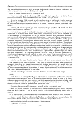 O g M a n d i n o O p e r a c i ó n : ¡ J e s u c r i s t o !
145
vida, podrás interrogarnos a ambos acerca de nuestras primeras experiencias con Jesús. Por el momento, ¿por
qué no nos concentramos en las horas finales pasadas aquí?
Estuve de acuerdo, pero aun así quería retroceder un poco.
—José, te enteraste de que Jesús había sido prendido cuando Shem y tú respondieron a las súplicas de Juan
para que le ayudaran con Pedro que estaba postrado en el patio de Caifás, ¿no es así?
—Sí, pero no sabía que Caifás pretendía juzgarlo esa misma noche, en una flagrante violación de nuestras
leyes. Supuse que se celebraría un juicio después de que pasaran los días de nuestra Pascua, y, como miembro
del sanedrín, no tenía ninguna razón para creer que no me sentaría a juzgarlo en compañía de los demás, como
siempre.
—Entonces, a la mañana siguiente, ¿no tenías ninguna idea de que Jesús había sido llevado ante Pilato
después de ser juzgado por el sanedrín?
—No. Poco tiempo después de la salida del sol, me encontraba en mi almacén, en el área del mercado,
supervisando el inventario anual. No me enteré de los acontecimientos de esa mañana sino hasta que
Nicodemo y su hijo me fueron a buscar para decirme que tanto el sanedrín como Pilato habían condenado a
muerte a Jesús y lo habían clavado a una cruz en el Gólgota y que ya estaba muerto. Recuerdo que, al principio,
me senté sobre una paca de lana y empecé a sollozar como un niño. Entonces, Nicodemo me dijo que los
legionarios, si seguían su costumbre, lo más probable era que arrojaran el cuerpo de Jesús a la fosa común, con
los otros criminales que fueron crucificados junto con él; sus palabras me hicieron reaccionar. "¡Jamás, jamás,
jamás!'7
grité en voz tan alta que mis empleados vinieron corriendo en mí ayuda, temiendo que me estuvieran
atacando. Di instrucciones a mi capataz para que escogiera entre nuestras telas la más fina y todas las especias
necesarias para preparar el cuerpo, a fin de darle sepultura de acuerdo con nuestras leyes. Nicodemo y su hijo
deberían llevar todo eso al Gólgota, mientras Shem me conducía a toda prisa a la fortaleza, en donde solicité
una audiencia inmediata con Pilato, la cual me fue concedida. El procurador se sorprendió de que Jesús hubiera
muerto con tanta rapidez, y se rehusó a entregarme el cuerpo tal y como yo se lo pedía hasta no enviar a
Cornelio a la colina para cerciorarse de que Jesús en verdad estaba muerto. Tan pronto como Cornelio regresó,
Pilato me entregó una orden escrita que llevé de inmediato al Gólgota, adonde llegué poco después que
Nicodemo y Gorión.
—¿Estaban enterados de que planeabas sepultar el cuerpo en la tumba cercana que tenías preparada para ti?
—Sí, les hablé de ello antes de dirigirme a ver a Pilato. Al principio Nicodemo objetó, diciendo que
deberíamos llevar el cuerpo a su palacio y mantenerlo allí hasta que se construyera para Jesús la tumba más
magnífica de todo Israel. Sin embargo, no estuve de acuerdo en ello. El honor de sepultar a Jesús en mi tumba
era la única oportunidad que tendría de hacer por él, ya muerto, lo que no tuve el valor de hacer mientras estuvo
vivo, es decir, atestiguar públicamente mi amor por él.
—Entiendo que Caifás y el sanedrín se ofendieron al enterarse de que tú reclamaste el cuerpo.
Sonrió.
—Hasta ahora no me lo han perdonado, y me culpan de todos los problemas que han caído sobre ellos
debido a los seguidores de Jesús, tanto en el Templo como en las calles. Insisten en que si yo no hubiera
reclamado el cuerpo, no habría un solo cristiano en todo el país. Y cuando le recuerdo al sumo sacerdote que él
mismo apostó allí guardias, se enfurece y repite la misma historia: que los discípulos se robaron el cuerpo
mientras los soldados dormían, lo que no hicieron, como tú bien sabes.
—Entonces, ¿Nicodemo accedió, finalmente, a tu plan de sepultar a Jesús en este lugar?
—No le dejé ninguna alternativa. Se dio cuenta de que con toda probabilidad yo era el único judío en la
ciudad que podría convencer a Pilato de que me entregara el cuerpo, debido a nuestros pasados tratos de
negocios.
—¿No es posible que Nicodemo haya regresado después Para llevarse el cuerpo, sin que tú te enteraras?
—¡Jamás! —estalló el anciano—. Como verás, Nicodemo es un hombre bueno y honorable; hemos sido
amigos íntimos durante muchos, muchos años. Podría garantizar su integridad con mi vida.
—Y es probable que él diga lo mismo acerca de ti —dije con acritud.
—Ciertamente, así lo espero.
 