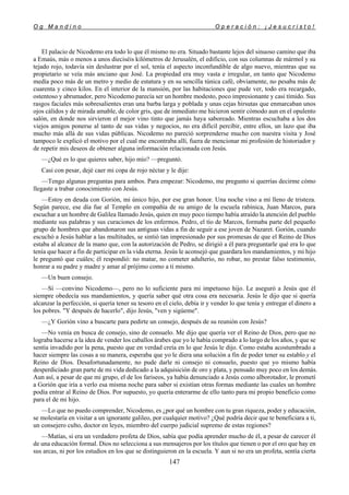 O g M a n d i n o O p e r a c i ó n : ¡ J e s u c r i s t o !
147
El palacio de Nicodemo era todo lo que él mismo no era. Situado bastante lejos del sinuoso camino que iba
a Emaús, más o menos a unos dieciséis kilómetros de Jerusalén, el edificio, con sus columnas de mármol y su
tejado rojo, todavía sin deslustrar por el sol, tenía el aspecto inconfundible de algo nuevo, mientras que su
propietario se veía más anciano que José. La propiedad era muy vasta e irregular, en tanto que Nicodemo
medía poco más de un metro y medio de estatura y en su sencilla túnica café, obviamente, no pesaba más de
cuarenta y cinco kilos. En el interior de la mansión, por las habitaciones que pude ver, todo era recargado,
ostentoso y abrumador, pero Nicodemo parecía ser un hombre modesto, poco impresionante y casi tímido. Sus
rasgos faciales más sobresalientes eran una barba larga y poblada y unas cejas hirsutas que enmarcaban unos
ojos cálidos y de mirada amable, de color gris, que de inmediato me hicieron sentir cómodo aun en el opulento
salón, en donde nos sirvieron el mejor vino tinto que jamás haya saboreado. Mientras escuchaba a los dos
viejos amigos ponerse al tanto de sus vidas y negocios, no era difícil percibir, entre ellos, un lazo que iba
mucho más allá de sus vidas públicas. Nicodemo no pareció sorprenderse mucho con nuestra visita y José
tampoco le explicó el motivo por el cual me encontraba allí, fuera de mencionar mi profesión de historiador y
de repetir mis deseos de obtener alguna información relacionada con Jesús.
—¿Qué es lo que quieres saber, hijo mío? —preguntó.
Casi con pesar, dejé caer mi copa de rojo néctar y le dije:
—Tengo algunas preguntas para ambos. Para empezar: Nicodemo, me pregunto si querrías decirme cómo
llegaste a trabar conocimiento con Jesús.
—Estoy en deuda con Gorión, mi único hijo, por ese gran honor. Una noche vino a mí lleno de tristeza.
Según parece, ese día fue al Templo en compañía de su amigo de la escuela rabínica, Juan Marcos, para
escuchar a un hombre de Galilea llamado Jesús, quien en muy poco tiempo había atraído la atención del pueblo
mediante sus palabras y sus curaciones de los enfermos. Pedro, el tío de Marcos, formaba parte del pequeño
grupo de hombres que abandonaron sus antiguas vidas a fin de seguir a ese joven de Nazaret. Gorión, cuando
escuchó a Jesús hablar a las multitudes, se sintió tan impresionado por sus promesas de que el Reino de Dios
estaba al alcance de la mano que, con la autorización de Pedro, se dirigió a él para preguntarle qué era lo que
tenía que hacer a fin de participar en la vida eterna. Jesús le aconsejó que guardara los mandamientos, y mi hijo
le preguntó que cuáles; él respondió: no matar, no cometer adulterio, no robar, no prestar falso testimonio,
honrar a su padre y madre y amar al prójimo como a ti mismo.
—Un buen consejo.
—Sí —convino Nicodemo—, pero no lo suficiente para mi impetuoso hijo. Le aseguró a Jesús que él
siempre obedecía sus mandamientos, y quería saber qué otra cosa era necesaria. Jesús le dijo que si quería
alcanzar la perfección, si quería tener su tesoro en el cielo, debía ir y vender lo que tenía y entregar el dinero a
los pobres. "Y después de hacerlo", dijo Jesús, "ven y sigúeme".
—¿Y Gorión vino a buscarte para pedirte un consejo, después de su reunión con Jesús?
—No venía en busca de consejo, sino de consuelo. Me dijo que quería ver el Reino de Dios, pero que no
lograba hacerse a la idea de vender los caballos árabes que yo le había comprado a lo largo de los años, y que se
sentía invadido por la pena, puesto que en verdad creía en lo que Jesús le dijo. Como estaba acostumbrado a
hacer siempre las cosas a su manera, esperaba que yo le diera una solución a fin de poder tener su establo y el
Reino de Dios. Desafortunadamente, no pude darle ni consejo ni consuelo, puesto que yo mismo había
desperdiciado gran parte de mi vida dedicado a la adquisición de oro y plata, y pensado muy poco en los demás.
Aun así, a pesar de que mi grupo, el de los fariseos, ya había denunciado a Jesús como alborotador, le prometí
a Gorión que iría a verlo esa misma noche para saber si existían otras formas mediante las cuales un hombre
podía entrar al Reino de Dios. Por supuesto, yo quería enterarme de ello tanto para mi propio beneficio como
para el de mi hijo.
—Lo que no puedo comprender, Nicodemo, es ¿por qué un hombre con tu gran riqueza, poder y educación,
se molestaría en visitar a un ignorante galileo, por cualquier motivo? ¿Qué podría decir que te beneficiara a ti,
un consejero culto, doctor en leyes, miembro del cuerpo judicial supremo de estas regiones?
—Matías, si era un verdadero profeta de Dios, sabía que podía aprender mucho de él, a pesar de carecer él
de una educación formal. Dios no selecciona a sus mensajeros por los títulos que tienen o por el oro que hay en
sus arcas, ni por los estudios en los que se distinguieron en la escuela. Y aun si no era un profeta, sentía cierta
 