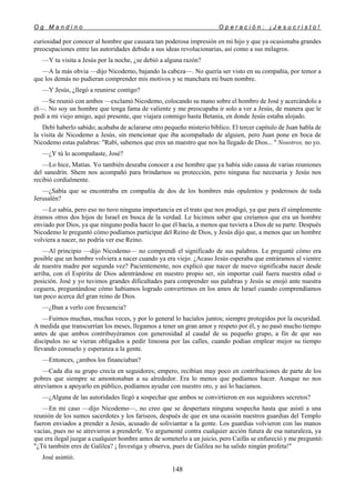 O g M a n d i n o O p e r a c i ó n : ¡ J e s u c r i s t o !
148
curiosidad por conocer al hombre que causara tan poderosa impresión en mi hijo y que ya ocasionaba grandes
preocupaciones entre las autoridades debido a sus ideas revolucionarias, así como a sus milagros.
—Y tu visita a Jesús por la noche, ¿se debió a alguna razón?
—A la más obvia —dijo Nicodemo, bajando la cabeza—. No quería ser visto en su compañía, por temor a
que los demás no pudieran comprender mis motivos y se manchara mi buen nombre.
—Y Jesús, ¿llegó a reunirse contigo?
—Se reunió con ambos —exclamó Nicodemo, colocando su mano sobre el hombro de José y acercándolo a
él—. No soy un hombre que tenga fama de valiente y me preocupaba ir solo a ver a Jesús, de manera que le
pedí a mi viejo amigo, aquí presente, que viajara conmigo hasta Betania, en donde Jesús estaba alojado.
Debí haberlo sabido; acababa de aclararse otro pequeño misterio bíblico. El tercer capítulo de Juan habla de
la visita de Nicodemo a Jesús, sin mencionar que iba acompañado de alguien, pero Juan pone en boca de
Nicodemo estas palabras: "Rabí, sabemos que eres un maestro que nos ha llegado de Dios... " Nosotros, no yo.
—¿Y tú lo acompañaste, José?
—Lo hice, Matías. Yo también deseaba conocer a ese hombre que ya había sido causa de varias reuniones
del sanedrín. Shem nos acompañó para brindarnos su protección, pero ninguna fue necesaria y Jesús nos
recibió cordialmente.
—¿Sabía que se encontraba en compañía de dos de los hombres más opulentos y poderosos de toda
Jerusalén?
—Lo sabía, pero eso no tuvo ninguna importancia en el trato que nos prodigó, ya que para él simplemente
éramos otros dos hijos de Israel en busca de la verdad. Le hicimos saber que creíamos que era un hombre
enviado por Dios, ya que ninguno podía hacer lo que él hacía, a menos que tuviera a Dios de su parte. Después
Nicodemo le preguntó cómo podíamos participar del Reino de Dios, y Jesús dijo que, a menos que un hombre
volviera a nacer, no podría ver ese Reino.
—Al principio —dijo Nicodemo— no comprendí el significado de sus palabras. Le pregunté cómo era
posible que un hombre volviera a nacer cuando ya era viejo. ¿Acaso Jesús esperaba que entráramos al vientre
de nuestra madre por segunda vez? Pacientemente, nos explicó que nacer de nuevo significaba nacer desde
arriba, con el Espíritu de Dios adentrándose en nuestro propio ser, sin importar cuál fuera nuestra edad o
posición. José y yo tuvimos grandes dificultades para comprender sus palabras y Jesús se enojó ante nuestra
ceguera, preguntándose cómo habíamos logrado convertirnos en los amos de Israel cuando comprendíamos
tan poco acerca del gran reino de Dios.
—¿Iban a verlo con frecuencia?
—Fuimos muchas, muchas veces, y por lo general lo hacíalos juntos; siempre protegidos por la oscuridad.
A medida que transcurrían los meses, llegamos a tener un gran amor y respeto por él, y no pasó mucho tiempo
antes de que ambos contribuyéramos con generosidad al caudal de su pequeño grupo, a fin de que sus
discípulos no se vieran obligados a pedir limosna por las calles, cuando podían emplear mejor su tiempo
llevando consuelo y esperanza a la gente.
—Entonces, ¿ambos los financiaban?
—Cada día su grupo crecía en seguidores; empero, recibían muy poco en contribuciones de parte de los
pobres que siempre se amontonaban a su alrededor. Era lo menos que podíamos hacer. Aunque no nos
atrevíamos a apoyarlo en público, podíamos ayudar con nuestro oro, y así lo hacíamos.
—¿Alguna de las autoridades llegó a sospechar que ambos se convirtieron en sus seguidores secretos?
—En mi caso —dijo Nicodemo—, no creo que se despertara ninguna sospecha hasta que asistí a una
reunión de los sumos sacerdotes y los fariseos, después de que en una ocasión nuestros guardias del Templo
fueron enviados a prender a Jesús, acusado de soliviantar a la gente. Los guardias volvieron con las manos
vacías, pues no se atrevieron a prenderle. Yo argumenté contra cualquier acción futura de esa naturaleza, ya
que era ilegal juzgar a cualquier hombre antes de someterlo a un juicio, pero Caifás se enfureció y me preguntó:
"¿Tú también eres de Galilea? ¡ Investiga y observa, pues de Galilea no ha salido ningún profeta!"
José asintió.
 