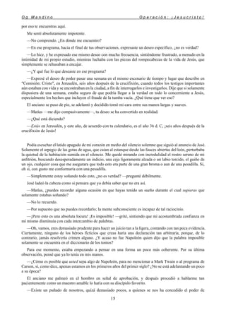 O g M a n d i n o O p e r a c i ó n : ¡ J e s u c r i s t o !
15
por eso te encuentras aquí.
Me sentí absolutamente impotente.
—No comprendo. ¿En dónde me encuentro?
—En ese programa, hacia el final de tus observaciones, expresaste un deseo específico, ¿no es verdad?
—Lo hice, y he expresado ese mismo deseo con mucha frecuencia, sintiéndome frustrado, a menudo en la
intimidad de mi propio estudio, mientras luchaba con las piezas del rompecabezas de la vida de Jesús, que
simplemente se rehusaban a encajar.
—¿Y qué fue lo que deseaste en ese programa?
—Expresé el deseo de poder pasar una semana en el mismo escenario de tiempo y lugar que describo en
"Comisión: Cristo", en Jerusalén, seis años después de la crucifixión, cuando todos los testigos importantes
aún estaban con vida y se encontraban en la ciudad, a fin de interrogarlos e investigarlos. Dije que si solamente
dispusiera de una semana, estaba seguro de que podría llegar a la verdad en todo lo concerniente a Jesús,
especialmente los hechos que incluyen el fraude de la tumba vacía. ¿Qué tiene que ver eso?
El anciano se puso de pie, se adelantó y decidido tomó mi cara entre sus manos largas y suaves.
—Matías —me dijo compasivamente—, tu deseo se ha convertido en realidad.
—¿Qué está diciendo?
—Estás en Jerusalén, y este año, de acuerdo con tu calendario, es el año 36 d. C, ¡seis años después de la
crucifixión de Jesús!
Podía escuchar el latido apagado de mi corazón en medio del silencio solemne que siguió al anuncio de José.
Solamente el arpegio de las gotas de agua, que caían al estanque desde las fauces abiertas del león, perturbaba
la quietud de la habitación sumida en el silencio. Me quedé mirando con incredulidad el rostro sereno de mi
anfitrión, buscando desesperadamente un indicio, una ceja ligeramente alzada o un labio torcido, el guiño de
un ojo, cualquier cosa que me asegurara que todo esto era parte de una gran broma o aun de una pesadilla. Sí,
oh sí, con gusto me conformaría con una pesadilla.
—Simplemente estoy soñando todo esto, ¿no es verdad? —pregunté débilmente.
José ladeó la cabeza como si pensara que yo debía saber que no era así.
—Matías, ¿puedes recordar alguna ocasión en que hayas tenido un sueño durante el cual supieras que
solamente estabas soñando?
—No lo recuerdo.
—Por supuesto que no puedes recordarlo; la mente subconsciente es incapaz de tal raciocinio.
—¡Pero esto es una absoluta locura! ¡Es imposible! —grité, sintiendo que mi acostumbrada confianza en
mí mismo disminuía con cada intercambio de palabras.
—Oh, vamos, eres demasiado prudente para hacer un juicio tan a la ligera, contando con tan poca evidencia.
Ciertamente, ninguno de los héroes ficticios que creas haría una declaración tan arbitraria, porque, de lo
contrario, jamás resolvería crimen alguno. ¿Y acaso no fue Napoleón quien dijo que la palabra imposible
solamente se encuentra en el diccionario de los tontos?
Para ese momento, estaba empezando a pensar en una forma un poco más coherente. Por su última
observación, pensé que ya lo tenía en mis manos.
—¿Cómo es posible que usted sepa algo de Napoleón, para no mencionar a Mark Twain o al programa de
Carson, si, como dice, apenas estamos en los primeros años del primer siglo? ¿No se está adelantando un poco
a su época?
El anciano me palmeó en el hombro en señal de aprobación, y después procedió a hablarme tan
pacientemente como un maestro amable lo haría con su discípulo favorito.
—Existe un puñado de nosotros, quizá demasiado pocos, a quienes se nos ha concedido el poder de
 