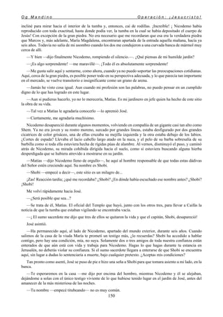 O g M a n d i n o O p e r a c i ó n : ¡ J e s u c r i s t o !
150
incliné para mirar hacia el interior de la tumba y, entonces, caí de rodillas. ¡Increíble! ¡ Nicodemo había
reproducido con toda exactitud, hasta donde podía ver, la tumba en la cual se había depositado el cuerpo de
Jesús! Con excepción de la gran piedra. No era necesario que me recordaran que esa era la verdadera piedra
que Marcos y, más adelante, María Magdalena, encontraran apartada de la entrada aquella mañana, hacía ya
seis años. Todavía no salía de mi asombro cuando los dos me condujeron a una curvada banca de mármol muy
cerca de allí.
—Y bien —dijo finalmente Nicodemo, rompiendo el silencio.—. ¿Qué piensas de mi humilde jardín?
—¡Es algo sorprendente! —me maravillé—. ¡Todo él es absolutamente sorprendente!
—Me gusta salir aquí y sentarme, como ahora, cuando ya no puedo soportar las preocupaciones cotidianas.
Aquí, cerca de la gran piedra, es posible poner todo en su perspectiva adecuada, y lo que parecía tan importante
en el mercado, se vuelve transitorio e insignificante como un grano de arena.
—Jamás he visto cosa igual. Aun cuando mi profesión son las palabras, no puedo pensar en un cumplido
digno de lo que has logrado en este lugar.
—Aun si pudieras hacerlo, yo no lo merecería, Matías. Es mi jardinero en jefe quien ha hecho de este sitio
la obra de su vida.
—Tal vez a Matías le agradaría conocerlo —lo apremió José.
—Ciertamente, me agradaría muchísimo.
Nicodemo desapareció durante algunos momentos, volviendo en compañía de un gigante casi tan alto como
Shem. Ya no era joven y su rostro moreno, surcado por grandes líneas, estaba desfigurado por dos grandes
cicatrices de color grisáceo, una de ellas cruzaba su mejilla izquierda y la otra estaba debajo de los labios.
¿Cortes de espada? Llevaba el lacio cabello largo atado en la nuca, y el pelo de su barba sobresalía de su
barbilla como si toda ella estuviera hecha de rígidas púas de alambre. Al vernos, disminuyó el paso, y caminó
atrás de Nicodemo, su mirada cohibida dirigida hacia el suelo, como si estuviera buscando alguna hierba
desperdigada que se hubiera atrevido a mostrarse en su jardín.
—Matías —dijo Nicodemo lleno de orgullo—, he aquí al hombre responsable de que todas estas dádivas
del Señor estén creciendo aquí. Su nombre es Shobi.
—Shobi —empecé a decir—, este sitio es un milagro de...
¡Zas! Reacción tardía; ¿qué me recordaba? ¿Shobi? ¿En dónde había escuchado ese nombre antes? ¿Shobi?
¡Shobi!
Me volví rápidamente hacia José.
—¿Será posible que sea...?
—Se trata de él, Matías. El oficial del Templo que huyó, junto con los otros tres, para llevar a Caifás la
noticia de que la tumba que estaban vigilando se encontraba vacía.
—¡ El sumo sacerdote me dijo que tres de ellos se quitaron la vida y que el capitán, Shobi, desapareció!
José asintió.
—Ha permanecido aquí, al lado de Nicodemo, apartado del mundo exterior, durante seis años. Cuando
salimos de la casa de la viuda María te prometí un testigo más, ¿lo recuerdas? Shobi ha accedido a hablar
contigo, pero hay una condición, mía, no suya. Solamente dos o tres amigos de toda nuestra confianza están
enterados de que aún está con vida y trabaja para Nicodemo. Hagas lo que hagas durante tu estancia en
Jerusalén, no deberás violar su confianza. Si el sumo sacerdote llegara a enterarse de que Shobi se encuentra
aquí, sin lugar a dudas lo sentenciaría a muerte, bajo cualquier pretexto. ¿Aceptas mis condiciones?
Tan pronto como asentí, José se puso de pie e hizo una seña a Shobi para que tomara asiento a mi lado, en la
banca.
—Te esperaremos en la casa —me dijo por encima del hombro, mientras Nicodemo y él se alejaban,
dejándome a solas con el único testigo viviente de lo que hubiese tenido lugar en el jardín de José, antes del
amanecer de la más misteriosa de las noches.
—Tu nombre —empecé titubeando— no es muy común.
 