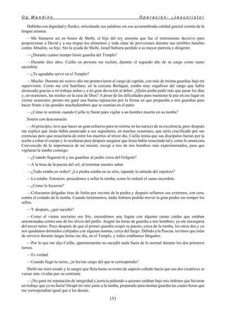 O g M a n d i n o O p e r a c i ó n : ¡ J e s u c r i s t o !
151
Hablaba con dignidad y fluidez, articulando sus palabras sin esa acostumbrada calidad gutural común de la
lengua aramea.
—Me llamaron así en honor de Shobi, el hijo del rey amonita que fue el instrumento decisivo para
proporcionar a David y a sus tropas los alimentos y toda clase de provisiones durante sus terribles batallas
contra Absalón, su hijo. Sin la ayuda de Shobi, Israel hubiera perdido a su mayor patriota y dirigente.
—¿Durante cuánto tiempo fuiste guardia del Templo?
—Durante diez años. Caifás en persona me reclutó, durante el segundo año de su cargo como sumo
sacerdote.
—¿Te agradaba servir en el Templo?
—Mucho. Durante mi octavo año me promovieron al cargo de capitán, con más de treinta guardias bajo mi
supervisión. Como me crié huérfano, en la cercana Betfagué, estaba muy orgulloso del rango que había
alcanzado gracias a mi trabajo arduo y a mi gran devoción al deber. ¿Quién podía pedir más que pasar los días
y, en ocasiones, las noches en la casa de Dios? A pesar de las dificultades para mantener la paz en ese lugar en
ciertas ocasiones, pronto me gané una buena reputación por la forma en que preparaba a mis guardias para
hacer frente a las grandes muchedumbres que se reunían en el patio.
—¿Cómo te sentiste cuando Caifás te llamó para vigilar a un hombre muerto en su tumba?
Sonrió con desconsuelo.
—Al principio, tuve que hacer un gran esfuerzo para no reírme en las narices de su excelencia, pero después
me explicó que Jesús había anunciado a sus seguidores, en muchas ocasiones, que sería crucificado por sus
creencias pero que resucitaría de entre los muertos al tercer día. Caifás temía que sus discípulos fueran por la
noche a robar el cuerpo y lo ocultaran para después asegurar que Jesús había resucitado tal y como lo anunciara.
Convencido de la importancia de mi misión, escogí a tres de mis hombres más experimentados, para que
vigilaran la tumba conmigo.
—¿Cuándo llegaron tú y tus guardias al jardín cerca del Gólgota?
—A la hora de la puesta del sol, al terminar nuestro sabat.
—¿Todo estaba en orden? ¿La piedra estaba en su sitio, tapando la entrada del sepulcro?
—Lo estaba. Entonces, procedimos a sellar la tumba, como lo ordenó el sumo sacerdote.
—¿Cómo lo hicieron?
—Colocamos delgadas tiras de listón por encima de la piedra y después sellamos sus extremos, con cera,
contra el costado de la tumba. Cuando terminamos, nadie hubiera podido mover la gran piedra sin romper los
sellos.
—Y después, ¿qué sucedió?
—Como el viento nocturno era frío, encendimos una fogata con algunas ramas caídas que estaban
amontonadas contra uno de los olivos del jardín. Asigné las horas de guardia a mis hombres; yo me encargaría
del tercer turno. Poco después de que el primer guardia ocupó su puesto, cerca de la tumba, los otros dos y yo
nos quedamos dormidos cobijados con algunas mantas, cerca del fuego. Debido a la Pascua, tuvimos que estar
de servicio durante largas horas ese día, en el Templo, y todos estábamos fatigados.
—Por lo que me dijo Caifás, aparentemente no sucedió nada fuera de lo normal durante los dos primeros
turnos.
—Es verdad.
—Cuando llegó tu turno, ¿te hiciste cargo del que te correspondía?
Shobi me miró airado y la sangre que fluía hasta su rostro de aspecto ceñudo hacía que sus dos cicatrices se
vieran más vividas por su contraste.
—¡No gané mi reputación de integridad y justicia pidiendo a quienes estaban bajo mis órdenes que hicieran
un trabajo que yo no haría! Ocupé mi sitio junto a la tumba, preparado para montar guardia las cuatro horas que
me correspondían igual que a los demás.
 