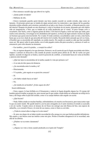 O g M a n d i n o O p e r a c i ó n : ¡ J e s u c r i s t o !
152
—Pero entonces sucedió algo que abrevió tu vigilia.
—¡Jamás podré olvidarlo!
—Háblame de ello.
—Estuve montando guardia quizá durante una hora cuando escuché un sonido extraño, algo como un
lamento. Al principio pensé que se trataba de algún animal entre los matorrales o que alguno de los guardias
dormidos estaba soñando, pero mientras caminaba de un lado a otro frente a la tumba, ¡el lamento parecía venir
del interior! Después de pasado un rato disminuyó y alejé el incidente de mi mente, pensando que sólo habría
sido mi imaginación, o bien, que se trataba de un ruido producido por el viento. Al poco tiempo volví a
escucharlo, más fuerte, como si alguien gritara de dolor. Corrí hacia la fogata y retiré una rama que ardía, para
usarla como antorcha, e investigué en los alrededores del sepulcro, en busca de algún animal o incluso de algún
ser humano que quizá estuviera herido. No vi nada. El ruido continuó, escuchándose cada vez más y más fuerte,
hasta que ya no tuve duda de que procedía del interior de la tumba. Recuerdo haber pensado que tal vez Jesús,
el hombre que se encontraba allí sepultado, no estaba muerto. De cuando en cuando se sabe que han sucedido
casos así. Me apoyé sobre la gran piedra, con el oído pegado contra ella para escuchar y, entonces el suelo se
estremeció, pero sólo durante un momento.
—Ese temblor, ¿movió la piedra... o rompió los sellos?
—No, ni siquiera despertó a los que dormían. Entonces, me di cuenta de que la fogata necesitaba más leños;
empecé a caminar en dirección a ella cuando de pronto escuché pasos detrás de mí. Me di vuelta con gran
rapidez, sacando mi daga de su funda y asumí la posición de combate. ¡Caminando hacia mí venía un hombre
y parecía estar desnudo!
—¿Qué tan lejos te encontrabas de la tumba cuando lo viste por primera vez?
—A no más de diez pasos de distancia.
—¿Se encontraba entre la tumba y tú?
—Directamente.
—Y la piedra, ¿aún seguía en su posición correcta?
—Sí.
—¿No había rodado hacia un lado?
—No.
—¿Se trataba de un hombre? ¿Estás seguro de ello?
Sonrió débilmente.
—Estoy seguro; la luna brillaba en el firmamento y todavía la fogata despedía alguna luz. El cuerpo del
hombre parecía irradiar su propia luz, pero razoné que lo que estaba viendo debía ser solamente un reflejo de la
luna y del fuego sobre la piel del extraño, como si su cuerpo hubiera sido ungido con aceite.
—¿Qué hiciste?
—Nada. Había estado en muchas batallas, enfrentándome a la muerte con frecuencia, pero nunca antes supe
lo que era sentir miedo. Me quedé inmóvil, con los pies arraigados en el suelo mientras el extraño se acercaba
a mí sin vacilar. Cuando estuvo al alcance de mi brazo me entregó una tela blanca de lino, una especie de
sabanilla, y yo extendí el brazo y la tomé de sus manos, como si fuera su servidor.
—¿Todavía conservabas tu daga en la otra mano?
—Sí, pero me alegro de no haber tenido necesidad de ella, porque no creo que hubiera podido defenderme.
Mis manos y mis brazos eran tan inútiles como mis pies. Pronto el hombre desapareció en la oscuridad, más
allá de los árboles.
—¿Pudiste ver su rostro claramente?
—No.
—¿Alguna vez viste a Jesús cuando predicaba en el patio del Templo?
 