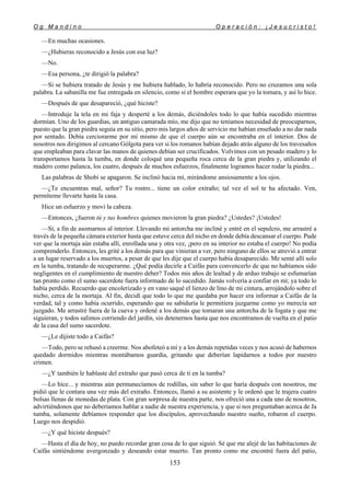 O g M a n d i n o O p e r a c i ó n : ¡ J e s u c r i s t o !
153
—En muchas ocasiones.
—¿Hubieras reconocido a Jesús con esa luz?
—No.
—Esa persona, ¿te dirigió la palabra?
—Si se hubiera tratado de Jesús y me hubiera hablado, lo habría reconocido. Pero no cruzamos una sola
palabra. La sabanilla me fue entregada en silencio, como si el hombre esperara que yo la tomara, y así lo hice.
—Después de que desapareció, ¿qué hiciste?
—Introduje la tela en mi faja y desperté a los demás, diciéndoles todo lo que había sucedido mientras
dormían. Uno de los guardias, un antiguo camarada mío, me dijo que no teníamos necesidad de preocuparnos,
puesto que la gran piedra seguía en su sitio, pero mis largos años de servicio me habían enseñado a no dar nada
por sentado. Debía cerciorarme por mí mismo de que el cuerpo aún se encontraba en el interior. Dos de
nosotros nos dirigimos al cercano Gólgota para ver si los romanos habían dejado atrás alguno de los travesaños
que empleaban para clavar las manos de quienes debían ser crucificados. Volvimos con un pesado madero y lo
transportamos hasta la tumba, en donde coloqué una pequeña roca cerca de la gran piedra y, utilizando el
madero como palanca, los cuatro, después de muchos esfuerzos, finalmente logramos hacer rodar la piedra...
Las palabras de Shobi se apagaron. Se inclinó hacia mí, mirándome ansiosamente a los ojos.
—¿Te encuentras mal, señor? Tu rostro... tiene un color extraño; tal vez el sol te ha afectado. Ven,
permíteme llevarte hasta la casa.
Hice un esfuerzo y moví la cabeza.
—Entonces, ¿fueron tú y tus hombres quienes movieron la gran piedra? ¿Ustedes? ¡Ustedes!
—Sí, a fin de asomarnos al interior. Llevando mi antorcha me incliné y entré en el sepulcro, me arrastré a
través de la pequeña cámara exterior hasta que estuve cerca del nicho en donde debía descansar el cuerpo. Pude
ver que la mortaja aún estaba allí, enrollada una y otra vez, ¡pero en su interior no estaba el cuerpo! No podía
comprenderlo. Entonces, les grité a los demás para que vinieran a ver, pero ninguno de ellos se atrevió a entrar
a un lugar reservado a los muertos, a pesar de que les dije que el cuerpo había desaparecido. Me senté allí solo
en la tumba, tratando de recuperarme. ¿Qué podía decirle a Caifás para convencerlo de que no habíamos sido
negligentes en el cumplimiento de nuestro deber? Todos mis años de lealtad y de arduo trabajo se esfumarían
tan pronto como el sumo sacerdote fuera informado de lo sucedido. Jamás volvería a confiar en mí; ya todo lo
había perdido. Recuerdo que encolerizado y en vano saqué el lienzo de lino de mi cintura, arrojándolo sobre el
nicho, cerca de la mortaja. Al fin, decidí que todo lo que me quedaba por hacer era informar a Caifás de la
verdad, tal y como había ocurrido, esperando que su sabiduría le permitiera juzgarme como yo merecía ser
juzgado. Me arrastré fuera de la cueva y ordené a los demás que tomaran una antorcha de la fogata y que me
siguieran, y todos salimos corriendo del jardín, sin detenernos hasta que nos encontramos de vuelta en el patio
de la casa del sumo sacerdote.
—¿Le dijiste todo a Caifás?
—Todo, pero se rehusó a creerme. Nos abofeteó a mí y a los demás repetidas veces y nos acusó de habernos
quedado dormidos mientras montábamos guardia, gritando que deberían lapidarnos a todos por nuestro
crimen.
—¿Y también le hablaste del extraño que pasó cerca de ti en la tumba?
—Lo hice... y mientras aún permanecíamos de rodillas, sin saber lo que haría después con nosotros, me
pidió que le contara una vez más del extraño. Entonces, llamó a su asistente y le ordenó que le trajera cuatro
bolsas llenas de monedas de plata. Con gran sorpresa de nuestra parte, nos ofreció una a cada uno de nosotros,
advirtiéndonos que no deberíamos hablar a nadie de nuestra experiencia, y que si nos preguntaban acerca de Ja
tumba, solamente debíamos responder que los discípulos, aprovechando nuestro sueño, robaron el cuerpo.
Luego nos despidió.
—¿Y qué hiciste después?
—Hasta el día de hoy, no puedo recordar gran cosa de lo que siguió. Sé que me alejé de las habitaciones de
Caifás sintiéndome avergonzado y deseando estar muerto. Tan pronto como me encontré fuera del patio,
 
