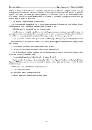 O g M a n d i n o O p e r a c i ó n : ¡ J e s u c r i s t o !
154
después de desear las buenas noches a los demás, arrojé las monedas a la calle y empecé a correr hasta que
nuevamente me encontré en el camino en las afueras de la ciudad, esta vez dirigiéndome al Norte, en dirección
al jardín y a su tumba, y al tiempo que corría iba gritando a voz en cuello: "¡Jesús no está muerto, ha resucitado
de su tumba! ¡Jesús no está muerto, ha resucitado de su tumba!" y eso es todo lo que puedo recordar hasta que
desperté aquí, en la casa de Nicodemo.
—¿Le contaste a Nicodemo todo lo que sucedió?
—Sí, pero no pareció sorprenderse con mi relato. Sus sirvientes me dieron de comer y me bañaron, después
me llevaron a un lecho y aquí he permanecido desde entonces, en paz.
—Y Caifás nunca ha sospechado que aún sigues con vida.
—Nicodemo me ha protegido muy bien. A este sitio llegan muy pocos visitantes y es rara la persona a la
que le permite el acceso a su jardín. Por lo general, quienes cuentan con su autorización para admirar las flores
y la tumba, con su gran piedra, han sido traídos hasta aquí por José de Arimatea, igual que tú.
—¡ Ah! ¿Y cuántos visitantes dirías que ha traído José hasta aquí, desde que el jardín está bajo tu cuidado?
Shobi entrecerró los ojos y volvió la mirada hacia el cielo, frotando pensativamente su dedo pulgar contra el
labio inferior.
—En cinco años, quizá unos diez, tanto hombres como mujeres.
—¿Se te permitió que hablaras con ellos y les contaras tu experiencia?
—Oh, sí. Desde luego, José los hizo jurar que guardarían el secreto, como lo hizo contigo, durante todo el
tiempo que permanecieran en la ciudad.
—Por casualidad, ¿puedes recordar el nombre de alguno de ellos?
—Puedo recordar el de algunos. Uno se llamaba Tolstoy, otro Agustín. También otro llamado Dante, y
Aquino, y Milton y... ah, sí... una joven encantadora llamada Juana. Igual que tú, muchos venían de tierras
allende los mares.
Inclinándome hacia el hombretón, lo abracé diciendo:
—La paz sea contigo, Shobi.
Me devolvió el abrazo al tiempo que decía:
—Y la paz sea contigo durante todos tus días, Matías.
 