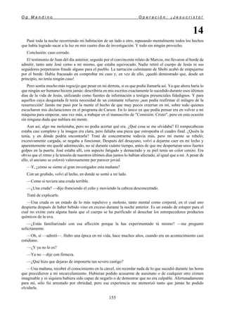 O g M a n d i n o O p e r a c i ó n : ¡ J e s u c r i s t o !
155
14
Pasé toda la noche recorriendo mi habitación de un lado a otro, repasando mentalmente todos los hechos
que había logrado sacar a la luz en mis cuatro días de investigación. Y todo sin ningún provecho.
Conclusión: caso cerrado.
El testimonio de Juan del día anterior, seguido por el convincente relato de Marcos, me llevaron al borde de
admitir, tanto ante José como a mí mismo, que estaba equivocado. Nadie retiró el cuerpo de Jesús ni sus
seguidores perpetraron fraude alguno para el pueblo. La narración culminante de Shobi acabó de empujarme
por el borde. Había fracasado en comprobar mi caso y, en vez de ello, ¡quedó demostrado que, desde un
principio, no tenía ningún caso!
Pero sentía mucho más regocijo que pesar en mi derrota, si es que podía llamarla así. Ya que ahora haría lo
que ningún ser humano hiciera jamás: describiría en mis escritos exactamente lo sucedido durante esos últimos
días de la vida de Jesús, utilizando como fuentes de información a testigos presenciales fidedignos. Y para
aquellos cuya desgastada fe tenía necesidad de un constante refuerzo ¡aun podía reafirmar el milagro de la
resurrección! Jamás me pasó por la mente el hecho de que muy pocos creerían en mí, sobre todo quienes
escucharon mis declaraciones en el programa de Carson. En lo único en que podía pensar era en volver a mi
máquina para empezar, una vez más, a trabajar en el manuscrito de "Comisión: Cristo", pero en esta ocasión
sin ninguna duda que nublara mi mente.
Aun así, algo me molestaba, pero no podía acertar qué era. ¿Qué cosa se me olvidaba? El rompecabezas
estaba casi completo y la imagen era clara, pero faltaba una pieza que estropeaba el cuadro final. ¿Quién la
tenía, y en dónde podría encontrarla? Traté de concentrarme todavía más, pero mi mente se rebeló;
excesivamente cargada, se negaba a funcionar, Después del desayuno, volví a dejarme caer en mi lecho y
aparentemente me quedé adormecido, no sé durante cuánto tiempo, antes de que me despertaran unos fuertes
golpes en la puerta. José estaba allí, con aspecto fatigado y demacrado y su piel tenía un color cenizo. Era
obvio que el ritmo y la tensión de nuestros últimos días juntos lo habían afectado, al igual que a mí. A pesar de
ello, el anciano se esforzó valerosamente por parecer jovial.
—Y, ¿cómo se siente el gran investigador esta mañana?
Con un gruñido, volví al lecho, en donde se sentó a mi lado.
—Como si tuviera una cruda terrible.
—¿Una cruda? —dijo frunciendo el ceño y moviendo la cabeza desconcertado.
Traté de explicarle.
—Una cruda es un estado de lo más repulsivo y molesto, tanto mental como corporal, en el cual uno
despierta después de haber bebido vino en exceso durante la noche anterior. Es un estado de estupor para el
cual no existe cura alguna hasta que el cuerpo se ha purificado al desechar los entorpecedores productos
químicos de la uva.
—¿Estás familiarizado con esa aflicción porque la has experimentado tú mismo? —me preguntó
solícitamente.
—Oh, sí —admití—. Hubo una época en mi vida, hace muchos años, cuando era un acontecimiento casi
cotidiano.
—¿Y ya no lo es?
—Ya no —dije con firmeza.
—¿Qué hizo que dejaras de imponerte tan severo castigo?
—Una mañana, recobré el conocimiento en la cárcel, sin recordar nada de lo que sucedió durante las horas
que precedieron a mi encarcelamiento. Hubieran podido acusarme de asesinato o de cualquier otro crimen
imaginable y ni siquiera hubiera sido capaz de negarlo o de demostrar que no era culpable. Afortunadamente
para mí, sólo fui arrestado por ebriedad, pero esa experiencia me atemorizó tanto que jamás he podido
olvidarla.
 