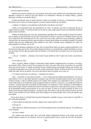 O g M a n d i n o O p e r a c i ó n : ¡ J e s u c r i s t o !
156
Asintió comprensivamente.
—Muchos de nosotros tenemos que caer primero en los pozos más sombríos de la desesperación antes de
aprender a apreciar la visión de una sola estrella en el firmamento. Durante ese tiempo, Matías, ¿estabas
dedicado a escribir tus excelentes libros?
—Estaba escribiendo, pero no podía interesar a nadie en mi trabajo. El fracaso y la frustración se ahogan
fácilmente, por lo menos en forma temporal, con unas cuantas botellas de vino barato.
—¿Alguna vez llegaste a orar pidiendo ayuda durante esas épocas tan tristes?
—Jamás; me despreciaba tanto por desperdiciar mi vida y mi talento, que tenía la impresión de que ni
siquiera merecía ayuda. Y si existía un Dios, en lo cual no creía, estaba seguro de que mis miserables lamentos
jamás serían escuchados.
—Habías olvidado todas esas cosas que, seguramente, aprendiste de tu madre cuando te leía por las noches:
que ni siquiera un gorrión puede caer al suelo sin que Dios lo observe y que aun los cabellos mismos que hay
en tu cabeza han sido numerados por Él, tal y como Jesús nos lo dijo. ¿Qué fue lo que, finalmente, cambió tu
vida para bien, de manera que fuiste capaz de aplicar tu talento hasta obtener un renombre mundial? Eso debió
requerir algo más que simplemente estar sentado en una cárcel, teniendo como compañeros de celda a la
autocompasión y al temor, ¿no es así?
—Tres seres humanos cambiaron mi vida, José: la maravillosa mujer con quien contraje matrimonio y los
dos hermosos hijos que me dio. Poco tiempo después de darme a mi segundo hijo, cuando aún bebía en exceso,
tuve que elegir. Ella me dijo que pedía tener las botellas o a mi familia, pero no ambas cosas, de modo que dejé
de beber.
—¡ Ah, ja! —exclamó—. ¡Entonces, fue el amor lo que cambió tu vida! Y junto con el amor, encontraste a
Dios.
—Yo no dije eso, José.
—Pues, ¡lo dijiste, Matías, lo dijiste! Al descubrir cuánto amabas verdaderamente a tu esposa y a tus hijos,
encontraste a Dios. ¡Dios es amor! Si nos amamos los unos a los otros, Dios mora en nosotros; no es posible
tener una cosa sin la otra. Y cuando conocemos el amor, también hemos encontrado el Reino que muchos, que
no pueden comprender este secreto tan sencillo, jamás encontrarán. Matías, el Reino de Dios no se encuentra
sobre una nube, está en tu interior. Eso era lo que Jesús le decía a la gente, una y otra vez.
—Y le dieron muerte por sus esfuerzos —respondí con cinismo.
—Hijo —respondió con suavidad el anciano—, no he venido aquí esta mañana para predicarte. Tus ojos ya
están abiertos, lo sé. Lo que debes aprender a aceptar es que Jesús fue asesinado porque incluso amó a quienes
le dieron muerte, y ellos lo odiaban porque él los amaba. Eran incapaces de comprender su amor, ya que iba
contra toda razón en un mundo que exige un pago por todos los efectos y servicios, y un castigo para todos los
crímenes, sin dejar lugar para la caridad, la misericordia o la compasión. Tarde o temprano, la humanidad se
dará cuenta de que el mejor remedio para todos los infortunios y desaciertos, preocupaciones, penas y crímenes
de la humanidad estriba exclusivamente en los actos de amor. El amor es el mayor presente de Dios; es la
chispa divina que por doquiera produce y restaura la vida. Para todos y cada uno de nosotros el amor nos da la
fuerza, como sucedió en tu caso, Matías, para obrar milagros con nuestra propia vida y con las de aquellos que
nos rodean.
José se puso de pie y se dirigió hacia la puerta lentamente, cojeando un poco; con la mano en el pestillo se
dio vuelta para preguntar:
—¿Tienes algún otro plan para nosotros, alguien más a quien quieras visitar?
—Creo que no.
—Bien. Quizá hoy deberías descansar, con el fin de prepararte para tu jornada de regreso. Yo también me
siento fatigado.
—¿Es hoy tu sabat?
—No, mañana será nuestro sabat. Hoy, más tarde, deberé abandonarte durante corto tiempo, pues debo
atender algunos asuntos en mi almacén. Aun así, no puedo permitir que te vayas de esta casa sin primero
 