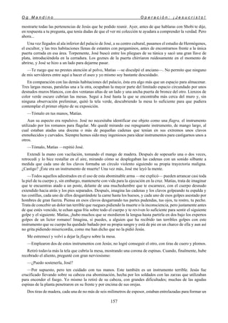 O g M a n d i n o O p e r a c i ó n : ¡ J e s u c r i s t o !
157
mostrarte todas las pertenencias de Jesús que he podido reunir. Ayer, antes de que hablaras con Shobi te dije,
en respuesta a tu pregunta, que tenía dudas de que el ver mi colección te ayudara a comprender la verdad. Pero
ahora...
Una vez llegados al ala inferior del palacio de José, a su centro cultural, pasamos el estudio de Hermógenes,
el escultor, y las tres habitaciones llenas de estantes con pergaminos, antes de encontrarnos frente a la única
puerta cerrada en esa área. Torpemente, José buscó entre los pliegues de su túnica y sacó una gran llave de
plata, introduciéndola en la cerradura. Los goznes de la puerta chirriaron ruidosamente en el momento de
abrirse, y José se hizo a un lado para dejarme pasar.
—Te ruego que no prestes atención al polvo, Matías —se disculpó el anciano—. No permito que ninguno
de mis servidores entre aquí a hacer el aseo y yo mismo soy bastante descuidado.
En comparación con las demás habitaciones del palacio, ésta era algo más que un espacio para almacenar.
Tres largas mesas, paralelas una a la otra, ocupaban la mayor parte del limitado espacio circundado por unos
desnudos muros blancos, con dos ventanas altas de un lado y una ancha puerta de bronce del otro. Lienzos de
color verde oscuro cubrían las mesas. Seguí a José hasta la que se encontraba más cerca del muro y, sin
ninguna observación preliminar, quitó la tela verde, descubriendo la mesa lo suficiente para que pudiera
contemplar el primer objeto de su exposición.
—Tómalo en tus manos, Matías.
Aun su aspecto era repulsivo. José no necesitaba identificar ese objeto como una flagra, el instrumento
utilizado por los romanos para flagelar. Me quedé mirando ese repugnante instrumento, de mango largo, al
cual estaban atadas una docena o más de pequeñas cadenas que tenían en sus extremos unos clavos
enmohecidos y curvados. Siempre hemos sido muy ingeniosos para idear instrumentos para castigarnos unos a
otros.
—Tómalo, Matías —repitió José.
Extendí la mano con vacilación, tomando el mango de madera. Después de sopesarlo una o dos veces,
retrocedí y lo hice restallar en el aire, mirando cómo se desplegaban las cadenas con un sonido silbante a
medida que cada uno de los clavos formaba un círculo violento siguiendo su propia trayectoria maligna.
¿Castigo? ¡Éste era un instrumento de muerte! Una vez más, José me leyó la mente.
—Todos aquellos adiestrados en el uso de esta abominable arma —me explicó— pueden arrancar casi toda
la piel de tu cuerpo y, sin embargo, mantenerte con vida para la ejecución en la cruz. Matías, trata de imaginar
que te encuentras atado a un poste, delante de una muchedumbre que te escarnece, con el cuerpo desnudo
extendido hacia atrás y los pies separados. Después, imagina las cadenas y los clavos golpeando tu espalda y
tus costillas, cada uno de ellos desgarrándote la carne hasta los huesos, y cada uno de esos golpes asestado por
hombres de gran fuerza. Piensa en esos clavos desgarrando tus partes pudendas, tus ojos, tu rostro, tu pecho.
Trata de concebir un dolor tan terrible que ruegues pidiendo la muerte o la inconsciencia, pero justamente antes
de que estés vencido, te echan agua fría sobre todo el cuerpo y te reviven lo suficiente para sentir el siguiente
golpe y el siguiente. Matías, ¡hubo muchos que se mordieron la lengua hasta partirla en dos bajo los expertos
golpes de un lictor romano! Imagina, si puedes, a alguien que ha recibido tan terribles golpes con este
instrumento que su cuerpo ha quedado bañado por su propia sangre y está de pie en un charco de ella y aun así
no grita pidiendo misericordia, como me han dicho que no la pidió Jesús.
Me estremecí y volví a dejar la flagra sobre la mesa.
—Emplearon dos de estos instrumentos con Jesús; no logré conseguir el otro, con tiras de cuero y plomos.
Retiró todavía más la tela que cubría la mesa, mostrando una corona de espinas. Cuando, finalmente, hube
recobrado el aliento, pregunté con gran nerviosismo:
—¿Puedo sostenerla, José?
—Por supuesto, pero ten cuidado con tus manos. Este también es un instrumento terrible. Jesús fue
crucificado llevando sobre su cabeza esa abominación, hecha por los soldados con las zarzas que utilizaban
para encender el fuego. Yo mismo la retiré de su cabeza, con grandes dificultades; muchas de las agudas
espinas de la planta penetraron en su frente y por encima de sus orejas.
Dos tiras de madera, cada una de no más de seis milímetros de espesor, estaban entrelazadas para formar un
 