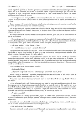O g M a n d i n o O p e r a c i ó n : ¡ J e s u c r i s t o !
158
círculo imperfecto que tenía un diámetro aproximado de veintitrés centímetros. Irradiando de los grises tallos,
a poco más de un centímetro una de otra, se veían unas espinas, delgadas como agujas, que casi tenían dos
centímetros de largo. Sus afiladas puntas se clavaron en mi carne cuando levanté la corona con manos
temblorosas hasta la altura de los ojos.
—Todavía puedes ver la sangre, Matías, aun cuando se ha vuelto más oscura con el paso de los años.
Después de colocar la corona sobre la cabeza de Jesús, con este palo encajaron las espinas profundamente en
su carne.
Esperó hasta que volví a depositar la corona sobre la mesa, antes de poner en mis manos un pesado bastón,
que medía aproximadamente noventa centímetros de largo.
—Con este bastón, los soldados golpearon a Jesús en la cabeza, una y otra vez, haciendo que las espinas
penetraran debajo de la piel. Después lo colocaron en su mano, como si fuera un cetro real, y de sus hombros
colgaron esta capa.
Me entregó un trozo de tela color púrpura, de un tejido muy delicado, quizá seda, con un cordel trenzado en
uno de sus extremos.
—Después de que cubrieron su cuerpo con este manto, se burlaron de él y lo hicieron girar, escupiéndolo en
el rostro, dándole puntapiés, mofándose y llamándolo Rey de los Judíos. Cuando se cansaron de su diversión,
lo devolvieron a Pilato, quien lo llevó nuevamente delante de la gente, flagelado y humillado.
—"¡He allí al hombre!" —dije, citando a Pilato.
—Sí —repitió José con suavidad—. "¡He allí al hombre!"
La segunda mesa sólo contenía dos artículos. Uno de ellos era un burdo trozo de madera de pino áspera, que
fue clavado en la cruz sobre la cabeza de Jesús, en el cual estaba escrito toscamente en tres idiomas, latín,
griego y arameo: "Jesús de Nazaret, Rey de los Judíos".
—Ese letrero, de acuerdo con los procedimientos romanos, fue llevado por un soldado que caminaba
delante del convicto en el camino hacia el Gólgota, con el fin de que todos se enteraran de su crimen. Las
palabras de Pilato, palabras que se rehusó a cambiar a petición del sumo sacerdote, eran su forma de insultar a
las autoridades judías. Como puedes ver —dijo José, levantando en sus manos dos pedazos— Shem lo rompió
cuando lo quitó de la cruz.
Di un salto hacia atrás, señalando hacia el letrero.
—¿Qué sucede, Matías?
—¿Alguna vez has prestado atención a la forma en que se rompió la madera, José?
Volvió a mirar los dos trozos y sus ojos se llenaron de lágrimas. En uno de ellos, en latín, decía "Jesús", y
debajo de esa palabra solamente se leía otra: "Rex", ¡Rey!
Avanzamos hacia el otro artículo expuesto en la mesa, un manto desvaído de lana roja. José lo colocó en
mis brazos.
—Esto se llama abayeh, y es la clase de manto que han usado los pastores de aquí durante cientos de años.
Como puedes ver, no tiene costuras, excepto en los hombros. La madre de Jesús me dijo que él lo tuvo en su
poder desde mucho antes de que alcanzara la edad adulta. Todos podemos recordarlo con este manto sobre los
hombros, caminando por las calles y en el patio del Templo. En una ocasión, ofrecí comprarle uno nuevo,
diciéndole que un hombre de su importancia debería vestir de acuerdo con su posición.
—¿Y qué te respondió?
—Simplemente se rió y me dijo que no se debía juzgar a un hombre por lo que está fuera de su piel, sino por
lo que lleva en su interior, y me pidió que llevara el dinero que hubiera gastado en un manto nuevo y se lo diera
a los pobres.
Levanté la tela suave, frotándola contra mi mejilla, hasta que sentí algo duro y áspero. A todo lo largo de
uno de sus lados se veían varias manchas oscuras, frágiles al tacto.
—Más sangre suya —dijo el anciano.
Seguimos caminando hasta la tercera mesa. Debajo de la tela verde estaba un pedazo de lino y una sábana
 