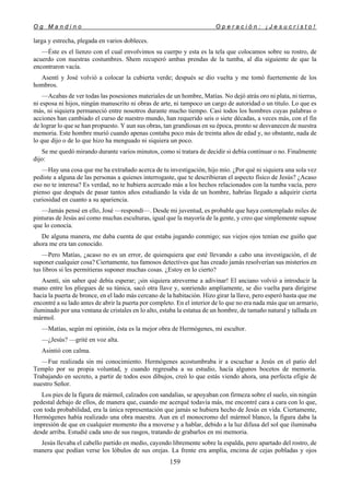 O g M a n d i n o O p e r a c i ó n : ¡ J e s u c r i s t o !
159
larga y estrecha, plegada en varios dobleces.
—Éste es el lienzo con el cual envolvimos su cuerpo y esta es la tela que colocamos sobre su rostro, de
acuerdo con nuestras costumbres. Shem recuperó ambas prendas de la tumba, al día siguiente de que la
encontraron vacía.
Asentí y José volvió a colocar la cubierta verde; después se dio vuelta y me tomó fuertemente de los
hombros.
—Acabas de ver todas las posesiones materiales de un hombre, Matías. No dejó atrás oro ni plata, ni tierras,
ni esposa ni hijos, ningún manuscrito ni obras de arte, ni tampoco un cargo de autoridad o un título. Lo que es
más, ni siquiera permaneció entre nosotros durante mucho tiempo. Casi todos los hombres cuyas palabras o
acciones han cambiado el curso de nuestro mundo, han requerido seis o siete décadas, a veces más, con el fin
de lograr lo que se han propuesto. Y aun sus obras, tan grandiosas en su época, pronto se desvanecen de nuestra
memoria. Este hombre murió cuando apenas contaba poco más de treinta años de edad y, no obstante, nada de
lo que dijo o de lo que hizo ha menguado ni siquiera un poco.
Se me quedó mirando durante varios minutos, como si tratara de decidir si debía continuar o no. Finalmente
dijo:
—Hay una cosa que me ha extrañado acerca de tu investigación, hijo mío. ¿Por qué ni siquiera una sola vez
pediste a alguna de las personas a quienes interrogaste, que te describieran el aspecto físico de Jesús? ¿Acaso
eso no te interesa? Es verdad, no te hubiera acercado más a los hechos relacionados con la tumba vacía, pero
pienso que después de pasar tantos años estudiando la vida de un hombre, habrías llegado a adquirir cierta
curiosidad en cuanto a su apariencia.
—Jamás pensé en ello, José —respondí—. Desde mi juventud, es probable que haya contemplado miles de
pinturas de Jesús así como muchas esculturas, igual que la mayoría de la gente, y creo que simplemente supuse
que lo conocía.
De alguna manera, me daba cuenta de que estaba jugando conmigo; sus viejos ojos tenían ese guiño que
ahora me era tan conocido.
—Pero Matías, ¿acaso no es un error, de quienquiera que esté llevando a cabo una investigación, el de
suponer cualquier cosa? Ciertamente, tus famosos detectives que has creado jamás resolverían sus misterios en
tus libros si les permitieras suponer muchas cosas. ¿Estoy en lo cierto?
Asentí, sin saber qué debía esperar; ¡sin siquiera atreverme a adivinar! El anciano volvió a introducir la
mano entre los pliegues de su túnica, sacó otra llave y, sonriendo ampliamente, se dio vuelta para dirigirse
hacia la puerta de bronce, en el lado más cercano de la habitación. Hizo girar la llave, pero esperó hasta que me
encontré a su lado antes de abrir la puerta por completo. En el interior de lo que no era nada más que un armario,
iluminado por una ventana de cristales en lo alto, estaba la estatua de un hombre, de tamaño natural y tallada en
mármol.
—Matías, según mi opinión, ésta es la mejor obra de Hermógenes, mi escultor.
—¿Jesús? —grité en voz alta.
Asintió con calma.
—Fue realizada sin mi conocimiento. Hermógenes acostumbraba ir a escuchar a Jesús en el patio del
Templo por su propia voluntad, y cuando regresaba a su estudio, hacía algunos bocetos de memoria.
Trabajando en secreto, a partir de todos esos dibujos, creó lo que estás viendo ahora, una perfecta efigie de
nuestro Señor.
Los pies de la figura de mármol, calzados con sandalias, se apoyaban con firmeza sobre el suelo, sin ningún
pedestal debajo de ellos, de manera que, cuando me acerqué todavía más, me encontré cara a cara con lo que,
con toda probabilidad, era la única representación que jamás se hubiera hecho de Jesús en vida. Ciertamente,
Hermógenes había realizado una obra maestra. Aun en el monocromo del mármol blanco, la figura daba la
impresión de que en cualquier momento iba a moverse y a hablar, debido a la luz difusa del sol que iluminaba
desde arriba. Estudié cada uno de sus rasgos, tratando de grabarlos en mi memoria.
Jesús llevaba el cabello partido en medio, cayendo libremente sobre la espalda, pero apartado del rostro, de
manera que podían verse los lóbulos de sus orejas. La frente era amplia, encima de cejas pobladas y ojos
 