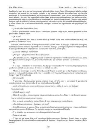 O g M a n d i n o O p e r a c i ó n : ¡ J e s u c r i s t o !
160
hundidos. La nariz larga con una ligera curva y la boca de labios plenos. Tanto el bigote como la barba estaban
recortados, aun cuando no con mucho cuidado, y sus pómulos salientes descendían hasta una barbilla
puntiaguda. Si Hermógenes había sido preciso en su escala, su estatura era igual a la mía, aproximadamente un
metro ochenta y tres, muy alto para un judío de esa época. Más que cualquier otra imagen que pudiera recordar,
guardaba un gran parecido con el Jesús de un óleo pintado por Ralph Pallett Coleman. En una ocasión admiré
una gran copia de la obra de Coleman, que colgaba en la oficina del capellán del Scottsdale Memorial Hospital,
y Arthur Howard fue lo suficientemente amable como para enviarme una reproducción más pequeña para mi
estudio.
—¿De qué color era su cabello, José?
—Café, o quizá más bien castaño oscuro. También sus ojos eran café y su piel, morena, por todos los días
pasados bajo los rayos del sol.
—¿Y su voz?
—No muy profunda, más bien de un tono medio y siempre suave. Aun cuando hablara con enojo, sus
palabras no ofendían los oídos.
Retrocedí, todavía tratando de fotografiar ese rostro con los lentes de mis ojos. Sobre todo en la parte
superior de su rostro podía ver el parecido con su hermano, Santiago. ¿Santiago? De pronto recordé quién tenía
la pieza que faltaba en mi rompecabezas. Volviéndome hacia José, casi le grité:
—¡Debo ver a Santiago nuevamente!
—¿Por qué? —preguntó con tono de voz preocupado.
—¿No recuerdas, José? Le pregunté por qué, si se rehusó seguir a Jesús cuando aún estaba con vida, ahora
arriesga diariamente su propia vida, predicando una filosofía que acarreara la muerte a su hermano.
—Sí.
—Y se negó a contestarme en ese momento. Me dijo que volviera a hacerle esa misma pregunta después de
que hubiera hablado con los demás. Y bien, ya he hablado con ellos.
—Matías, tu tiempo aquí se acorta. Recuerda, cuando llegaste te advertí que si algo llegara a suceder aquí,
durante tu visita, que te hiciera perder la vida, yo no podría revivirte con el fin de enviarte de vuelta a tu propio
tiempo y lugar de procedencia.
—Sí, lo recuerdo.
—Y una visita a Santiago, ¿vale la pena correr un riesgo así? ¿No estás ya convencido de que sabes la
verdad acerca de Jesús sin necesidad de una prueba adicional de nadie?
—¡José, te lo suplico, no me envíes de regreso sin que vuelva a hablar de nuevo con Santiago!
Suspiró diciendo:
—¿Cuándo quieres verlo?
—El día de hoy, ahora mismo, mientras más pronto mejor, si, como dices, Pilato ya está dispuesto a atacar.
José se oprimió las manos con nerviosismo.
—Hoy no puedo acompañarte, Matías. Dentro de poco tengo que estar en mi almacén.
—¿En dónde encontraríamos a Santiago a esta hora?
—Probablemente en su negocio. Tiene un puesto en el mercado, en donde construye y repara mobiliario,
carretas e instrumentos de labranza. Por las tardes siempre se encuentra en el Templo.
—Y tu almacén, ¿no se encuentra cerca de su puesto en el mercado?
—Todavía más lejos.
—Y bien, por qué no me dejas en el mercado en donde se encuentra Santiago y después sigues tu camino
hasta tu almacén. Permíteme una hora en compañía de Santiago y después envía a Shem a buscarme. ¡Te lo
suplico!
 