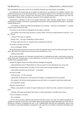 O g M a n d i n o O p e r a c i ó n : ¡ J e s u c r i s t o !
162
plata sacerdotales repercutía a través de la escualidez, haciendo que toda la gente se arrodillara.
Los habitantes de la parte baja de la ciudad, me explicó José, no solamente eran súbditos romanos, sino
también prisioneros de su propia desesperación, y los preceptos piadosos de sus sacerdotes les ofrecían muy
pocas esperanzas de iiegar a alcanzar una vida mejor. Casi se amotinaron cuando supieron que Jesús fue
crucificado; a diferencia de otros rabinos o maestros, él fue aceptado entre ellos.
Encontramos a Santiago en una de las muchas bulliciosas calles laterales, parado frente a su puesto,
blandiendo un martillo en una mano y gesticulando furiosamente ante una pequeña multitud que se encontraba
reunida delante de él.
—Aun cuando se supone que debe estar trabajando en su artesanía —dijo José con admiración— no puede
olvidar su gran misión en la vida.
El anciano se volvió hacia mí tomándome de las manos y diciendo:
—Ten cuidado. Haz lo que tienes que hacer y espera a Shem. Volverá a recogerte dentro de una hora. Ve en
paz. Mizpah.
—¿Mizpah? Sé lo que eso significa.
—Dímelo, hijo —me rogó, mordiéndose el labio inferior.
—El Señor vigile entre tú y yo, cuando estemos separados uno del otro.
Se inclinó y me besó en la frente.
—Esa es mi plegaria, Matías.
Me quedé mirando hasta que la carreta dio vuelta a la izquierda, hacia una de las calles principales, llena de
gente. Me sentía tan inseguro como un jovencito que ha huido de su casa.
—¡Matías, bienvenido!
Me di vuelta a tiempo de ver a Santiago corriendo hacia mí, sintiéndome aliviado y emocionado, porque me
había reconocido. Nos abrazamos y, en su exuberancia, casi me llevó en vilo a través del espacio abarrotado de
muebles hasta su pequeña tienda.
Después de algunos minutos de charla informal, Santiago me preguntó:
—¿Qué puedo hacer por ti? Seguramente tu visita no es para ver este espectáculo, tal y como está.
Compartíamos la misma banca sin acabar. El olor a pino recién cortado inundaba el recinto.
—¿Recuerdas la promesa que me hiciste? —le pregunté.
Su rostro se nubló.
—¿Una promesa... a ti? No recuerdo.
—¿Recuerdas ese día que fui a verte al patio del Templo, en compañía de José de Arimatea?
—Por supuesto. Me hiciste muchas preguntas acerca de Jesús, y yo respondí a todas hasta donde pude.
—No respondiste a todas.
Empezó a ponerse de pie.
—Matías, como puedes ver, ahora no tengo tiempo para eso. Quizá esta tarde, cuando me encuentre en el
patio. ..
—Santiago, sólo tengo una pregunta que hacerte, y estoy aquí porque tú me dijiste que viniera.
Volvió a instalarse en la banca.
—No te entiendo.
—El otro día, en el patio, admitiste que mientras tu hermano estuvo con vida, tú te sentías invadido por la
vergüenza a causa de sus acciones y que estabas seguro de que seguía una senda imprudente que lo llevaría a la
destrucción. Entonces, te pregunté por qué, si eso verdaderamente describía tus sentimientos, ahora te has
convertido en su principal abogado, arriesgando tu vida cada día en el Templo. Contestaste diciéndome que
 