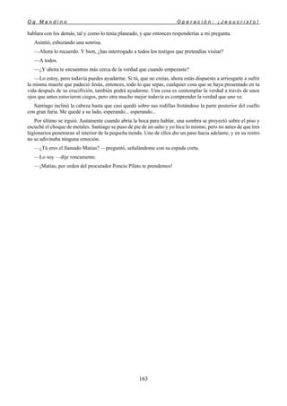O g M a n d i n o O p e r a c i ó n : ¡ J e s u c r i s t o !
163
hablara con los demás, tal y como lo tenía planeado, y que entonces responderías a mi pregunta.
Asintió, esbozando una sonrisa.
—Ahora lo recuerdo. Y bien, ¿has interrogado a todos los testigos que pretendías visitar?
—A todos.
—¿Y ahora te encuentras más cerca de la verdad que cuando empezaste?
—Lo estoy, pero todavía puedes ayudarme. Si tú, que no creías, ahora estás dispuesto a arriesgarte a sufrir
la misma muerte que padeció Jesús, entonces, todo lo que sepas, cualquier cosa que se haya presentado en tu
vida después de su crucifixión, también podrá ayudarme. Una cosa es contemplar la verdad a través de unos
ojos que antes estuvieron ciegos, pero otra mucho mejor todavía es comprender la verdad que uno ve.
Santiago inclinó la cabeza hasta que casi quedó sobre sus rodillas frotándose la parte posterior del cuello
con gran furia. Me quedé a su lado, esperando... esperando...
Por último se irguió. Justamente cuando abría la boca para hablar, una sombra se proyectó sobre el piso y
escuché el choque de metales. Santiago se puso de pie de un salto y yo hice lo mismo, pero no antes de que tres
legionarios penetraran al interior de la pequeña tienda. Uno de ellos dio un paso hacia adelante, y en su rostro
no se adivinaba ninguna emoción.
—¿Tú eres el llamado Matías? —preguntó, señalándome con su espada corta.
—Lo soy —dije roncamente.
—¡Matías, por orden del procurador Poncio Pilato te prendemos!
 