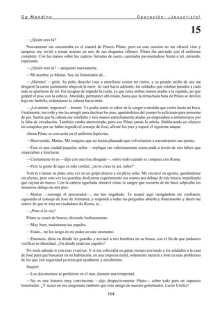 O g M a n d i n o O p e r a c i ó n : ¡ J e s u c r i s t o !
164
15
—¿Quién eres tú?
Nuevamente me encontraba en el cuartel de Poncio Pilato; pero en esta ocasión no me ofreció vino y
tampoco me invitó a tomar asiento en uno de sus elegantes sillones. Pilato iba ataviado con el uniforme
completo. Con las manos sobre las caderas forradas de cuero, caminaba pavoneándose frente a mí, mirando,
esperando.
—¿Quién eres tú? —preguntó nuevamente.
—Mi nombre es Matías. Soy un historiador de...
—¡Mientes! —gritó. Su puño derecho vino a estrellarse contra mi rostro, y su pesado anillo de oro me
desgarró la carne justamente abajo de la nariz. Al caer hacia adelante, los soldados que estaban parados a cada
lado se apartaron de mí. Fui incapaz de impedir la caída, ya que tenía ambas manos atadas a la espalda, así que
golpeé el piso con la cabeza. Aturdido, permanecí allí tirado, hasta que la remachada bota de Pilato se deslizó
bajo mi barbilla, echándome la cabeza hacia atrás.
—¡Levántate, impostor! —bramó. Ya podía sentir el sabor de la sangre a medida que corría hasta mi boca.
Finalmente, me rodé y me las arreglé para deslizar los pies, apartándolos del cuerpo lo suficiente para ponerme
de pie. Sentía que la cabeza me estallaba y mis manos estrechamente atadas ya empezaban a entumecerse por
la falta de circulación. También estaba aterrorizado, pero eso Pilato jamás lo sabría. Maldiciendo en silencio
mi estupidez por no haber seguido el consejo de José, afirmé los pies y esperé el siguiente ataque.
Ahora Pilato se convertía en el anfitrión hipócrita.
—Bienvenido, Matías. Me imagino que no tenías planeado que volveríamos a encontrarnos tan pronto.
—Ésta es una ciudad pequeña, señor —repliqué tan valerosamente como pude a través de mis labios que
empezaban a hincharse.
—Ciertamente lo es —dijo con una risa ahogada—, sobre todo cuando se compara con Roma.
—Pero la gente de aquí es más cordial, ¿no lo crees tú así, señor?
Volvió a lanzar su puño, esta vez en un golpe directo a mi plexo solar. Me encorvé en agonía, quedándome
sin aliento, pero esta vez los guardias deslizaron expertamente sus manos por debajo de mis brazos impidiendo
que cayera de nuevo. Con la cabeza agachada observé cómo la sangre que escurría de mi boca salpicaba los
mosaicos debajo de mis pies.
—Matías —rezongó el procurador—, me has engañado. Te acepté aquí otorgándote mi confianza,
siguiendo el consejo de José de Arimatea, y respondí a todas tus preguntas abierta y francamente y ahora me
entero de que ni eres un ciudadano de Roma, ni...
—¡Pero sí lo soy!
Pilato se cruzó de brazos, diciendo burlonamente:
—Muy bien, muéstrame tus papeles.
—Están... no los tengo en mi poder en este momento.
—Entonces, dime en dónde los guardas y enviaré a mis hombres en su busca, con el fin de que podamos
verificar tu identidad. ¿En dónde están tus papeles?
No tenía adonde ir con esas evasivas. Y si me esforzaba en ganar tiempo enviando a los soldados a la casa
de José para que buscaran en mi habitación, en una empresa inútil, solamente metería a José en más problemas
de los que con seguridad ya tenía por ayudarme y encubrirme.
Suspiré.
—Los documentos se perdieron en el mar, durante una tempestad.
—No es una historia muy convincente —dijo despectivamente Pilato— sobre todo para un supuesto
historiador. ¿Y acaso no me aseguraste también que eras amigo de nuestro gobernador, Lucio Vitelio?
 