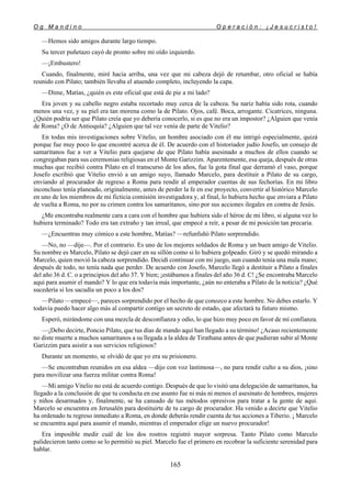 O g M a n d i n o O p e r a c i ó n : ¡ J e s u c r i s t o !
165
—Hemos sido amigos durante largo tiempo.
Su tercer puñetazo cayó de pronto sobre mi oído izquierdo.
—¡Embustero!
Cuando, finalmente, miré hacia arriba, una vez que mi cabeza dejó de retumbar, otro oficial se había
reunido con Pilato; también llevaba el atuendo completo, incluyendo la capa.
—Dime, Matías, ¿quién es este oficial que está de pie a mi lado?
Era joven y su cabello negro estaba recortado muy cerca de la cabeza. Su nariz había sido rota, cuando
menos una vez, y su piel era tan morena como la de Pilato. Ojos, café. Boca, arrogante. Cicatrices, ninguna.
¿Quién podría ser que Pilato creía que yo debería conocerlo, si es que no era un impostor? ¿Alguien que venía
de Roma? ¿O de Antioquía? ¿Alguien que tal vez venía de parte de Vitelio?
En todas mis investigaciones sobre Vitelio, un hombre asociado con él me intrigó especialmente, quizá
porque fue muy poco lo que encontré acerca de él. De acuerdo con el historiador judío Josefo, un consejo de
samaritanos fue a ver a Vitelio para quejarse de que Pilato había asesinado a muchos de ellos cuando se
congregaban para sus ceremonias religiosas en el Monte Garizzim. Aparentemente, esa queja, después de otras
muchas que recibió contra Pilato en el transcurso de los años, fue la gota final que derramó el vaso, porque
Josefo escribió que Vitelio envió a un amigo suyo, llamado Marcelo, para destituir a Pilato de su cargo,
enviando al procurador de regreso a Roma para rendir al emperador cuentas de sus fechorías. En mi libro
inconcluso tenía planeado, originalmente, antes de perder la fe en ese proyecto, convertir al histórico Marcelo
en uno de los miembros de mi ficticia comisión investigadora y, al final, lo hubiera hecho que enviara a Pilato
de vuelta a Roma, no por su crimen contra los samaritanos, sino por sus acciones ilegales en contra de Jesús.
¿Me encontraba realmente cara a cara con el hombre que hubiera sido el héroe de mi libro, si alguna vez lo
hubiera terminado? Todo era tan extraño y tan irreal, que empecé a reír, a pesar de mi posición tan precaria.
—¿Encuentras muy cómico a este hombre, Matías? —refunfuñó Pilato sorprendido.
—No, no —dije—. Por el contrario. Es uno de los mejores soldados de Roma y un buen amigo de Vitelio.
Su nombre es Marcelo, Pilato se dejó caer en su sillón como si lo hubiera golpeado. Giró y se quedó mirando a
Marcelo, quien movió la cabeza sorprendido. Decidí continuar con mi juego, aun cuando tenía una mala mano;
después de todo, no tenía nada que perder. De acuerdo con Josefo, Marcelo llegó a destituir a Pilato a finales
del año 36 d. C. o a principios del año 37. Y bien; ¡estábamos a finales del año 36 d. C! ¿Se encontraba Marcelo
aquí para asumir el mando? Y lo que era todavía más importante, ¿aún no enteraba a Pilato de la noticia? ¿Qué
sucedería si los sacudía un poco a los dos?
—Pilato —empecé—, pareces sorprendido por el hecho de que conozco a este hombre. No debes estarlo. Y
todavía puedo hacer algo más al compartir contigo un secreto de estado, que afectará tu futuro mismo.
Esperó, mirándome con una mezcla de desconfianza y odio, lo que hizo muy poco en favor de mí confianza.
—¡Debo decirte, Poncio Pilato, que tus días de mando aquí han llegado a su término! ¿Acaso recientemente
no diste muerte a muchos samaritanos a su llegada a la aldea de Tirathana antes de que pudieran subir al Monte
Garizzim para asistir a sus servicios religiosos?
Durante un momento, se olvidó de que yo era su prisionero.
—Se encontraban reunidos en esa aldea —dijo con voz lastimosa—, no para rendir culto a su dios, ¡sino
para movilizar una fuerza militar contra Roma!
—Mi amigo Vitelio no está de acuerdo contigo. Después de que lo visitó una delegación de samaritanos, ha
llegado a la conclusión de que tu conducta en ese asunto fue ni más ni menos el asesinato de hombres, mujeres
y niños desarmados y, finalmente, se ha cansado de tus métodos opresivos para tratar a la gente de aquí.
Marcelo se encuentra en Jerusalén para destituirte de tu cargo de procurador. Ha venido a decirte que Vitelio
ha ordenado tu regreso inmediato a Roma, en donde deberás rendir cuenta de tus acciones a Tiberio. ¡ Marcelo
se encuentra aquí para asumir el mando, mientras el emperador elige un nuevo procurador!
Era imposible medir cuál de los dos rostros registró mayor sorpresa. Tanto Pilato como Marcelo
palidecieron tanto como se lo permitió su piel. Marcelo fue el primero en recobrar la suficiente serenidad para
hablar.
 