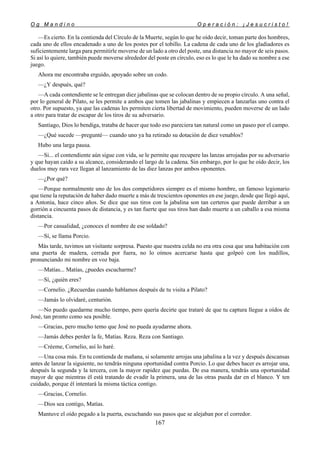 O g M a n d i n o O p e r a c i ó n : ¡ J e s u c r i s t o !
167
—Es cierto. En la contienda del Círculo de la Muerte, según lo que he oído decir, toman parte dos hombres,
cada uno de ellos encadenado a uno de los postes por el tobillo. La cadena de cada uno de los gladiadores es
suficientemente larga para permitirle moverse de un lado a otro del poste, una distancia no mayor de seis pasos.
Si así lo quiere, también puede moverse alrededor del poste en círculo, eso es lo que le ha dado su nombre a ese
juego.
Ahora me encontraba erguido, apoyado sobre un codo.
—¿Y después, qué?
—A cada contendiente se le entregan diez jabalinas que se colocan dentro de su propio círculo. A una señal,
por lo general de Pilato, se les permite a ambos que tomen las jabalinas y empiecen a lanzarlas uno contra el
otro. Por supuesto, ya que las cadenas les permiten cierta libertad de movimiento, pueden moverse de un lado
a otro para tratar de escapar de los tiros de su adversario.
Santiago, Dios lo bendiga, trataba de hacer que todo eso pareciera tan natural como un paseo por el campo.
—¿Qué sucede —pregunté— cuando uno ya ha retirado su dotación de diez venablos?
Hubo una larga pausa.
—Si... el contendiente aún sigue con vida, se le permite que recupere las lanzas arrojadas por su adversario
y que hayan caído a su alcance, considerando el largo de la cadena. Sin embargo, por lo que he oído decir, los
duelos muy rara vez llegan al lanzamiento de las diez lanzas por ambos oponentes.
—¿Por qué?
—Porque normalmente uno de los dos competidores siempre es el mismo hombre, un famoso legionario
que tiene la reputación de haber dado muerte a más de trescientos oponentes en ese juego, desde que llegó aquí,
a Antonia, hace cinco años. Se dice que sus tiros con la jabalina son tan certeros que puede derribar a un
gorrión a cincuenta pasos de distancia, y es tan fuerte que sus tiros han dado muerte a un caballo a esa misma
distancia.
—Por casualidad, ¿conoces el nombre de ese soldado?
—Sí, se llama Porcio.
Más tarde, tuvimos un visitante sorpresa. Puesto que nuestra celda no era otra cosa que una habitación con
una puerta de madera, cerrada por fuera, no lo oímos acercarse hasta que golpeó con los nudillos,
pronunciando mi nombre en voz baja.
—Matías... Matías, ¿puedes escucharme?
—Sí, ¿quién eres?
—Cornelio. ¿Recuerdas cuando hablamos después de tu visita a Pilato?
—Jamás lo olvidaré, centurión.
—No puedo quedarme mucho tiempo, pero quería decirte que trataré de que tu captura llegue a oídos de
José, tan pronto como sea posible.
—Gracias, pero mucho temo que José no pueda ayudarme ahora.
—Jamás debes perder la fe, Matías. Reza. Reza con Santiago.
—Créeme, Cornelio, así lo haré.
—Una cosa más. En tu contienda de mañana, si solamente arrojas una jabalina a la vez y después descansas
antes de lanzar la siguiente, no tendrás ninguna oportunidad contra Porcio. Lo que debes hacer es arrojar una,
después la segunda y la tercera, con la mayor rapidez que puedas. De esa manera, tendrás una oportunidad
mayor de que mientras él está tratando de evadir la primera, una de las otras pueda dar en el blanco. Y ten
cuidado, porque él intentará la misma táctica contigo.
—Gracias, Cornelio.
—Dios sea contigo, Matías.
Mantuve el oído pegado a la puerta, escuchando sus pasos que se alejaban por el corredor.
 