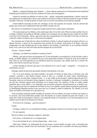O g M a n d i n o O p e r a c i ó n : ¡ J e s u c r i s t o !
168
—Matías —preguntó Santiago poco después—, ¿tienes alguna experiencia en el lanzamiento de la jabalina?
Entiendo que la mayoría de los jóvenes romanos las usan casi como juguetes.
—Jamás he lanzado una jabalina en toda mi vida —admití, empezando gradualmente a darme cuenta de
que mañana por la mañana iba a morir y que ni Kitty ni mis hijos ni nadie se enteraría jamás de lo que me había
sucedido. Entonces, recordé de pronto el motivo por el cual me encontraba en tal situación apurada.
—Siento haberte mezclado en todo esto, Santiago; no fue sino egoísmo de mi parte. José me advirtió del
peligro que corría, pero simplemente tenía que hablar contigo otra vez.
Me acercó a él, pasándome la mano por la parte posterior de la cabeza para consolarme.
—No te preocupes por mí, Matías, ya he estado aquí antes. En un día o dos, Pilato me dará a probar otra vez
su látigo y después me pondrá en libertad, siempre con la amenaza de que algún día me colgará de un árbol,
como hizo con mi hermano. Ahora, ¿qué era lo que ibas a preguntarme en el mercado? Creo que con toda esa
confusión, ambos olvidamos que tu visita tenía un propósito.
Nos sentamos uno al lado del otro sobre el maloliente colchón. Luché por apartar de mi mente a Porcio y su
deporte favorito. A pesar de los testimonios que escuché de los demás, incluyendo el de Shobi, tenía que
comprender con toda claridad qué fue lo que cambió a este hombre, en particular, de un incrédulo mientras
Jesús vivió a uno de sus más fervientes devotos después de la crucifixión.
Así que... lo puse a prueba.
—Santiago, ¿en dónde han ocultado el cuerpo de Jesús?
—Matías, ¿por qué me haces una pregunta así? Si has terminado tu investigación y la has llevado a cabo a
fondo, ya habrás llegado a la conclusión de que nadie pudo haber retirado el cuerpo de Jesús de la tumba de
José. Para mí, una investigación de esa naturaleza jamás fue necesaria, aun cuando antes de su muerte mis
dudas eran todavía mayores que las tuyas.
—¿Estás tratando de decirme que para ti fue suficiente la fe, una fe ciega? —pregunté—. ¡Yo jamás me
conformaría con eso!
Santiago cambió de posición para poder mirarme directamente a los ojos.
—No. La fe sola tampoco me habría bastado a mí jamás. El hecho de dejar atrás, en Nazaret, una vida
cómoda y pacífica y una familia amante, como lo hice yo, a cambio de malos tratos, humillaciones,
provocaciones, un suelo duro, migajas de pan... y, sí, aun celdas en las prisiones, requiere algo más que la fe.
Recuerda, Jesús era mi hermano; juntos jugamos, corrimos y luchamos, trabajando y creciendo a la sombra
uno del otro. Durante muchos años dormimos en el mismo lecho. Por supuesto, él dijo la verdad cuando
manifestó que es muy difícil, si no imposible, que un profeta encuentre reconocimiento en su propia casa.
Estoy seguro de que aun los ordenanzas de Pilato se ríen a sus espaldas cuando bañan al poderoso gobernante.
La familiaridad engendra muchas cosas, pero rara vez el respeto y jamás la adulación. No, Matías, la fe sola
jamás me hubiera convertido en lo que ahora soy.
Todo mi peligro inminente quedó olvidado de momento. En ese instante, en lo que se refería a mi mente y a
mi corazón, muy bien hubiésemos podido estar discutiendo en el patio atestado de gente del Templo, o en
medio del verdor de Getsemaní o inclusive en la pequeña tienda en el mercado, en vez de encontrarnos en un
calabozo provisional de la fortaleza de Antonia.
—Si no fue la fe, Santiago... ¿qué fue entonces?
Vaciló.
—Si llegas a sobrevivir a la contienda de mañana, ¿te propones incluir en tus escritos lo que voy a decirte?
—Sí, por supuesto.
Movió la cabeza en un ademán compasivo, diciendo:
—Si lo haces, se burlarán de ti y te despreciarán.
—Ya se han burlado de mí y me han despreciado... otras veces.
—Muy bien. Debido a la enfermedad de mi hijo menor, nuestra familia no pudo venir a Jerusalén para
celebrar esa Pascua, cuando Jesús fue crucificado. No nos enteramos de lo sucedido sino hasta que Rehum,
 