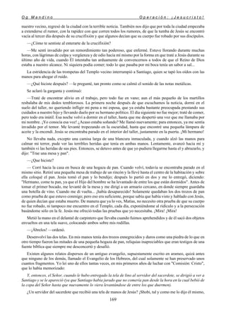 O g M a n d i n o O p e r a c i ó n : ¡ J e s u c r i s t o !
169
nuestro vecino, regresó de la ciudad con la terrible noticia. También nos dijo que por toda la ciudad empezaba
a extenderse el rumor, con la rapidez con que corren todos los rumores, de que la tumba de Jesús se encontró
vacía al tercer día después de su crucifixión y que algunos decían que su cuerpo fue robado por sus discípulos.
—¿Cómo te sentiste al enterarte de la crucifixión?
—Me sentí invadido por un remordimiento tan poderoso, que enfermé. Estuve llorando durante muchas
horas, con lágrimas de culpa y vergüenza y de odio hacia mí mismo por la forma en que traté a Jesús durante su
último año de vida, cuando Él intentaba tan arduamente de convencernos a todos de que el Reino de Dios
estaba a nuestro alcance. Ni siquiera podía comer; todo lo que pasaba por mi boca tenía un sabor a sal...
La estridencia de las trompetas del Templo vecino interrumpió a Santiago, quien se tapó los oídos con las
manos para ahogar el ruido.
—¿Qué hiciste después? —le pregunté, tan pronto como se calmó el sonido de las notas metálicas.
Se aclaró la garganta y continuó:
—Traté de encontrar alivio en el trabajo, pero todo fue en vano; aun el más pequeño de los martillos
resbalaba de mis dedos temblorosos. La primera noche después de que escuchamos la noticia, dormí en el
suelo del taller, no queriendo infligir mi pena a mi esposa, que ya estaba bastante preocupada prestando sus
cuidados a nuestro hijo y llevando duelo por su hermano político. El día siguiente no fue mejor; traté de comer,
pero todo era inútil. Esa noche volví a dormir en el taller, hasta que me despertó una voz que me llamaba por
mi nombre. ¡Yo conocía esa voz! ¿Acaso estaba soñando? Me llamó nuevamente; para entonces, ya me sentía
invadido por el temor. Me levanté tropezando en la oscuridad, hasta que encontré una pequeña lámpara de
aceite y la encendí. Jesús se encontraba parado en el interior del taller, justamente en la puerta. ¡Mi hermano!
No llevaba nada, excepto una camisa larga de una blancura inmaculada, y cuando alzó las manos para
calmar mi terror, pude ver las terribles heridas que tenía en ambas manos. Lentamente, avanzó hacia mí y
también vi las heridas de sus pies. Entonces, se detuvo antes de que yo pudiera llegarme hasta el y abrazarlo, y
dijo: "Trae una mesa y pan".
—¿Que hiciste?
— Corrí hacia la casa en busca de una hogaza de pan. Cuando volví, todavía se encontraba parado en el
mismo sitio. Retiré una pequeña mesa de trabajo de un rincón y la llevé hasta el centro de la habitación y sobre
ella coloqué el pan. Jesús tomó el pan y lo bendijo; después lo partió en dos y me lo entregó, diciendo:
"Hermano, come tu pan, ya que el Hijo del hombre se ha levantado de entre los que están dormidos". Antes de
tomar el primer bocado, me levanté de la mesa y me dirigí a un armario cercano, en donde siempre guardaba
una botella de vino. Cuando me di vuelta... ¡había desaparecido! Solamente quedaban los dos trozos de pan
como prueba de que estuvo conmigo; pero eso era suficiente, porque sabía que había visto y hablado con Jesús,
de quien decían que estaba muerto. De manera que ya lo ves, Matías, no necesito otra prueba de que su cuerpo
no fue robado, ni tampoco me encuentro en el Templo, cada día, exponiéndome al ridículo y a la persecución
basándome sólo en la fe. Jesús me ofreció todas las pruebas que yo necesitaba. ¡Mira! ¡Mira!
Metió la mano en el delantal de carpintero que llevaba cuando fuimos aprehendidos y de él sacó dos objetos
envueltos en una tela suave, colocando ambos sobre mis rodillas.
—¡Ábrelos! —ordenó.
Desenvolví las dos telas. En mis manos tenía dos trozos ennegrecidos y duros como una piedra de lo que en
otro tiempo fueron las mitades de una pequeña hogaza de pan, reliquias inapreciables que eran testigos de una
fuente bíblica que siempre me desconcertó y desafió.
Existen algunos relatos dispersos de un antiguo evangelio, supuestamente escrito en arameo, quizá antes
que ninguno de los demás, llamado el Evangelio de los Hebreos, del cual solamente se han preservado unos
cuantos fragmentos. Yo leí uno de ellos tantas veces, en mis primeros años de luchar con "Comisión: Cristo",
que lo había memorizado:
Y, entonces, el Señor, cuando le hubo entregado la tela de lino al servidor del sacerdote, se dirigió a ver a
Santiago y se le apareció (ya que Santiago había jurado que no comería pan desde la hora en la cual bebió de
la copa del Señor hasta que nuevamente lo viera levantándose de entre los que duermen).
¿Un servidor del sacerdote que recibió una tela de manos de Jesús? ¡Shobi, tal y como me lo dijo él mismo,
 