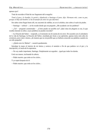 O g M a n d i n o O p e r a c i ó n : ¡ J e s u c r i s t o !
170
apenas ayer!
Traté de recordar el final de ese fragmento del evangelio:
Tomó el pan y lo bendijo, lo partió y dándoselo a Santiago el justo, dijo: Hermano mío, come tu pan,
porque el Hijo del hombre se ha levantado de entre los que duermen.
Sin saber cómo llegué hasta allí, me encontré de rodillas, no en el colchón, sino sobre el suelo de piedra.
—Santiago —sollocé—, no he rezado desde que era pequeño. ¿Me ayudarás con las palabras?
—¿Tú? —preguntó consternado—. ¿Cómo puede ser posible eso? ¿Qué clase de plegaria es esa, la que
rezabas durante tu niñez, cuyas palabras no puedes recordar?
—La Oración del Señor —respondí, y al momento me di cuenta de mi error. De acuerdo con el calendario
de la vida de Santiago, la Oración del Señor, enseñada por Jesús a sus apóstoles, apenas tenía siete años de
existencia, poco más o menos, ¡de manera que no era posible que yo hubiera conocido sus palabras cuando era
un niño pequeño!
—¿Quién eres tú, Matías? —susurró quedamente.
Introduje la mano al interior de mi túnica y sostuve el amuleto a fin de que pudiera ver el pez y la
inscripción y el ancla de la esperanza.
—No soy nadie importante, Santiago. Simplemente un seguidor... igual que todos los demás.
Unió sus manos, inclinando la cabeza.
—Padre nuestro, que estás en los cielos...
Y yo repetí después de él:
—Padre nuestro, que estás en los cielos...
 