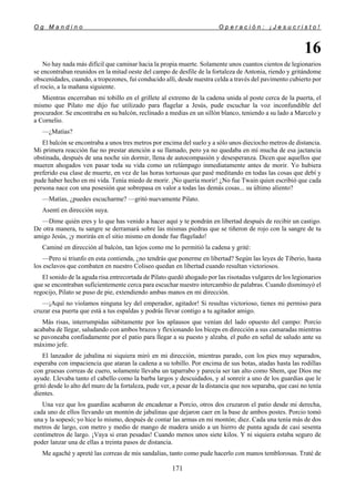 O g M a n d i n o O p e r a c i ó n : ¡ J e s u c r i s t o !
171
16
No hay nada más difícil que caminar hacia la propia muerte. Solamente unos cuantos cientos de legionarios
se encontraban reunidos en la mitad oeste del campo de desfile de la fortaleza de Antonia, riendo y gritándome
obscenidades, cuando, a tropezones, fui conducido allí, desde nuestra celda a través del pavimento cubierto por
el rocío, a la mañana siguiente.
Mientras encerraban mi tobillo en el grillete al extremo de la cadena unida al poste cerca de la puerta, el
mismo que Pilato me dijo fue utilizado para flagelar a Jesús, pude escuchar la voz inconfundible del
procurador. Se encontraba en su balcón, reclinado a medias en un sillón blanco, teniendo a su lado a Marcelo y
a Cornelio.
—¿Matías?
El balcón se encontraba a unos tres metros por encima del suelo y a sólo unos dieciocho metros de distancia.
Mi primera reacción fue no prestar atención a su llamado, pero ya no quedaba en mí mucha de esa jactancia
obstinada, después de una noche sin dormir, llena de autocompasión y desesperanza. Dicen que aquellos que
mueren ahogados ven pasar toda su vida como un relámpago inmediatamente antes de morir. Yo hubiera
preferido esa clase de muerte, en vez de las horas tortuosas que pasé meditando en todas las cosas que debí y
pude haber hecho en mi vida. Tenía miedo de morir. ¡No quería morir! ¿No fue Twain quien escribió que cada
persona nace con una posesión que sobrepasa en valor a todas las demás cosas... su último aliento?
—Matías, ¿puedes escucharme? —gritó nuevamente Pilato.
Asentí en dirección suya.
—Dime quién eres y lo que has venido a hacer aquí y te pondrán en libertad después de recibir un castigo.
De otra manera, tu sangre se derramará sobre las mismas piedras que se tiñeron de rojo con la sangre de tu
amigo Jesús, ¡y morirás en el sitio mismo en donde fue flagelado!
Caminé en dirección al balcón, tan lejos como me lo permitió la cadena y grité:
—Pero si triunfo en esta contienda, ¿no tendrás que ponerme en libertad? Según las leyes de Tiberio, hasta
los esclavos que combaten en nuestro Coliseo quedan en libertad cuando resultan victoriosos.
El sonido de la aguda risa entrecortada de Pilato quedó ahogado por las risotadas vulgares de los legionarios
que se encontraban suficientemente cerca para escuchar nuestro intercambio de palabras. Cuando disminuyó el
regocijo, Pilato se puso de pie, extendiendo ambas manos en mi dirección.
—¡Aquí no violamos ninguna ley del emperador, agitador! Si resultas victorioso, tienes mi permiso para
cruzar esa puerta que está a tus espaldas y podrás llevar contigo a tu agitador amigo.
Más risas, interrumpidas súbitamente por los aplausos que venían del lado opuesto del campo: Porcio
acababa de llegar, saludando con ambos brazos y flexionando los bíceps en dirección a sus camaradas mientras
se pavoneaba confiadamente por el patio para llegar a su puesto y alzaba, el puño en señal de saludo ante su
máximo jefe.
El lanzador de jabalina ni siquiera miró en mi dirección, mientras parado, con los pies muy separados,
esperaba con impaciencia que ataran la cadena a su tobillo. Por encima de sus botas, atadas hasta las rodillas
con gruesas correas de cuero, solamente llevaba un taparrabo y parecía ser tan alto como Shem, que Dios me
ayude. Llevaba tanto el cabello como la barba largos y descuidados, y al sonreír a uno de los guardias que le
gritó desde lo alto del muro de la fortaleza, pude ver, a pesar de la distancia que nos separaba, que casi no tenía
dientes.
Una vez que los guardias acabaron de encadenar a Porcio, otros dos cruzaron el patio desde mi derecha,
cada uno de ellos llevando un montón de jabalinas que dejaron caer en la base de ambos postes. Porcio tomó
una y la sopesó; yo hice lo mismo, después de contar las armas en mi montón; diez. Cada una tenía más de dos
metros de largo, con metro y medio de mango de madera unido a un hierro de punta aguda de casi sesenta
centímetros de largo. ¡Vaya si eran pesadas! Cuando menos unos siete kilos. Y ni siquiera estaba seguro de
poder lanzar una de ellas a treinta pasos de distancia.
Me agaché y apreté las correas de mis sandalias, tanto como pude hacerlo con manos temblorosas. Traté de
 