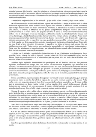 O g M a n d i n o O p e r a c i ó n : ¡ J e s u c r i s t o !
172
recordar lo que me dijo Cornelio y tomé dos jabalinas en mi mano izquierda, mientras sostenía la tercera en la
mano con la que haría el lanzamiento. Moví el pie izquierdo para asegurarme de que la cadena estaba suelta, ya
que un tropiezo podía ser desastroso. Pilato ahora se encontraba de pie, apoyado en el barandal del balcón, con
ambas manos en lo alto.
—Empezarán tan pronto como dé una palmada... ¡y que triunfe el más valiente! ¡Larga vida a Tiberio!
De todos lados se dejo oír un clamor uniforme, seguido por el silencio. El mango de madera ahora se sentía
húmedo en la palma de mi mano. Retrocedí desde el poste tanto como me lo permitía la cadena, tratando de
apoyar el pie derecho contra una piedra levantada del pavimento. A diferencia de mí, Porcio solamente tomó
una jabalina, y también, a diferencia de mí, parecía completamente tranquilo, luciendo una sonrisa
condescendiente en su rostro velludo. Un pequeño remolino de polvo se atravesó momentáneamente entre
ambos, volví la cabeza para evitar que me cegara y, al hacerlo, escuché la palmada de Pilato; me dejé caer
sobre el estómago, saltando hacia la izquierda. ¡Justo a tiempo! La primera jabalina arrojada por Porcio cruzó
antes de que pudiera verla y siguió una trayectoria baja durante varios metros antes de caer sobre las piedras,
saltando ruidosamente sobre su superficie. Me erguí apoyándome en una rodilla, y observé cuando Porcio me
volvía la espalda con despreocupación y caminaba tranquilamente hacia su montón de jabalinas. De un salto
me puse de pie y lancé mi primer tiro, después el segundo y por último el tercero, cada uno de ellos tan
rápidamente como pude. Todos cayeron a corta distancia, acompañados por más risas de los espectadores.
Tomé otras dos jabalinas en mi mano izquierda y una más en la derecha, mirando a Porcio mientras lo hacía.
Una vez más, solamente tomó una de su montón.
—¡Acaba con él, soldado! —gritó alguien, justamente antes de que el hombretón la arrojara con un fuerte
gruñido. Una vez más me tiré hacia la izquierda y una vez más acerté. Mi primera suposición errónea sería la
última. Porcio no parecía alterado en lo más mínimo por sus yerros; hizo una mueca hacia el balcón y se
arrodilló al lado de las restantes.
Mientras seguía agachado, aparentemente sin preocuparse por mi puntería, lancé mis tres jabalinas
siguientes, tomándome más tiempo entre cada uno de los lanzamientos. El primero cayó demasiado a la
derecha, y los otros dos demasiado cerca; le faltaba velocidad a mis tiros; los dos que cayeron frente a Porcio
rodaron lo suficientemente cerca como para que quedaran a su alcance, lo cual le daba la ventaja adicional de
contar con más armamento. Con un gesto desdeñoso, apartó ambas de un puntapié y de su montón tomó una en
cada mano, alzándolas para que todos pudieran verlas. Yo tomé una de mi montón, dejando todavía tres sobre
el pavimento.
Porcio caminó hasta encontrarse detrás de su poste y nuevamente levantó las dos jabalinas, pero esta vez
con una sola mano, la derecha. Se volvió de espalda, dio una vuelta completa y echó a volar las dos. Podía
verlas venir, con sus puntas reluciente bajo el sol temprano de la mañana, separándose una de otra a medida
que se aproximaban. Al darme vuelta, resbalé y caí de espalda. ¡Qué suerte! Ambas pasaron silbando
justamente por encima de mí, con sus mangos de madera tallada haciendo un ruido semejante al de un
enjambre de abejorros. ¡Porcio había estado a punto de anotarse un doble acierto!
Me puse de pie de un salto y eché a volar mi jabalina, determinado a que esta vez el tiro no fuera demasiado
corto. No lo fue; hizo un arco directamente por encima de su cabeza al mismo tiempo que un dolor punzante, a
lo largo de mi costado derecho, me hizo pensar que mi brazo se había ido detrás de ella. ¡Algo se había roto en
mi hombro! No tenía ninguna sensación en el brazo, en la mano ni en los dedos. Si Porcio llegara a sospechar
que estaba mal, me cortaría en pedazos, poco a poco. Me incliné para tomar otras dos jabalinas unos segundos
antes de que su siguiente jabalina se incrustara en el poste, ¡a treinta centímetros de mi cabeza!
Sentí la boca tan reseca que mi lengua parecía tan larga como un pepino y el sudor que corría por mi rostro
me dificultaba la vista. Estaba aterrorizado y también enojado, pero sobre todo me sentía frustrado. Éste era un
caso perdido y yo lo sabía; no había forma de escapar. Estaría muerto en unos cuantos minutos.
Con mis dos jabalinas traté de dar en el blanco; apunté a su izquierda con la primera y a su derecha con la
segunda; en cada tiro, sentía como si miles de agujas me perforaran el hombro. Mi oponente ni siquiera se vio
obligado a moverse para evitar ambos tiros y ahora empezaba a provocarme. Recargó un codo contra el poste,
como si sólo estuviera pasando el rato, ¡sin tener siquiera una jabalina en la mano! A los soldados eso les
encantó.
Era obvio que también Pilato estaba disfrutando el espectáculo; podía escuchar su risa por encima de las
demás.
 