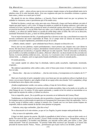 O g M a n d i n o O p e r a c i ó n : ¡ J e s u c r i s t o !
173
—Matías —gritó—, ahora sabemos que no eres un romano; ningún romano se ha desacreditado tanto con la
jabalina como tú lo estás haciendo ahora. ¡Eres una vergüenza aun para los miserables cristianos a quienes
tanto amas, y ahora vas a morir por tu Jesús!
Me adueñé de mis tres últimas jabalinas, y al hacerlo, Porcio también tomó tres por vez primera; los
soldados lo vitorearon, como si presintieran que el fin estaba cerca.
Rechiné los dientes y arrojé una; corta, pero más cerca. Retrocedí y luego corrí hacia adelante con todo el
ímpetu que pude lograr y volví a tirar. El mango de madera se resbaló de mi palma sudorosa y giró sobre sus
extremos en el aire, cayendo sobre su punta de metal a la mitad del camino entre Porcio y yo y después quedó
en posición horizontal. La risa de Pilato llenó mis oídos; con el rabillo del ojo podía verlo sosteniéndose los
costados, y su cabeza de cabello blanco se sacudía de arriba abajo sobre el sillón. Me volví en su dirección,
asentando firmemente los pies, ¡y lancé mi última jabalina hacia el balcón!
Fue mi mejor lanzamiento del día, y la pesada punta fue a clavarse en una viga, a una distancia no mayor de
noventa centímetros del rostro sorprendido de Pilato. En el campo reinó un silencio de muerte, pero el
procurador se recuperó rápidamente, poniéndose de pie de un salto.
—¡Mátalo, mátalo, mátalo! —gritó señalando hacia Porcio y después en dirección a mí.
Porcio alzó sus tres jabalinas, respiró profundamente y lanzó primero una, después otra y por último la
tercera. Me lancé hacia el poste y tropecé, aferrándome instintivamente a la parte superior mientras el primer
proyectil pasaba por mi derecha y el segundo silbaba por mi oído izquierdo. Traté de retroceder a mi derecha,
pero el tobillo se me había enredado en la cadena. ¡Muévete! ¡Muévete!, me decía tirando de ella con todas mis
fuerzas. La tercera jabalina estaba tan cerca... tan cerca. La vi acercarse como si todo estuviera sucediendo en
cámara lenta. .. y, después, sentí su negra punta forjada estrellándose contra mi cansado pecho...
El sonido persistía...
Aun cuando sepulté mi cabeza bajo la almohada, todavía podía escucharlo, implorando, insistiendo,
exigiendo...
Me enderecé apoyándome sobre ambos codos, estiré el brazo para tomar el ruidoso instrumento y me lo
llevé al oído.
—Buenos días —dijo una voz melodiosa—. ¡Son las siete treinta, y la temperatura en la ciudad es de 21.7°
C!
Dejé caer el auricular al suelo y parpadeé varias veces hasta que mis ojos pudieron enfocar el grabado de un
torero, con un marco llamativo, que colgaba al lado de un espejo sobre una cómoda. Volví a parpadear y dirigí
la mirada hacia otros objetos más cercanos.
¡Estaba completamente vestido, con camisa, corbata, el traje de Calvin Klein y zapatos!
Al lado de la cama, la lámpara de la mesita de noche estaba encendida y bajo su luz podía ver mi anillo, mi
reloj Omega de oro y la cartera. El reloj seguía caminando, y cuando revisé mi cartera se encontraban en su
lugar todas las tarjetas de crédito y el dinero en efectivo.
Esto es imposible, pensé. ¡No es posible que me encuentre en mi habitación del Century Plaza!
Tambaleante, me dirigí hacia la cómoda, abrí mi portafolios y busqué el itinerario de mi viaje de promoción.
En la página cuatro se mencionaba mi aparición en el programa de Carson para el día 8 de septiembre. Volví a
la cama, recogí el teléfono caído y marqué el número cero. Cuando una voz con fuerte acento hispano me
respondió, todavía estaba tratando de decidir cómo plantear mi pregunta.
—Señorita, estoy algo confundido. ¿Qué día es hoy?
No se desconcertó en lo más mínimo, ya que en Los Ángeles, la gente siempre anda perdiendo días.
—Hoy es nueve de septiembre, señor.
Colgué sin darle siquiera las gracias. Me dolía la mandíbula al abrir la boca y sentía un dolor sordo en el
pecho. Por amor de Dios, ¿qué me sucedió? ¿Voces? Podía escuchar algunas voces. Tranquilízate, amigo, el
televisor está encendido y un hombre está hablando, con marcado acento judío, pero fuerte y claro. ¿Qué
estaba diciendo? Traté de concentrarme. "El premier Sadat debe reconocer que Jerusalén es el tesoro más
preciado de nuestra nación. Nunca... Nunca... permitiremos que el país vuelva a ser dividido. ¡Jamás!
 