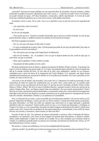 O g M a n d i n o O p e r a c i ó n : ¡ J e s u c r i s t o !
174
¿Jerusalén? Aun para mi mente nublada, era una transición fácil, de Jerusalén a José de Arimatea. ¿Había
mantenido su palabra el anciano? ¿Realmente estuve allí, con él, o... o todo fue un sueño? Volví a la cómoda y
me quedé mirando al espejo. ¡Uf! Ojos hinchados y enrojecidos, cabello desordenado. Y el tono de la piel
hacía una combinación perfecta con el color de los muros, verde pálido amarillento.
El teléfono volvió a sonar. Di un salto. Una voz se identificó como el jefe del servicio de seguridad del
hotel.
—¿Se siente bien, señor Lawrence?
—Sí, así lo creo.
Se rió con risa ahogada.
—Vaya noche que tuvo. Tenemos el nombre del hombre que lo atacó en el Salón Granada, en caso de que
quiera presentar cargos, y también tenemos los nombres de una docena de testigos.
Me froté la quijada suavemente.
—No, no, creo que será mejor olvidar todo el asunto.
—Es muy considerado de su parte, señor. El hotel puede prescindir de esa clase de publicidad ¿Hay algo en
lo que podamos servirle esta mañana?
—No, sólo quiero que me diga cómo llegué hasta mi habitación.
—Dos de mis hombres... ah... lo ayudaron. Una vez que lo dejaron dentro de ella, usted les dijo que se
sentía bien, así que se retiraron.
—Bien, quiero agradecer a todos ustedes su ayuda.
—Encantados de haber podido servirlo, señor.
Me dirigí tambaleante hacia el balcón y apagué el programa de Bárbara Walters al pasar. Al principio me
cegó el sol de la mañana, pero pronto pude ver, a lo lejos, una pequeña figura afanada en cortar el césped más
allá de la entrada circular del hotel. Al otro lado de la calle, unos trabajadores, subidos en sus escaleras,
cambiaban poco a poco las letras de la marquesina del Teatro Shubert. A la izquierda, una ligera bruma
ondulaba perezosamente por encima de los árboles en la Avenida de las Estrellas. En el aire se percibía un olor
extraño, no como el del aire de...
¿No como el aire de dónde? ¿De Jerusalén? ¿En el año 36 d. C? ¡Despierta! El sueño ha terminado. El más
maravilloso de todos los sueños fue simplemente eso, un sueño. Pero, ¿cómo pudo ser? ¿Es posible soñar
olores? ¿Cómo sé que son diferentes de los de aquí? ¿Y qué hay de José y Santiago, de Mateo, Pedro, Caifás,
Marcos y Pilato? ¿Pilato? Me llevé la mano al hombro derecho y después levanté el brazo por encima de mi
cabeza. Ningún dolor. Pero, ¿no llegué a lanzar todas esas jabalinas? ¿No casi ensarto al procurador? ¡Tonto!
Sólo fue un sueño, una función especial desbordante y sensacional a todo color; veinte años de investigaciones
frustradas acerca de Jesús que llegaron a su punto culminante con un alarde egoísta en el programa de Carson,
todo ello sumado a demasiados vvhiskies y a un puñetazo en la mandíbula.
Pero, si solamente fue un sueño, ¿cómo era posible que recordara tantos detalles? ¿No son los sueños, por lo
general, fragmentos de diálogo y acción que rara vez tienen sentido? ¿Cuándo han tenido jamás un principio,
una parte intermedia y un final, con todos los capítulos que intervienen en su lugar adecuado y pudiendo
identificar todos los escenarios? Todavía podía cerrar los ojos y ver el huerto de Getsemaní y el Gólgota, el
Templo y la tumba, ¡y si me concentraba, aun podía recordar la fragancia del jardín de Nicodemo! ¿Quién tiene
sueños como este? ¿Acaso todo era producto de una mente hiperactiva, acostumbrada a crear miles de tramas
ficticias, de acciones y escenarios y hasta aromas, en libro tras libro?
Escuché el batir de alas. Tres palomos de aspecto deslustrado se posaron sobre el barandal del balcón,
mirándome a la expectativa, pero como no hice ningún movimiento para alimentarlos se alejaron volando.
Ahora estaba empezando a captar los sonidos de la ciudad. No se oían trompetas que resonaran desde el
Templo, ni vendedores gritando desde sus puestos en el mercado, sino bocinas de automóviles, frenos, un 747
descendiendo hacia el Oeste, sirenas.
Me incliné y vi pasar una ambulancia, con sus luces parpadeando furiosamente.
¿Qué me sucedió? ¿Es posible que la mente nos juegue trucos así? ¿Fue realmente sólo una fantasía? Si eso
 