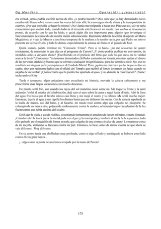 O g M a n d i n o O p e r a c i ó n : ¡ J e s u c r i s t o !
175
era verdad, jamás podría escribir acerca de ello, ¿o podría hacerlo? Dios sabe que ya hay demasiados locos
escribiendo libros sobre temas como las voces del más allá, la transmigración de almas y la transposición de
cuerpos. ¿Por qué no podía yo hacer lo mismo? ¡No! Jamás me resignaría a hacer eso. Pero aun así, tal vez sería
conveniente que anotara todo, cuando todavía el recuerdo está fresco en mi mente. Los sueños se desvanecen
pronto, de acuerdo con lo que he leído, y quizá algún día sea importante para alguien que investigue el
funcionamiento desconocido de nuestra mente subconsciente. Realmente debería describir el aspecto de María
Magdalena, el viaje de Marcos a una hora temprana de la mañana a la tumba vacía, por qué Pedro no estuvo
presente en la crucifixión, y todo lo demás, especialmente la estatua de Jesús en el palacio de José.
Quizá todavía podría terminar mi "Comisión: Cristo". Pero si lo hacía, ¿no me acusarían de querer
retractarme, de enmendar lo que dije en el programa de Carson? ¿Y cómo podría explicar mi conversión, de
incrédula antes a creyente ahora? ¿Escribiendo en el prefacio del libro que soñé lo que creía era la verdad
acerca de Jesús? ¡Eso nunca! Ya tenemos demasiados chiflados cantando esa tonada, mientras quitan el dinero
de las personas crédulas y buenas que se aferran a cualquier insignificancia, para dar sentido a su fe. No, eso no
resultaría en ninguna parte ¡ni siquiera en el Condado Marin! Pero, ¿quién me creería si yo decía que no fue un
sueño, sino que realmente hablé con el oficial del Templo que recibió el lienzo de manos de Jesús cuando se
alejaba de su tumba? ¿Quién creería que la piedra fue apartada después y no durante la resurrección? ¡Nadie!
incluyendo a Kitty.
Tarde o temprano, algún psiquiatra caro escucharía mi historia, movería la cabeza sabiamente y me
prescribiría unas largas vacaciones con mucho descanso.
De pronto sentí frío, aun cuando los rayos del sol matutino caían sobre mí. Me toqué la frente y la sentí
ardiendo. Volví al interior de la habitación, dejé caer el saco sobre la cama y seguí hasta el baño. Abrí la llave
del agua fría hasta que el lavabo estuvo casi lleno y me mojé el rostro y la cabeza. Me sentí mucho mejor.
Entonces, dejé ir el agua y me cepillé los dientes hasta que me dolieron las encías. Con la cabeza sepultada en
la toalla de manos, salí del baño, y al hacerlo, mi muslo rozó contra algo que colgaba del picaporte. Se
columpió de un lado a otro, golpeando ruidosamente contra la madera, reluciendo bajo el resplandor de la luz
fluorescente que había encima del lavabo.
Dejé caer la toalla y caí de rodillas, sosteniendo tiernamente el amuleto de oro en mi mano. Estaba llorando.
¡Cuando volví la tosca pieza de metal pude ver el pez y la inscripción y también el ancla de la esperanza, todo
ello grabado en el medallón de forma extraña que colgaba de una correa circular de cuero! Lo mantuve cerca
de mi mejilla, sintiendo su frescura contra mi piel. Entonces, lo besé, antes de darme cuenta de que ahora se
veía diferente. Muy diferente.
En su centro tenía una abolladura muy profunda, como si algo afilado y puntiagudo se hubiera estrellado
contra él con gran fuerza...
¡...algo como la punta de una lanza arrojada por la mano de Porcio!
 