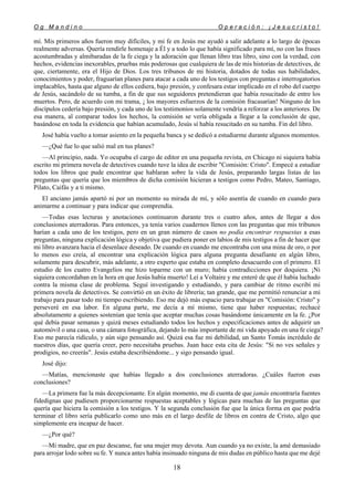 O g M a n d i n o O p e r a c i ó n : ¡ J e s u c r i s t o !
18
mí. Mis primeros años fueron muy difíciles, y mi fe en Jesús me ayudó a salir adelante a lo largo de épocas
realmente adversas. Quería rendirle homenaje a Él y a todo lo que había significado para mí, no con las frases
acostumbradas y almibaradas de la fe ciega y la adoración que llenan libro tras libro, sino con la verdad, con
hechos, evidencias inexorables, pruebas más poderosas que cualquiera de las de mis historias de detectives, de
que, ciertamente, era el Hijo de Dios. Los tres tribunos de mi historia, dotados de todas sus habilidades,
conocimientos y poder, fraguarían planes para atacar a cada uno de los testigos con preguntas e interrogatorios
implacables, hasta que alguno de ellos cediera, bajo presión, y confesara estar implicado en el robo del cuerpo
de Jesús, sacándolo de su tumba, a fin de que sus seguidores pretendieran que había resucitado de entre los
muertos. Pero, de acuerdo con mi trama, ¡ los mayores esfuerzos de la comisión fracasarían! Ninguno de los
discípulos cedería bajo presión, y cada uno de los testimonios solamente vendría a reforzar a los anteriores. De
esa manera, al comparar todos los hechos, la comisión se vería obligada a llegar a la conclusión de que,
basándose en toda la evidencia que habían acumulado, Jesús sí había resucitado en su tumba. Fin del libro.
José había vuelto a tomar asiento en la pequeña banca y se dedicó a estudiarme durante algunos momentos.
—¿Qué fue lo que salió mal en tus planes?
—Al principio, nada. Yo ocupaba el cargo de editor en una pequeña revista, en Chicago ni siquiera había
escrito mi primera novela de detectives cuando tuve la idea de escribir "Comisión: Cristo". Empecé a estudiar
todos los libros que pude encontrar que hablaran sobre la vida de Jesús, preparando largas listas de las
preguntas que quería que los miembros de dicha comisión hicieran a testigos como Pedro, Mateo, Santiago,
Pilato, Caifás y a ti mismo.
El anciano jamás apartó ni por un momento su mirada de mí, y sólo asentía de cuando en cuando para
animarme a continuar y para indicar que comprendía.
—Todas esas lecturas y anotaciones continuaron durante tres o cuatro años, antes de llegar a dos
conclusiones aterradoras. Para entonces, ya tenía varios cuadernos llenos con las preguntas que mis tribunos
harían a cada uno de los testigos, pero en un gran número de casos no podía encontrar respuestas a esas
preguntas, ninguna explicación lógica y objetiva que pudiera poner en labios de mis testigos a fin de hacer que
mi libro avanzara hacia el desenlace deseado. De cuando en cuando me encontraba con una mina de oro, o por
lo menos eso creía, al encontrar una explicación lógica para alguna pregunta desafiante en algún libro,
solamente para descubrir, más adelante, a otro experto que estaba en completo desacuerdo con el primero. El
estudio de los cuatro Evangelios me hizo toparme con un muro; había contradicciones por doquiera. ¡Ni
siquiera concordaban en la hora en que Jesús había muerto! Leí a Voltaire y me enteré de que él había luchado
contra la misma clase de problema. Seguí investigando y estudiando, y para cambiar de ritmo escribí mi
primera novela de detectives. Se convirtió en un éxito de librería; tan grande, que me permitió renunciar a mi
trabajo para pasar todo mi tiempo escribiendo. Eso me dejó más espacio para trabajar en "Comisión: Cristo" y
perseveré en esa labor. En alguna parte, me decía a mí mismo, tiene que haber respuestas; rechacé
absolutamente a quienes sostenían que tenía que aceptar muchas cosas basándome únicamente en la fe. ¿Por
qué debía pasar semanas y quizá meses estudiando todos los hechos y especificaciones antes de adquirir un
automóvil o una casa, o una cámara fotográfica, dejando lo más importante de mi vida apoyado en una fe ciega?
Eso me parecía ridículo, y aún sigo pensando así. Quizá esa fue mi debilidad, un Santo Tomás incrédulo de
nuestros días, que quería creer, pero necesitaba pruebas. Juan hace esta cita de Jesús: "Si no ves señales y
prodigios, no creerás". Jesús estaba describiéndome... y sigo pensando igual.
José dijo:
—Matías, mencionaste que habías llegado a dos conclusiones aterradoras. ¿Cuáles fueron esas
conclusiones?
—La primera fue la más decepcionante. En algún momento, me di cuenta de que jamás encontraría fuentes
fidedignas que pudiesen proporcionarme respuestas aceptables y lógicas para muchas de las preguntas que
quería que hiciera la comisión a los testigos. Y la segunda conclusión fue que la única forma en que podría
terminar el libro sería publicarlo como uno más en el largo desfile de libros en contra de Cristo, algo que
simplemente era incapaz de hacer.
—¿Por qué?
—Mi madre, que en paz descanse, fue una mujer muy devota. Aun cuando ya no existe, la amé demasiado
para arrojar lodo sobre su fe. Y nunca antes había insinuado ninguna de mis dudas en público hasta que me dejé
 