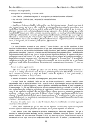 O g M a n d i n o O p e r a c i ó n : ¡ J e s u c r i s t o !
19
llevar en ese maldito programa.
José apartó su mirada de mí y sacudió la cabeza.
—Dime, Matías, ¿cuáles fueron algunas de las preguntas que obstaculizaron tus esfuerzos?
—Ah, José, eran cientos de ellas —respondí en tono quejumbroso.
—¿Por ejemplo?
—Muy bien, si Jesús en realidad les hubiese dicho a sus discípulos que moriría y después resucitaría de
entre los muertos, ¿por qué huyeron todos cuando fue arrestado en el huerto, y por qué se sorprendieron tanto
cuando María Magdalena les llevó las nuevas de la tumba vacía? Si Jesús estaba enterado de que su misión en
la tierra era padecer y morir por la humanidad, ¿cómo es que le preguntó a Dios, desde la cruz, por qué se había
olvidado de Él? Cuando Jesús entró a Jerusalén, ese domingo anterior a su muerte, ¿realmente había una gran
multitud que salió a recibirlo?, y si fue así, ¿por qué las autoridades romanas permitieron que tuviese lugar una
exhibición de esa naturaleza, tan potencialmente peligrosa? Y la misma pregunta en lo referente al Templo,
cuando derribó las mesas de los mercaderes. ¿Era posible hacer una cosa así y retirarse con toda libertad para
volver, al día siguiente, sin ser arrestado por la policía? ¿Quieres más?
José asintió.
—Si Juan el Bautista reconoció a Jesús como el "Cordero de Dios", ¿por qué los seguidores de Juan
siguieron su propio camino, mucho tiempo después de que Jesús, supuestamente, había resucitado de entre los
muertos? ¿Qué fue lo que sucedió realmente en esa tumba el domingo por la mañana? ¿Realmente un ángel le
habló a María Magdalena, y, de no ser así, cómo se arraigó esa historia? En Cesárea de Filipo, ¿fue Pedro quien
finalmente convenció a Jesús de que él era el Mesías, y por qué disminuyó el número de seguidores de Jesús a
medida que transcurría el tiempo? ¿Por qué no hizo algunos milagros más en la Jerusalén cosmopolita, en
donde hubiera obtenido mayor provecho? ¿Qué quiso decir Jesús con "el Reino de Dios"? Si las multitudes
verdaderamente creían que Jesús era el Mesías, ¿cómo es posible que hayan permitido que lo crucificaran,
cuando en el pasado habían demostrado estar dispuestas a morir por causas menos importantes. ¿Te basta con
eso?
Sacudió la cabeza negativamente.
—¿Qué pudo causar que un hombre que estuvo tan cerca de Jesús, durante tanto tiempo, finalmente se
volviera en su contra y lo traicionara? Y los discípulos, ¿realmente promovieron el fraude de la resurrección a
fin de conservar su posición y el apoyo del pueblo? Cuando fue bajado de la cruz, ¿había muerto, o
simplemente se encontraba en estado de coma?
El anciano se sobresaltó al escuchar la última pregunta, pero guardó silencio.
—¿Cuáles fueron los verdaderos cargos por los que Jesús fue condenado a muerte? ¿Existió alguna
confabulación entre el sumo sacerdote Caifás y Poncio Pilato y, posteriormente, colaboraron ambos para
ocultar los hechos? Cuando Jesús envió a los doce apóstoles a anunciar que el Reino de los Cielos estaba al
alcance de todos, ¿les dijo que el Hijo del hombre volvería antes de que hubieran terminado su jornada? Y si lo
hizo, ¿cuáles fueron los verdaderos sentimientos de los apóstoles cuando volvieron de su misión y se dieron
cuenta de que nada había cambiado? ¿Por qué Mateo, Marcos y Lucas ignoran en sus escritos un suceso tan
asombroso y poderoso como la resurrección de Lázaro? ¿Acaso los judíos esperaban que su Mesías hiciera
milagros? ¿Por qué la familia de Jesús lo ignoró durante su ministerio? ¿Por qué Jesús fue el único arrestado y
juzgado? ¿Qué sucedió con la multitud, la mañana de su juicio ante Pilato, que pidió a este último que liberara
a Barrabás y ejecutara a Jesús...?
El anciano alzó ambas manos como en señal de rendición. Tenía los ojos húmedos y se aclaró la garganta
varias veces antes de hablar.
—Matías, ahora comprendo por qué tus libros son tan populares. No estoy muy seguro de que puedas
encontrar respuestas a todas las preguntas que has hecho, aun si pasaras aquí toda una eternidad.
—José, para mí ya no tiene importancia encontrar respuestas para todas esas preguntas. Creo que el
asesinato de nuestro presidente Kennedy me hizo comprender, finalmente, que si los mejores cerebros del
hombre moderno, con todos nuestros artilugios técnicos, no pueden resolver a fondo la verdad acerca de
sucesos que tuvieron lugar hace apenas unos cuantos años frente a miles de testigos, ¿cómo en nombre del
 