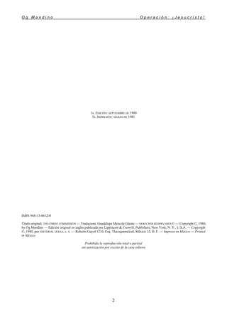 O g M a n d i n o O p e r a c i ó n : ¡ J e s u c r i s t o !
2
1A. EDICIÓN: SEPTIEMBRE DE 1980
3A. IMPRESIÓN: MARZO DE 1981
ISBN 968-13-0612-0
Título original: THE CHRIST COMMISSION — Traductora: Guadalupe Meza de Gárate — DERECHOS RESERVADOS © — Copyright ©, 1980,
by Og Mandino — Edición original en inglés publicada por Lippincott & Crowell, Publishers, New York, N. Y., U.S.A. — Copyright
©, 1980, por EDITORIAL DIANA, s. A. — Roberto Gayol 1210, Esq. Tlacoquemécatl, México 12, D. F. — Impreso en México — Printed
in México.
Prohibida la reproducción total o parcial
sin autorización por escrito de la casa editora
 