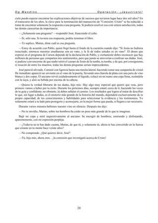 O g M a n d i n o O p e r a c i ó n : ¡ J e s u c r i s t o !
20
cielo puedo esperar encontrar las explicaciones objetivas de sucesos que tuvieron lugar hace dos mil años? En
el transcurso de los años, la clave para la terminación del manuscrito de "Comisión: Cristo" se ha reducido a
tratar de encontrar solamente la respuesta a una pregunta. Si pudiera resolver esa a mi entera satisfacción, todas
las demás carecerían de importancia.
—¿Solamente una pregunta? —respondió José, frunciendo el ceño.
—Sí, sólo una. Si tuviera esa respuesta, podría terminar el libro.
—Te suplico, Matías, dime cuál es esa pregunta.
—Estoy de acuerdo con Pablo, quien llegó hasta el fondo de la cuestión cuando dijo: "Si Jesús no hubiera
resucitado, entonces nuestras enseñanzas son en vano, y la fe de todos ustedes es en vano". El deseo que
expresé en el programa de Carson depende de la declaración de Pablo, y ciertamente debes reconocer que hay
millones de personas que comparten mis sentimientos, pero que jamás se atreverían a confesar sus dudas. José,
si pudiese convencerme de que nadie retiró el cuerpo de Jesús de la tumba, tu tumba, y de que, por consiguiente,
sí resucitó de entre los muertos, todas las demás preguntas serían improcedentes.
José pareció aliviado. Caminó con ligereza hasta una mesita lateral, haciendo sonar una campanita de cristal.
De inmediato apareció un sirviente en el vano de la puerta, llevando una charola de plata con una jarra de vino
blanco y dos copas. El anciano sirvió cuidadosamente el líquido, colocó en mi mano una copa llena, rozándola
con la suya, y alzó su bebida por encima de la cabeza.
—Quiera la verdad liberarte de tus dudas, hijo mío. Hay algo muy especial que quiero que veas, pero
primero vamos a beber por tu éxito. Durante los próximos días, siempre estaré cerca de ti, haciendo las veces
de tu guía y confidente; no obstante, tú debes señalar el camino. Los resultados que logres al tratar de descifrar
lo que, sin lugar a dudas, es el misterio más grande de la historia del mundo, dependerá exclusivamente de tu
propia capacidad, de tus conocimientos y habilidades para seleccionar la evidencia y los testimonios. Yo
solamente estaré a tu lado para protegerte y aconsejarte, en la mejor forma que pueda, si llegara a ser necesario.
Durante varios minutos bebimos nuestro vino en silencio. Después me dijo:
—No te envidio, Matías; sobre tus hombros ha caído un peso más grande de lo que te imaginas.
Bajé mi copa y miré inquisitivamente al anciano. Se encogió de hombros, sonriendo y disfrutando,
aparentemente, con mi expresión perpleja.
—¿Todavía no te has dado cuenta, Matías, de que tú, y solamente tú, ahora te has convertido en la fuerza
que creaste en tu mente hace veinte años?
—No comprendo. ¿Qué quieres decir, José?
—Tú, hijo mío, ahora eres... ¡la comisión que investigará acerca de Cristo!
 